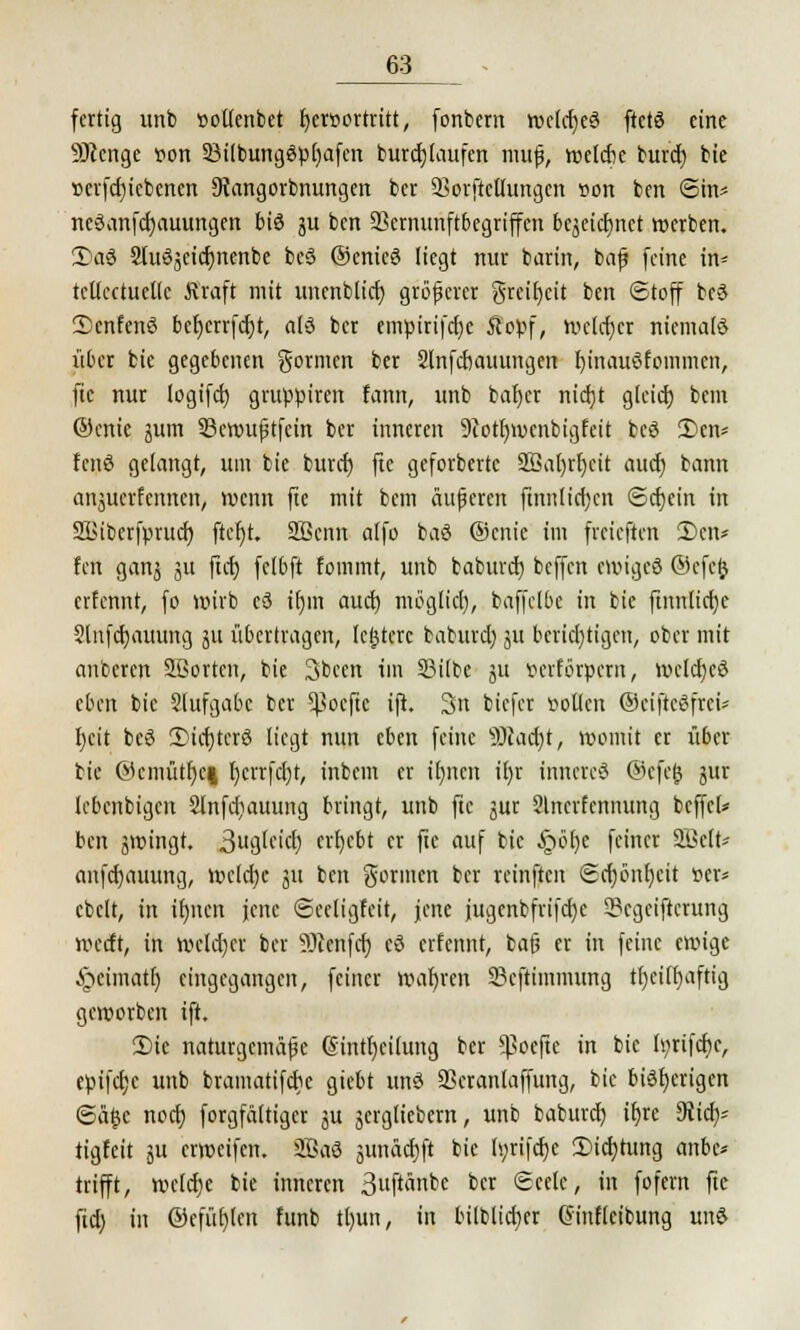 fertig unb »ollenbet Ijcroortritt, fonbcrn rocldjeS ftctS eine SOicnge iwn 23ilbungSp[)afen burcfylaufen muß, welche burd) bie »evfcfjiebenen 9iangorbnungen ber SSerjfcHurtgen »ort ben @in* neSanfcfyauungen bis ju ben SBernunftbegriffen bcjeicljnet werben. 2)aS SluSjeicfjncnbe beS ©enieS liegt nur barin, baß feine in* tcltcctuetlc Kraft mit unenblicf) größerer greifet ben (Stoff beS 2)cnfenS bcfjcrrfcfjt, als ber emptrifetje Äopf, welcher niemals über bie gegebenen gornien ber Slnfcbauungen fjtnauSfommcn, ftc nur logifcfj gruppiren fann, unb baf)cr nicfjt glcicf) bem ©enie jum 33en>uptfcin ber inneren 9iott)wcnbigfeit beS 3)en* fcnS gelangt, um bie buret) fte geforberte 2ßal)rf)cit auef) bann anjüeritnnett/ wenn ftc mit bem äußeren ftnnlidjen ©cfjein in SBibcrfprucf) ftcfyt. 2Bcnn alfo baS ©enie im fveieften 2)cn* fen ganj ju ftrf) fe(6ft fommt, unb baburef) beffen ewiges ©cfcjj erfennt, fo wirb eS tr)in auef) mögltet), baffclbe in bie ftnnlicf)c Slnfcfjauung ju übertragen, (entere baburcl) ju bcricl)tigen, ober mit anbeten SBortcn, bie 3bcen im SMlbe 311 verförpern, wclcfycS eben bie Slufgabc ber ^Bocftc ift. 3n biefer »ollen (SeifieSfrei* I)cit beS 2)icf)tcrS liegt nun eben feine 5)cacf)t, womit er über bie ©cmütl)c| l)cvrfcl)t, inbem er tfmen il)r inneres ©cfejj jur lebenbigen 2lnfcf)auung bringt, unb ftc jur Slnerfenmtng beffcl* ben jwingt. äugleitäfj ergebt er ftc auf bie §ö()e feiner 2Mt* anfcf)auung, wclcijc ju ben gönnen ber reinften Scf)önl)cit »er* cbclt, in ifyncn jene Sceligfeit, jene jugenbfrifcfye 5?cgciftcrung weeft, in welcher ber Sftenfcf; cS erfennt, baß er in feine ewige ^cimatl) eingegangen, feiner wafjren Scftimmung tfjciifiaftig geworben ift. £>ic naturgemäße Gintfjcilung ber *Boefte in bie tyrtfcfyc, epifefjc unb bramatifebe giebt uns 33cranlaffung, bie bisherigen ©ä£c noefj forgfältiger ju jergliebern, unb baburef; it)rc 3tirfj? tigfeit ju erweifen. 3BaS äunäcfjft bie h;rtfcr)e 2)id)tung anbc* trifft, welche bie inneren 3ft«npc bcr ®«fe# »n fofern fte ftet) in ©efüfyleit funb tt)un, in bilblicfyer Ginfleibung unS