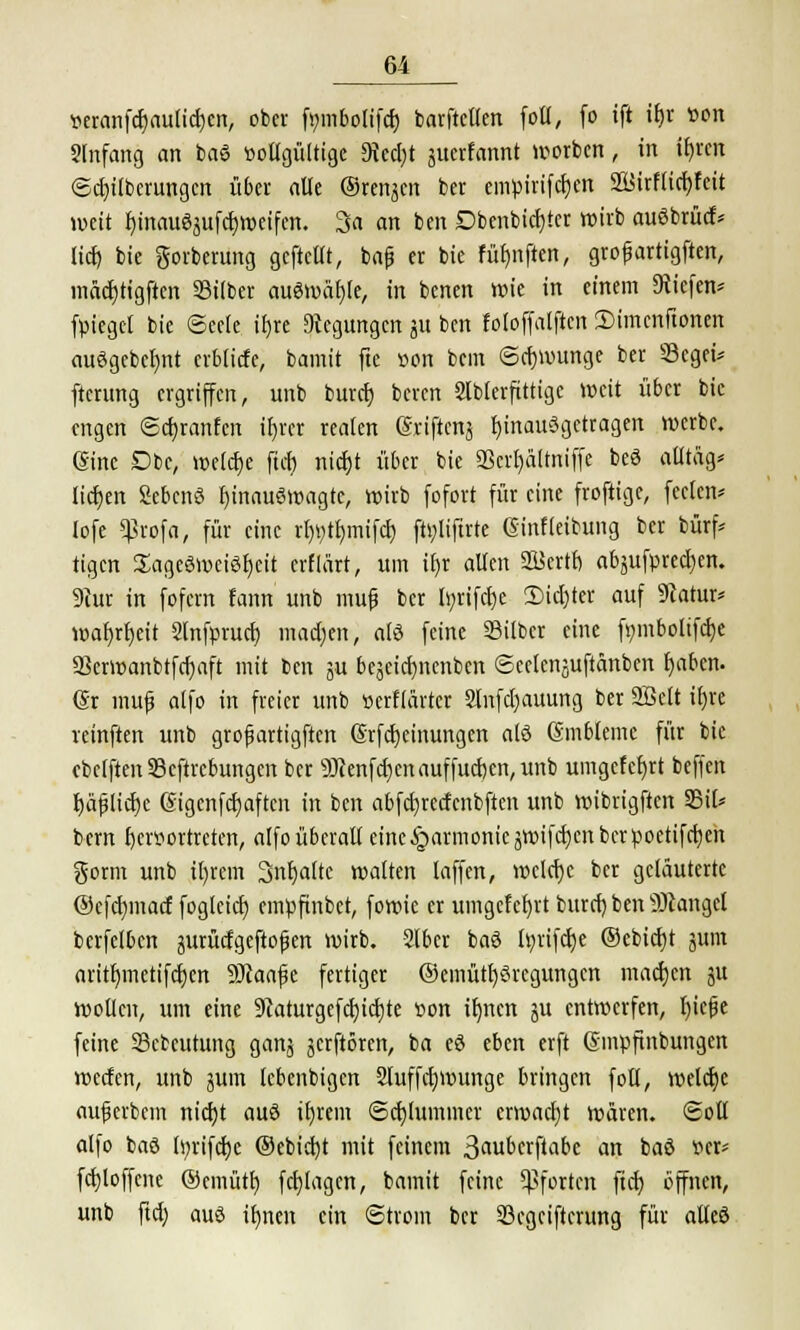 *eranfd)aulid)cn, ober fmnbolifd) barftellen folt, fo ift if>r »ort Slnfang an baS vollgültige 9M)t gitafatmt Worten, in ifyren <5d)ilbcrungcn über alle ©renken ber empirifcfjen 2Birf(td)feit weit bjnauögufcfyweifen. 3a an ben Dbenbid)ter wirb auöbrüctv lieft, bie gorberung gcftcllt, bafi er bie füt)nften, grofjartigften, inäd)tigften Silber auswähle, in benen wie in einem liefen* fpiegel bie Seele ir)re Regungen gu ben foloffalftcn 2>imcnftonen auögebcljnt crblicfe, bamit fte »on bem ©eftwunge ber Segei* ftcrung ergriffen, unb burd) beren Slblerfittigc weit über bie engen ©d)ranfcn tfjrcr realen grifteng hinaufgetragen werbe. (Sine £>be, welche ftd) nid)t über bie 3ßcrl)ä[tniffe beö aütäg* tieften Sebcnö ftinauSwagte, wirb fofort für eine froftige, feelcn* lofe *profa, für eine rftytfjmifcft fttyliftrte ßinfleibung ber bürf* tigen Sageöweiöfjeit erflärt, um iftr allen SBertb, abgufpred)cn. 9iur in fofern fann unb muf ber Inrifcfte 2)id)ter auf 9catur* waftrfteit Slnfprucft magert, atö feine Silber eine f»mbolifd)e Serwanbtfcftaft mit ben gu begeieftnenben ©celcnguftänben fyaben. (Sr muf alfo in freier unb »erflärter 2lnfd)auung ber SSelt iftre reinften unb grofiartigften (Srfcftcinungen alö Embleme für bie cbelftenScftrcbungen ber 9J?enfd)enauffucften,unb umgelegt beffen ftäf Hefte eigenfd)aftcn in ben abfd)rctfenbftcn unb wtbrigften Sil* bem hervortreten, alfo überall eine .£>armomcgwifd)cn ber poetifeften gorm unb itjrem 3nljaltc walten [äffen, wcld)c ber geläuterte @cfd)macf foglcid) empftnbet, fowie er umgelcfyrt burd) ben Sftangel berfclben gurütfgeftofjen wirb. Slber baö l»rifd)e ®ebtd)t gum aritr)metifcr)cn 9Jiaafk fertiger ®emütft3regungcn madjen gu Wollen, um eine 9caturgcfd)id)te »on it)nen gu entwerfen, fticfje feine Scteutung gang gerftören, ba eS eben erft Gsmpftnbungen werfen, unb gum lebenbigen 2luffd)Wunge bringen foli, weldje auferbem nid)t auö tljrem ©cftlummer erwacht wären. Soll alfo baö tyrifclje ©ebieftt mit feinem 3öubcrftabc an baö »er* fcftloffene ®cmütft fcfylagen, bamit feine Pforten ftd) öffnen, unb ftd) aus iftnen ein (Strom ber Segeifterung für alteö