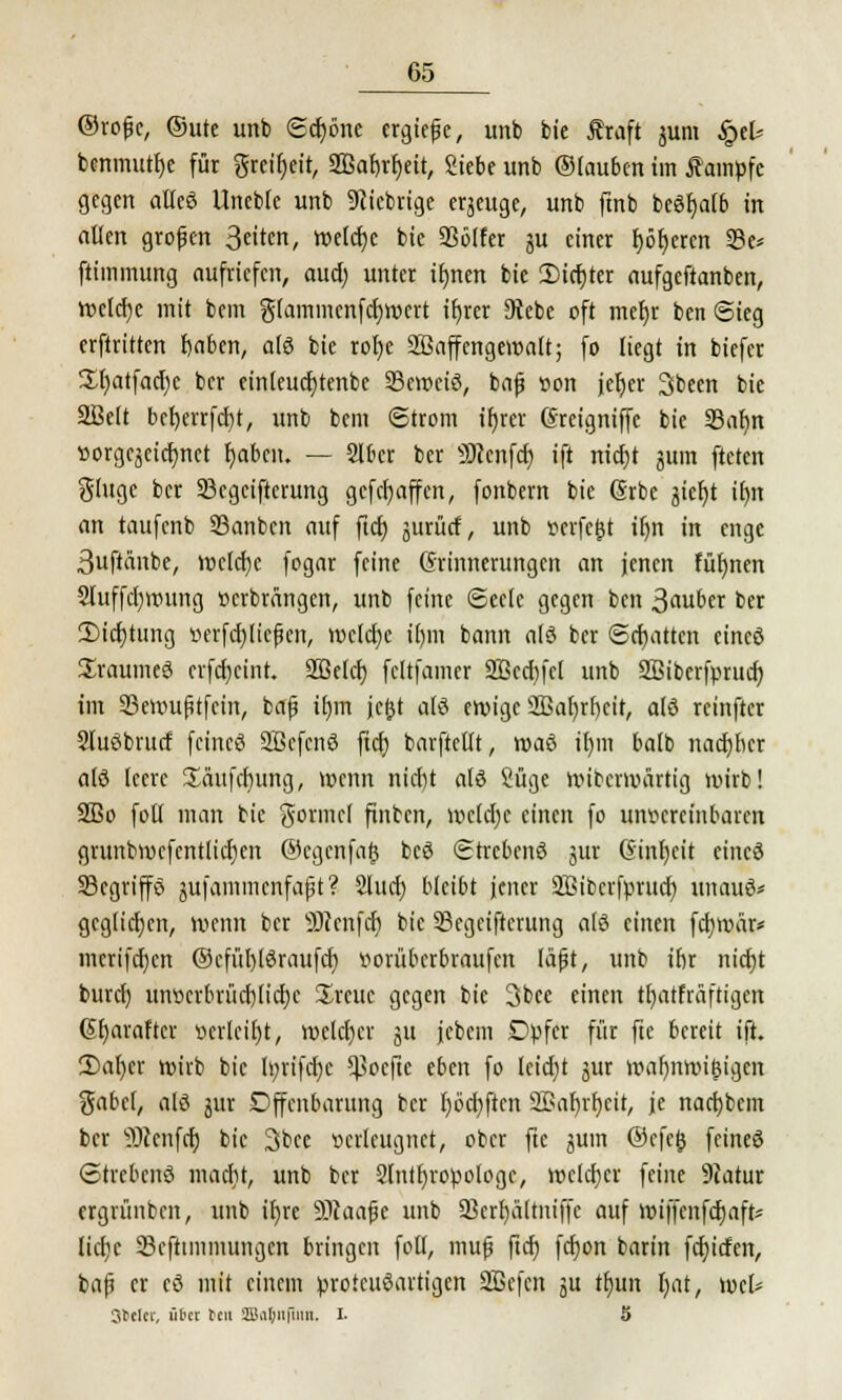 ©rojjc, ®ute unb ©djöne ergieße, unb bie Äraft jum &U benmuttje für greiljeit, SHSatjrfjett, Siebe unb ©tauben im Äampfc gegen alleö Unebte unb fiebrige eqeuge, unb finb beSfjatb in allen grofjen Qütm, tt>etcr)c bie 93ölfer ju einer fjöfjeren 33e* ftimmung aufriefen, aud) unter if)nen bie 5Mcr)ter aufgeftanben, WJcldje mit bem g(ammcnfcf)rocrt ttjrer Diebe oft mer)r benSieg erftritten fjaben, atö bie ror)e SBaffengeroalt; fo liegt in biefer 3^t)atfacl;e ber einteudjtenbe 23eroetö, bajj von jetjer Sbeen bie Söelt befjerrfcrjt, unb bem Strom ir)rer Sreigniffe bie SBafyn »orgcjcicfynet fjaben. — Slber ber genfer; ift nicfjt jum fteten ginge ber 23cgeifterung gefetjaffen, fonbern bie Grbc jier)t tf>n an taufenb S3anbcn auf ftd) jurütf, unb verfejst ir)n in enge 3uftänbe, roctd)c fogar feine Erinnerungen an jenen Füfynen 2luffd)roung »erbrängen, unb feine Seele gegen ben 3«uber ber 2)icr)tung verfehlteren, roclcfje tt)m bann atö ber ©chatten etneö üraumeö erfcr)cint. 2ßetef) feltfamer 3öcd)fcl unb 2Biberfprud) im 33ett>ufjtfcin, bafj itjrn je&t atö eroige 2Baf)rf)cit, atö rcinftcr Sluöbrucf feines SBcfenö ftcf) barftellt, roaö ifym balb nadjbcr atö leere üäufchung, wenn nid)t atö Süge wiberwärtig wirb! 2Bo foll man bie gönnet finben, wctcfyc einen fo unvereinbaren grunbwcfentlidjen ©egenfaj} bcö Strcbenö gut (Einheit cincö 23egriffe> $ufammenfa£t? Slucb, bleibt jener SBibcrfprucr; unauö* geglichen, wenn ber äRenfct) bie SBegeifterung atö einen fcfywär* merifdjen @cfür)töraufd) vorüberbraufen täfjt, unb ibr nid)t burd) unvcrbrüd)(id)c Srcuc gegen bie 3bcc einen tfyatfräftigen Gfyaraftcr verleibt, wetdjer 51t jcbem Dpfer für fte bereit ift. 2)at)cr wirb bie Ir/rifdjc *J3oefie eben fo leid)t jur wafjnwigigen gäbet, atö jur Dffenbarung ber I)6d)ften 3Bar)rr)eit, je nad)bcm ber SDienfcr) bie 3bce verleugnet, ober fte juin @efe£ feineö Strebend madit, unb ber Stnlfyropotoge, welcher feine 9iatur ergrünben, unb it)re SDcaafjc unb 93ert)ältniffc auf wiffenfcfjaft* tiefte 23efhmmungen bringen fotl, mufj ftcr) fcr)on barin fdjitfen, bafj er eö mit einem protettöartigen SBefcn ju tt)un tjat, wet* Stclcr, über teil SJaljnfimt. I. 5
