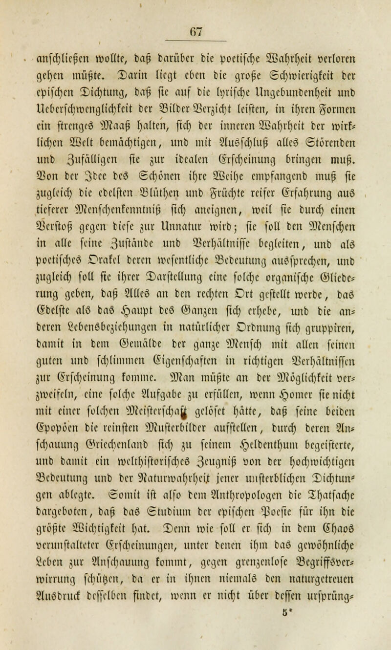anfcfjfiefjcn wollte, bafj barüber bie poetifcfye SBabrfyeit r>erloren gcfyen müfjte. Sarin liegt eben bie grofje gcfjwicrigfeit fcer cpifcfycn 2)icf)tung, bafj fte auf bie fyrifdje Ungcbunbcnfyeit unb Uebcrfd)wcnglicf)fctt ber Silber 33erjid)t (eiften, in it)rert gönnen ein ftrcngcö 9Jtaaf» l)a(tcn, ftcr) ber inneren Sßafjrrjeit ber wirf* lidjcn SQ3e(t bemächtigen, unb mit 2lu3fcf)(ufj affeö Störenben unb 3uf^igcn fte jiir ibealen (Srfcfjeinung bringen mufj. Son ber 3bce bcö Scfjönen i()re 2Bcir)e empfangenb mufj fte jligfcict) bie ebclften SBtiUfjen unb t$rüd)te reifer Srfafjrung attö tieferer sJJ?enfd)cnfcitntm'fj ftcr) aneignen, »eil fte buref; einen Qkrftojj gegen biefe jur Unnatur wirb; fte foll ben ÜKenfäen in alle feine 3l|ftallDC ub 93crr)äftniffe begleiten, unb alö poctifd)cö Drafel beren wefentlicfje 23cbcutung auöfprccfycn, unb jugteicr) foll fte tf)rer 2)arftellung eine folcfje organifcfye ©liebe* rang geben, bafj Silier) an ben rechten Drt geftcllt werbe, baö (Steifte alö baö §aupt bcö ©anjen ftcf) erfjebc, unb bie an« beren Sebcnöbejicljungen in natürlicher Drbnung ftcf) grttppiren, bamit in beut ®emä(be ber ganje 9Jccnfd) mit allen feinen guten unb fd)limmen (Sigenfdjaften in richtigen 33err)äftmjfen jttr (Srfcfjeimmg fomme. 9Jcan müfjte an ber sDcöglid)feit »er* jwcifcln, eine folcfyc Slufgabe jtt erfüllen, wenn §omcr fte nicfjt mit einer foldjcn äÄeiflerfcr)afi gclöfet l)ätte, bafj feine beibeit (Spopöcn bie reinften 9)iuftcrbi(bcr aufftetten, burd) beren 2ln* fd)auung (Wricdicnlanb ftcf) 51t feinem ^elbentfium begeifterte, unb bamit ein wcltf)iftorifd)cö 3cu3n'fJ *>on ber f)ocf)Wid)tigctt SBcbcutung unb ber 9iaturwab/rb/ci.t jener unfterblicfjcn £icf)tuns gen ablegte. Somit tft alfo bem 2lntl)ropologcn bie üf)atfacf)e bargeboten, bafj baö Stubium ber cpifcf)cn *}3ocfte für ir)n bie gröfjtc 2.ßid)tigfeit l)at. 3)cnn wie foll er ftcf) in bem 6f)aoö ttcrunfralteter Gnfdicinungen, unter benen if)in baö gewöhnliche Scbcn jut 2lnfcr)mmng fommt, gegen grenjcnlofe 93cgrip»cr* wirrung fcliü^ett, ba er in iljncrt niemalö ben naturgetreuen Slttöbrucf tcffelbeu ftnbct, wenn er nief)t über beffen urfprüng* 5*