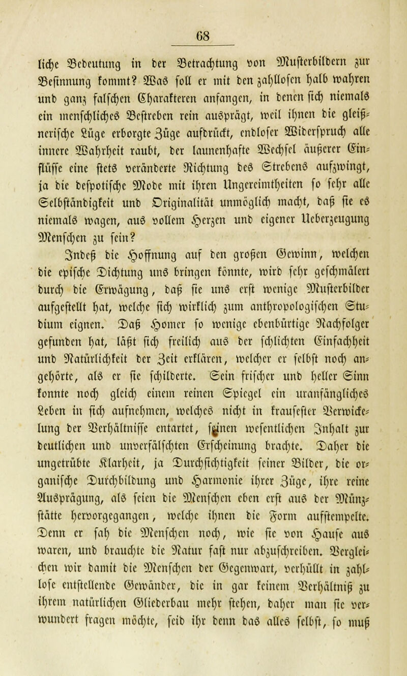 ltdEjc Bcbeutung in bcr Betrachtung von 9Jhifterbilbem pt Befmnung fommt? 2Baö folt er mit ben japofcn f)alb wahren unb gan? fallen Sfyarafteren anfangen, in benen ftcr; niemals ein inenfcfjlicfjeS Beftreben rein ausprägt, weil ir)ncn bie gleifj* ncrifcfje Süge erborgte 3ügc aufbrücft, enblofer «ffiiberfprucb. alte innere 2Baf)rljcit raubt, ber launenhafte 2ßecf)fet äuferer (Sin* flüffe eine ftetS »eränberte 9ticf)tung beS ©trebenS auffingt, ja bie befpotifetje SJlobe mit ifjren Ungereimtheiten fo fcfjr alle ©elbftänbigfeit unb Driginatität unmöglich macf)t, bafj fte eS niemals wagen, aus öoltem §erjen unb eigener Ucberjeugung 9)ienfcl)en ju fein? Snbcfj bie §offnung auf ben grofen ©ewinn, welchen bie epifebe iDicbtung unS bringen fönnte, wirb fcl)r gefcfimalcrt burefj bie Erwägung, baf fte uns erft wenige SJhifterbilber aufgeteilt fjat, welche ftd) wirflief; jum antf)ropo(ogifcf)en ©tu* bium eignen. £>afj feiner fo wenige ebenbürtige 9?acb,folger gefunben f)at, läfjt fiel) freilief) aus ber fcl)licl)ten @infacf)l)eit unb 9catürlicf)feit ber '^tit erHaren, welcher er felbft noeb an- gehörte, atö er fte fcfyitberte. ©ein frifeber unb fetter Sinn fonnte noeb glcicb, einein reinen «Spiegel ein uranfänglicfyeö Seben in fiel) aufnehmen, welcbcS nict;t in fraufefter Berwicfe* lung ber 93erf)ältniffe entartet, f^nen wefentlicbcn Snfjalt jur beutlicben unb unscrfalfcfiten ©rfcljcinung brachte. 2)af)er bie ungetrübte Älartjeit, ja 3)urcb,ftcf)tigfeit feiner Silber, bie or* ganifcfye 2)urct)bilbung unb Harmonie ifyrer 3öge, ifjrc reine SluSpragung, als feien bie SQcenfdjen eben erft aus ber 9Mnj* ftättc f)cr»orgegangen, welche iljnen bie gorm aufftcmpcltc. 2)enn er fal) bie 9)cenftf)cn noeb, wie fte »on §aufe auS waren, unb brauchte bie Statur faft nur abjufcfyrcibcn. Bcrgtci* eben wir bamit bie äftcnfcfycn ber ©egenwart, verhüllt in yityt lofe entftcllenbe ©ewanber, bie in gar feinem Bcrfyaltnifj ju itjrem natürlichen ©lieberbau mefyr ftefyen, bat)er man fte »er* wunbcrt fragen möchte, feib if)r beim baS alles fclbft, fo mufj