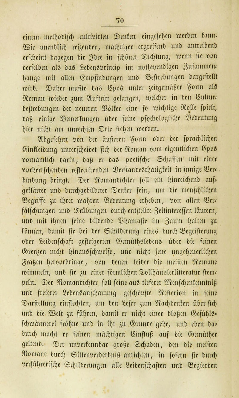einem inefljoMfä) eultioirten 2)cnfcn eingefc^ett werben tarn. 9Bic unenb(icf) reijenber, mächtiger ergreifenb unb antreibenb crfdjcint bagegen bie 3bee in fetjöner 2Md)tung, wenn flc von berfclben afö baö SebcnSprincip im notfymcnbigcn 3ufammen= I)angc mit allen ©mpfmbungen unb ©eftrebungen bargefteüt mirb. Dafyer mußte baö (SpoS unter geitgemäper Sonn al3 Dtoman wieber jum Sluftritt gelangen, mckber in ben Sultur* beftrebungen ber neueren 23ölfcr eine (o wichtige diotit fpicit, baß einige SSemerfungen über (eine pfs^ologifcljc Scbeutung Ijter nicf)t am unrechten Drte ftcfjen werben. Slbgefcfyen son ber äußren gorm ober ber fpracbtiefyen ßinfieibung untcrfcfjcibct ftcf) ber Dioman öüin efgenttterjen @peS ttornämlicr; barin, baß er baö poetifcfje Schaffen mit einer t>ort)errfct)enbcn reflcctircnbcn 23crftanbcötl)atigfcit in innige 33er* binbung bringt. 3Der 3?omanbict)tcr fott ein fyinrcicfjcnb auf* gcflarter unb burebgebilbeter 3>enfer fein, um bie menfcr)Ijcr)«t ^Begriffe ju ifyrer mafjren Scbcutung ergeben, »ort allen 23er* fälfcfyungen unb Trübungen burcl) entftcllte 3citintcreffcu läutern, unb mit it)ncn feine bilbenbe ^3r)antafte im Saum Ijalten ju fönnen, bamit fte bei ber ©cfyilbcrttng eincö burrf) 33cgciftcrung ober Scibcnfcfyaft gefteigerten ©emütfyßlcbcnS über bie feinen ©renken niclit IjmaueSfdjwcife, unb nicr)t jene unget)cuerlicr)cn graben fyeroorbringe, von benen leiber bie meiften Diomanc wimmeln, unb fte ju einer förmlichen üollfyäuölcrlitteratur ftem* peln. 2)er 9Jomanbicl)ter fott feine aus tieferer 9Renfct)enferintmfJ unb freierer Scbenöanfcfyauung gcfcl)üpftc 9icf(crion in feine 2)arftellung einflccfitcn, um ben £efer jum 9iacl)bcnfcn über fiel) unb bie Söclt ju führen, bamit er ntdjt einer bloßen ©cfül)t$< febmärmerei fröt)ne unb in it)r ju ®runbe gct)e, unb eben ba* burcl) maci)t er feinen mächtigen Gnnftuß auf bie ©cmütfycr geltenb. 3)er unverf cnnbar große Sdjabcn, ben bie. meiften Romane burrl) (Sittcnocrbcrbniß anrichten, in fofem fte buret) »crfüf)rcrifct)e (Säuberungen alle Seibenfcfmften unb S3egicrbcn