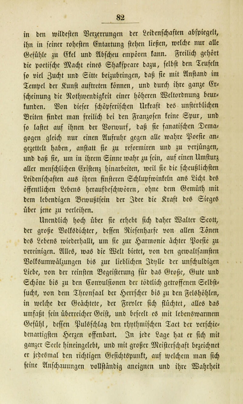 in ben roilbeften Verzerrungen ber Seibenfcfyaften abriegelt, ilm in feiner rofycften Entartung fielen liefen, roelcrje nur alle @efüt)[e ^ Gfel unb Slbfcfjeu empören fann. greilicr, gehört bie pocttfc^e 9D?act)t eineö ©tjaffpeare baju, felbft ben Seufeut fo »iel 3ucf)t unb Sitte beizubringen, bafj fte mit 2lnftanb im Sempel ber Äunft auftreten tonnen, unb burcf) ifjre ganze (Sr* fctjeinung bie 9?otf)tv>enbigfeit einer r)ör)eren SBeltorbnung beur* funben. 93on biefer fcfyöpfcrifdjen Urfraft beö unftcrblidjen SSriten ftnbet man freiließ bei ben granjofen feine ©pur, unb fo laftet auf irjrten ber «Borwurf, ba£ fte fanatifdjen 2)ema* gogen gleich, nur einen 2lufrufjr gegen alle wafjre «Boefte an* gezettelt r)aben, anftatt fte ju reformiren unb ju rerjüngen, unb baf fte, um in ifyrem ©inne »af;r zu fein, auf einen Umfturz aller menfctjltcijen Sriftenz Einarbeiten, »eil fte bie fctjcujjlicfyften Seibenfcfjaften auö ifjren finfteren ©cbtupfnnnfeln anö Sicfyt beö öffentlichen Sebenö fyeraufbefcfjroören, ofjne bem ©emütf) mit bem lebenbigen 33eir>uf?tfein ber 3bee bie Äraft beö ©iegeö über jene zu »erleiden. Uncnblict) Ijocf) über fte ergebt ftcf) baf)er Sßalter ©cott, ber grofje 93olföbicf)ter, beffen Ditcfenfjavfe »on allen £önen beö Sebenö roiebert)allt, um fte zur Harmonie achter *Coeftc ju »ereinigen. 2Uleö, roaö bie ffielt bietet, t>on ben geroaltfamftcn S3olföumroälzungen biö zut lieblichen 3bt;tle ber unfcfjulbigcn Siebe, r>on ber reinften SBegeifterung für baö ©rojjc, ®ute unb ©cfjöne biö zu ben (Sonrutlfioncn ber töbttid) getroffenen ©elbft* fucfjt, »on bem £l)ronfaal ber §crrfcl)cr biö zu ben gelösten, in n)clct)e ber ©eäcfjtctc, ber greller fiel) flüchtet, alleö baö umfafjt fein überreicfjer ©eift, unb befeeft cö mit lebenöroarmem ©efül)l, beffen «Bulöfcf)lag ben rt)t?tl)mifcf)en Sact ber »crfd>ic* benartigften ^erjen offenbart. 3n jebe Sage Ijat er ftcf) mit ganzer ©ecle fjtoetogclebt, unb mit großer 9Jcciftcrfd)aft bezeichnet er jcbcömal ben richtigen @cftd)töjninft, auf nxldjcm man [iä) feine 2tnfct)auungen r-ollftänbig aneignen unb ifyre 2Bal>rr)eit