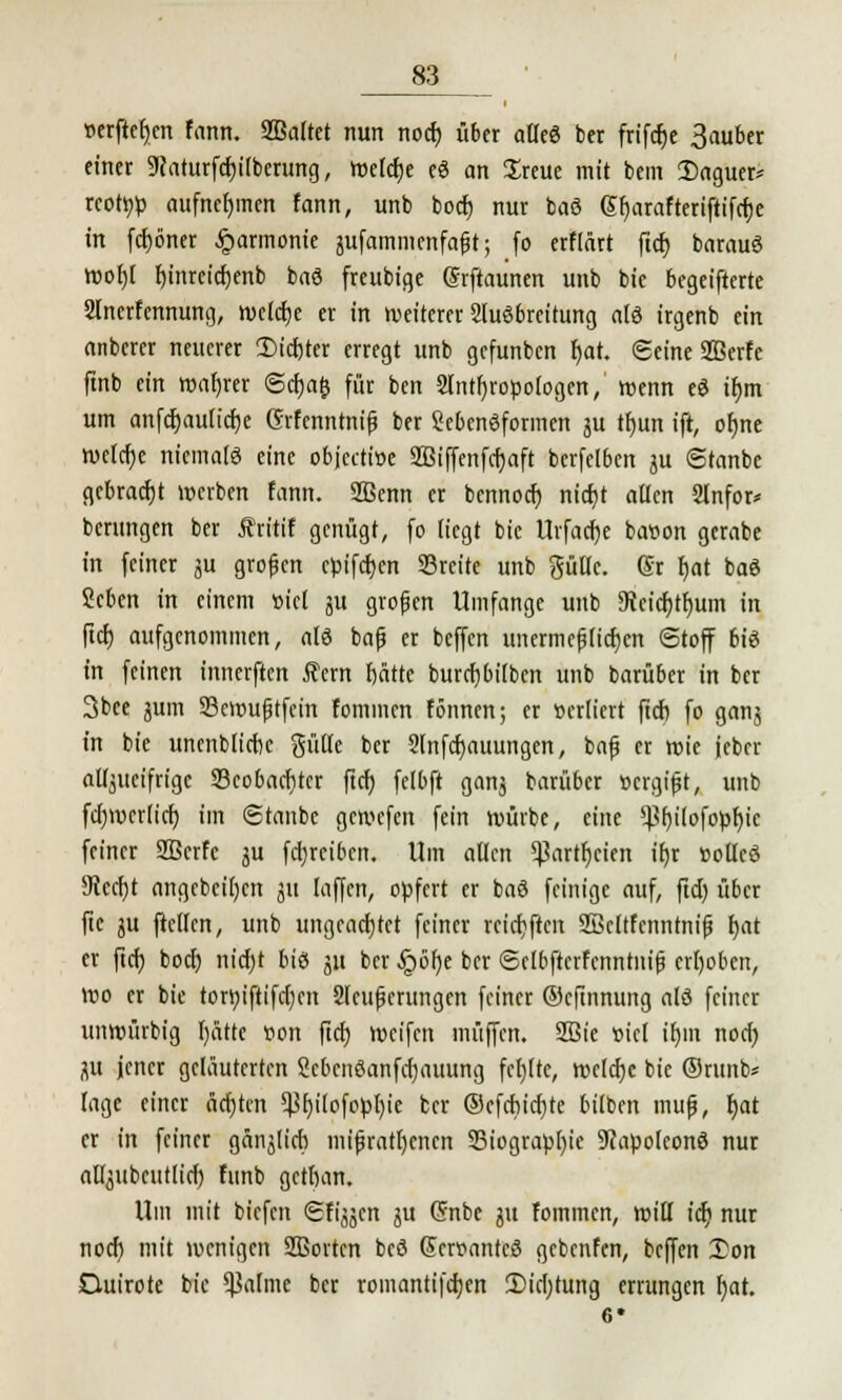 »erftefjen Fann. Sßaltet nun nod) über alkö ber frifdje 3auber einer 9Jaturfd)ilberung, Weldje eö an Sreue mit bem Daguer* rcotr/b aufnehmen fann, unb bod) nur baö Gf)arafteriftifrf)e in fcfcöner Harmonie jufammenfafjt; fo erFlärt ftcr) barauö wof)( binreicfjenb baö freubige (Srftaunen unb bie begeifterte Slnerfennung, »veldje er in weiterer Ausbreitung alö irgenb ein anberer neuerer 3Md)ter erregt unb gefunben r)at. Seine SBerFe ftnb ein wahrer Sd)a& für ben Slntfjroöologen,' wenn eö tr)m um anfd)au(id)e ßrfenntnifj ber Lebensformen ju tfjun ift, ofjne welche niemals eine objeettoe 2Biffenfd)aft bcrfelbcn ju Stanbe gebracht werben fann. 2ßenn er bennod) ntcfjt allen 2lnfor* berungen ber ÄritiF genügt, fo liegt bie Urfadje baioon gerabe in feiner ju großen ebifeben breite unb güüc. (Sr bat baö 2eben in einem »icl ju großen Umfange unb 3icicf)tf)um in ftcr) aufgenommen, alö bafj er beffen unermefj(id)cn Stoff biö in feinen innerften Rem bätte burcfjbilben unb barüber in ber 3bee jum Scwuftfcin fommen Fönnen; er »ediert fieb fo ganj in bie unenblicbe gülte ber 2lnfd)auungen, bafj er wie jcber atljucifrigc Scobaditcr ftcf) felbft ganj barüber »ergift, unb fd)mcr(irf) im (Staube gewefen fein würbe, eine ^f)i(ofobf)ic feiner Sßcrfc ju fcijrcibcn. Um allen *J3artr)cien if)r »otlcö 9icd)t angcbcil)cn ju laffcn, opfert er baö feinige auf, fid) über fite ju ftellcn, unb ungeachtet feiner reichten SBcltfcnntnifj fjat er fid) bod) nid)t biö ju ber §öl)e ber SclbftcrFenntiii(j erhoben, wo er bie torttiftifc()cn 2leufjerungen feiner ©eftnnung alö feiner unwürbig l)ätte »on fid) weifen muffen. 2ßie »iel ib,m nod) ju jener geläuterten Sebenöanfcfjauung feljltc, wcld)c bie ®runb* läge einer äd)tcn ^f)ilofotol)ie ber ©efd)id)te bilben muß, Ijat er in feiner gänjlicb mißratenen 33iograbl)ie Stfapoleonö nur atljubeutlid) Funb getban. Um mit biefen SFijjcn ju (5nbe ju Fomincn, will \6) nur nod) mit wenigen SBortcn beö Sers?antcö gebenfen, beffen 3)on Ouirote bie Saline ber roinantifdjen 2>icl)tung errungen l)at. 6*