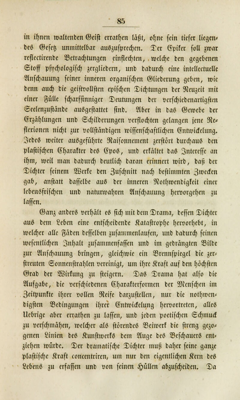 in ifynen waltenben @eift erraten läf t, oljne fein tiefer liegen* beö ®efe£ unmittelbar auSjufpredjen. T.tx (Spifer fott jwar reflectirenbe Betrachtungen einfielen, welche ben gegebenen (Stoff pfycrjologtfcr) jergliebem, unb baburcf; eine intetlectuelfe 2lnfcr)auung feiner inneren organifcfjen ©lieberung geben, wie benn auct) bie geiftttollften eptfcjjen Sinnigen ber 9ceujeit mit einer güfle fcfjarfftnniger Deutungen ber »erfdjiebenartigftcn ©eelen^uftänbe auögeftattet ftnb. SIber in baS ©ewebe ber (Sqäfjiungcn unb ©cfjilberungen verflochten gelangen jene 9ie* fterionen nicr)t jur ßotlftänbigen n?iffenfcr)aft(ict;en. (Sntwicfelung. Sebeö weiter aufgeführte 3vaifonnement jerftört burcfjauö ben plaftifct)crt Sfyarafter beö @poö, unb erfältet baS Sntereffc an ifjm, weil man babureb beutlicb baran erinnert wirb, bajj ber Siebter feinem Sßcrfe ben 3ufä)nitt naef) beftimmten 3wfrn gab, anftatt baffelbe auö ber inneren 9cotl)Wenbigfeit einer IcbcnSfrifcben unb naturwabren Slnfcbauung fjeroorgeben §u laffen. ©anj anberS »erhält e£ ftcb mit bem 3)rama, beffen 2)icbter auö bem Seben eine entfebeibenbe ßataftropbe f)en>orf)cbt, in Welcher alle gäben beffelben jufammcnlaufen, unb baburd) feinen wefcntlicben 3nbalt jufammenfaffen unb im gebrängten S5ilbe jur 2lnfcf)auung bringen, gleichwie ein 23rennfpiegel bie jer* ftreuten @onnenftraf)lcn Bereinigt, um ifyrc Äraft auf ben fjocijften ®rab ber Sßirfung ju fteigern. 2)aö £>rama bat alfo bie Slufgabe, bie »ergebenen Sfyarafterformcn ber S)icnfcr)en im 3eitpunfte itjrer »ollen Steife baräuftetlen, nur bie notfywcn* bigften SBcbingungen itjrer (Sntwicfelung b,er»ortretcn, aüeö Uebrige aber erraten ju laffen, unb jcben poetifeben Scfymucf 31t »erfcbmäfjen, welker als ftörenbeö Seiwerf bie ftreng ge^o* genen ßtntert beö Äunftwcrfö bem Singe beö 93cfcbauer3 ent* jicfjcn würbe. 2)er bramatifcfye Siebter muß bar)er feine ganje plaftifcbc Äraft concentriren, um nur ben eigentlichen Äern beö ScbenS ju erfaffen unb »on feinen füllen abjufcrjeiben. 2)a