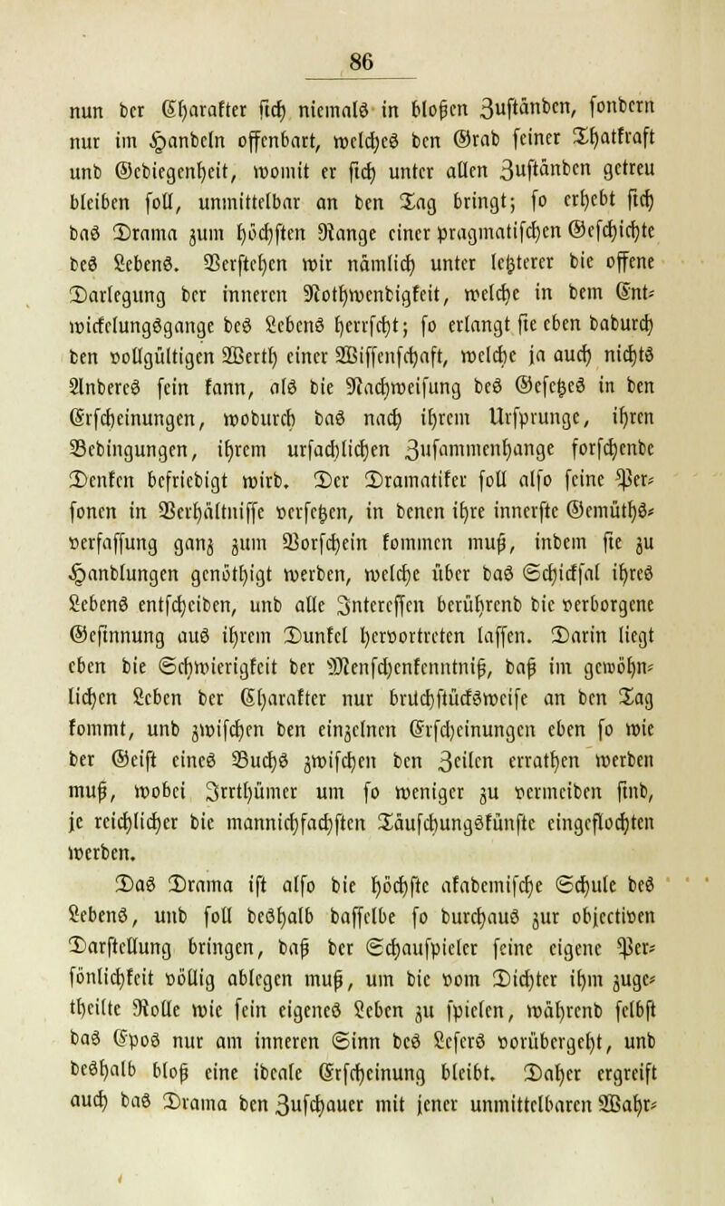 nun bcr Gereifter ftcf) niemals in blopcn 3uftänbcn, fonbern nur im §anbeln offenbart, roclcbeS ben ®rab feiner Sfjatfraft unb ©cbiegenbeit, womit er ftcb unter allen 3uftänben gel bleiben foll, unmittelbar an ben Sag bringt; fo ergebt ftcf; baS Srama jum I)öcl)ftcirt Stange einer ßragmatifeben ©efcbicbje bcö SebenS. 23erftef)cn nrir nämlicr; unter legerer bie offene Darlegung ber inneren Siotfyroenbigfeit, weiße in bem Snt-- wirfclungögange bcö SebenS £)crrfcr;t; fo erlangt fte eben babureb, ben vollgültigen Sßertb einer SBiffenfßaft, welcbc ja aueb nichts Slnbereö fein fann, als bie 9iacbweifung beö ©efefceö in ben @rfcf)cinungen, wobureb baö nacb ifjrcm Urfpiungc, xf)ren Sebingungen, ifn-ern urfacblicfjen 3fnmmE11f)an9e fotfcijcnbc £>cnfcn befriebigt wirb. 2)cr 2)ramatifer foll alfo feine tya* fönen in SSer^altniffe »crfefjen, in benen it)re innerfte ©cmütba* »erfaffung ganj jum SBorfcfjetn fominen mufj, inbem fte ju §anblungen genötigt werben, welcbe über baß ©cbicffal if>re6 Sebenö entfcfyciben, unb alle Sntercffen bertitirenb bie verborgene ©efinnung auö iijrein 2)unfcl fyeröortreten laffen. 2)arin liegt eben bie ©ebwierigfeit ber 'üKenfcbenfcnntnifs, bafj im gcrob^n- licb.cn Scben ber ßbarafter nur brücbftücfSwcife an ben Sag fommt, unb jwifeben ben einsclnen Ghfcbcinungen eben fo wie ber ©eift cineö SSucbö jwifeben ben 3c'lcn erraten »erben muß, wobei 3rrtl)ümer um fo weniger ju vermeiben ftnb, je reieblicber bie manniebfaebften üäufcbungöfünfte eingeflößten »erben. 3)ag 2)rama ift alfo bie rjöcbftc afabemifdje ©djule beö Sebenö, unb foll beöljalb baffclbe fo burebauö jur objccti»en 2)arftellung bringen, bafj ber ©cbaufpieler feine eigene ^3er* fönlicbfeit »öllig ablegen mufj, um bie üom 2)icf)ter if)m ^gc* tbeitte 9tolle wie fein eigenes Seben ju fpielen, wäfyrcnb felbft baS (SpoS nur am inneren ©inn bcö fieferö »orübcrgcbj, unb beSfyalb bloß eine ibeale Gsrfcfjcinung bleibt. iDaljer ergreift aueb baö 2)rama ben 3ufcbauer mit jener unmittelbaren 2Baf)r*