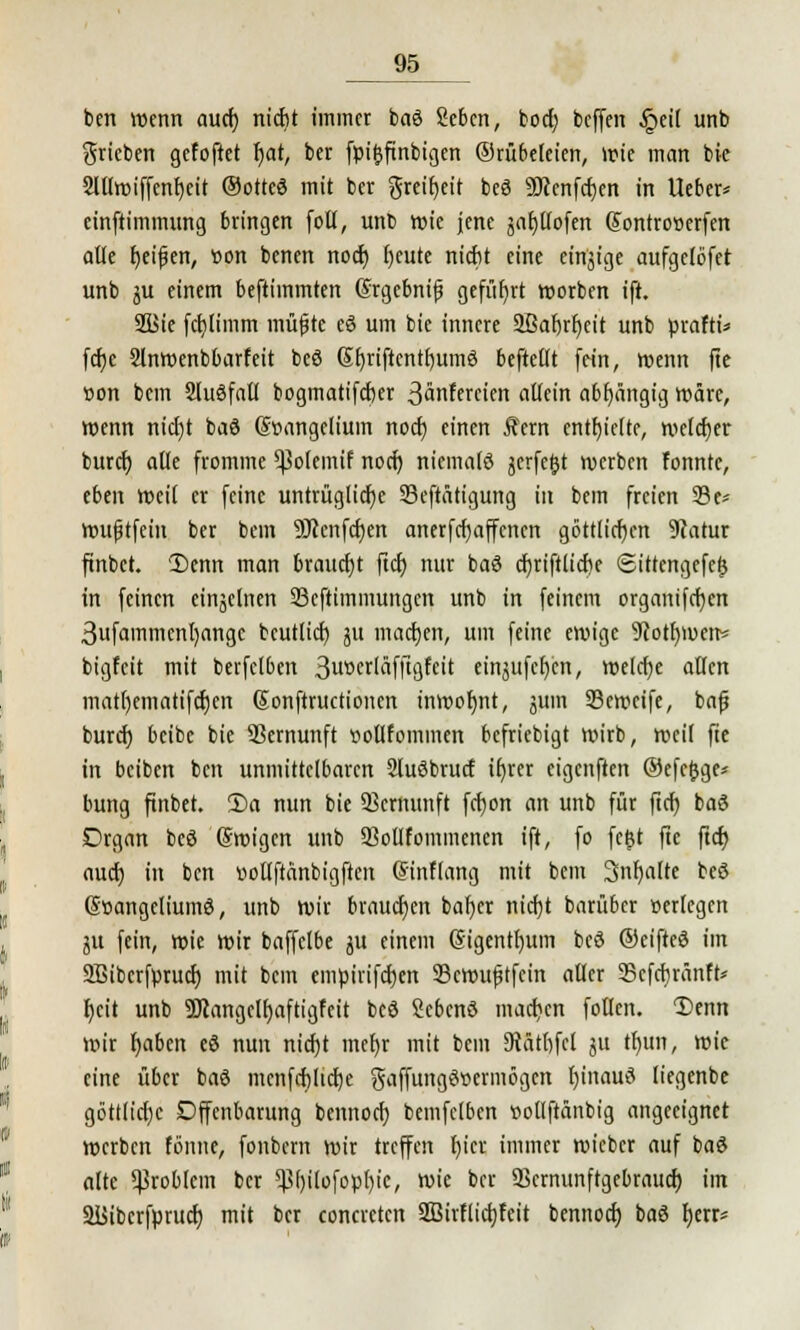 ben wenn auch, nicht immer baö Sebcn, boct? beffen §ci( unb grieben gefoftet r)at, ber füiftfinbigen ©rübeteien, wie man bie 2lllwiffenf)eit ©ottcä mit ber greifet beö 9Kenfcf)en in lieber* einftimmung bringen fotl, unb wie jene äafjllofen SontroBerfen alle f)eifkn, »on benen noch, fjeute nicht eine etnjige aufgelbfet unb ju einem beftimmten (frgcbnijj geführt werben ift. 2Bie fcf)limm raupte eö um bie innere SBabrljeit unb ürafti* fefie 2lnwenbbarfeit beö 6f)riftcntf)umö beftellt fein, wenn fie »on bem Sluöfalt bogmatifeber ßänfercien allein abhängig wäre, wenn nicl)t baö Stmngelium nod) einen Äern enthielte, welcher buref) alle fromme ^ofemif noch, niemale jerfe&t werben fonntc, eben weil er feine untrügliche 33eftätigung in bem freien 23u wufjtfein ber bem Üftenfcfjen anerfefjaffenen göttlicfjen 9catur finbet. 'Denn man braucht fief) nur baö djriftlicfie Sittcngefefj in feinen einzelnen 23cftimmungcn unb in feinem organifcf)cn 3ufammenl)angc bcutlicf) ju machen, um feine ewige 9iotr)wen* bigfeit mit berfclben 3u»crläfftgfcit einjufcfjcn, welche allen mat()ematifcf)en (Sonftructionen inwofjnt, jum Scweife, bafj bureb beibe bie Sßcmunft »ollfommen befriebigt wirb, weil fte in beiben ben unmittelbaren 2luöbrucf ifjrer eigenften ©efejjge* bung finbet. Da nun bie Skrnunft fcfyon an unb für ftcf) baö Drgan beö (Swigen unb SMfommenen ift, fo fetjt fte ftcfj auef) in ben üoflftänbigften (Sinflang mit bem Snfjalte beö (Söangeliumö, unb wir brauchen baf)cr nicfjt barüber »erlegen ju fein, wie Wir baffelbe jit einem ßigentfyum beö ©eiftcö im Sßibcrfprucf) mit bem embirifetjen 23cwufjtfcin aller 23cfcbränft* f)eit unb 5Jlangclf)aftigfeit beö Sebcnö machen follen. Denn wir fjaben eö nun nicf)t met)r mit bem Diäthfcl ju tfnm, wie eine über baö mcnfcf)licf)e gaffungöwmögen fyinauö liegenbe göttliche Offenbarung bennoef) bemfclben »ollftänbig angeeignet werben fönne, fonbern wir treffen f)icr immer wieber auf baö alte Problem ber ^f)ilüfopl)ic, wie ber Skrnunftgebraucf) im Siiibcrfprucb; mit ber concrctcn 2Birflicf)fcit bennoef) baö fjerr*