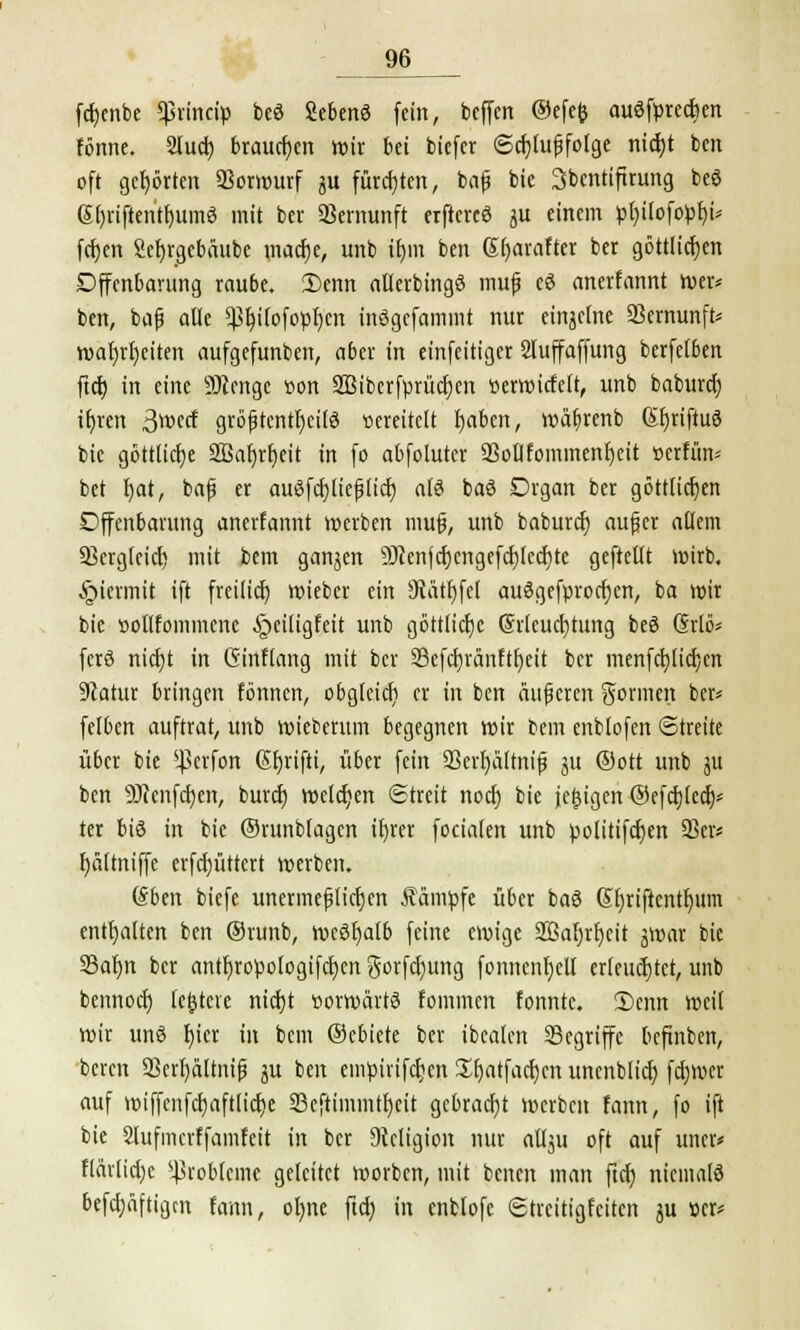 fdjenbe *princiü beö ficbenö fein, beffen ©efefc auöfprecfjen fönne. Slucf) brausen wir bei biefer Schußfolge nicfyt bcn oft gehörten Vorwurf gu fürchten, baf bie Sbentiftrimg beö @l)iiftentf)umö mit ber SSernunft erftercö gu einem pl)ilofopf)i* fcfjen 2ef)rgebäube macfje, unb tfjm ben 6t)arafter ber göttlichen Offenbarung rau6e. 2>enn allerbtngö mufj eö anerfannt wer* ben, bajj alle <ßf)i(ofopr)cn inögcfammt nur einzelne 23ernunft* wafjrfjeiten aufgefunben, aber in einfeitiger Sluffaffung berfefben ftcf) in eine SJJenge ßon SBiberfprüctjen tterwicfelt, unb baburef) it)ren 3*»ect gröfjtentfjeilö vereitelt fjaben, waftrenb Sljriftuö bie göttliche 3ßaf)rf)eit in fo abfolutcr äßollfommenfjeit vertun* bet f)at, baf? er auSfcpejjlicf) als ba3 Organ ber göttlichen Offenbarung anerfannt werben mufj, unb baburef) oufjcr allem 23crgleicf) mit bem gangen 9Jcenfcf)engefcf)lccf)te gefteftt wirb. §icrmit ift freilief) wieber ein 9tätf)fel auSgefprocfjen, ba wir bie »otlfommcnc §ciligfeit unb göttlicfjc (5rleuct)tung beö Grlö* ferö nicfjt in Ginflang mit ber 33efcr)ranftr)eit ber menfctjlicfjen üftatur bringen tonnen, obglcicfi er in ben äußeren gönnen ber« felbcn auftrat, unb wiederum begegnen wir bem enblofcn Streite über bie *ßcrfon ßf)rifti, über fein 93evr)ältnij5 gu ®ott unb gu ben SJJcnfdjcn, buref) welchen Streit noef) bie jegtgeri @efcf)lca> ter bis in bie ©runbfagen if)rer focialen unb politifcfjen 93er* f)ältniffe crfcfjüttert werben. (Sben biefe unermeßlichen kämpfe über baö Kfyriftcntfwm enthalten ben ©runb, Wcöljalb feine ewige Sßafjrfycit gwar bie 33af)n ber antfjropologifcfyen gorfcfmng fonncnfjeU crleucfjtet, unb bennoef) (entere nicfjt »orwdrtä fommen tonnte. Senn weil Wir un6 f)icr in bem ©ebiete ber tbcalen SBegriffc beftnben, beren 93erf)ältnifj gu ben empirifcr)en Sljatfacfjen unenblicf) fcf)rocr auf wiffenfcf)aftlicf)e Seftimmtfjeit gebracht werben fann, fo ift bie SJufmcrffamfcit in ber Religion nur atlgu oft auf mtu flävlid)c Probleme geleitet worben, mit benen man ftcf) niemals befdjäftigm fann, ol)ne ftcf) in enbfofc Streitigfeiten gu »er*