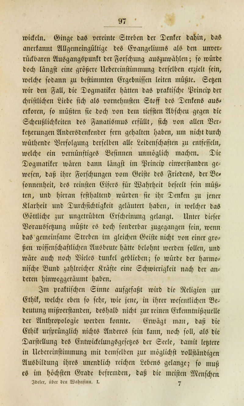 wicfcln. ©inge baö »crcinte Streben ber 2)enfer bal)in, baö anerfannt 2lllgemeingültigc beö @-»angelium$ afö ben uncer* rücfbarcn Sluögangöpunft ber gorfcfyung auszuwählen; fo würbe boct) längft eine gröfjcrc Ucbcreinftimmung bcrfelben erjictt (ein, welche fobann ju beftiminten (Srgebniffen leiten müfjte. Se&en wir ben galt, bic IDogmatifcr f)ätten baS praftifdje ^rineip ber cljriftlicbcn Siebe ftcf) als »ornefymften Stoff beS £)cnfenö aus* erforen, fo müßten fte boct) t>on bem tiefften 2lbfd)cu gegen bie Scb,cufjlicf)feitcn beS ganatiSmuS erfüllt, fid) *on allen 23er* Teuerungen 2lnbcröbcnfcrtber fern gehalten ()abcn, um nicfyt bureb, wütbenbe Verfolgung bcrfelben alle fietbenferjaften jU cntfcffcln, welche ein vernünftiges 33eftnnen unmöglich, macfycn. 3Mc 3)ogmatifcr wären bann längft im ^rineip ciiwcrftanbcn ge* voefen, bafj tfjre gorfcfyungen »om ©eiftc beS gricbcnS, ber 33c* fonncnfjcit, beS reinften OnfcrS für 2Baf)rl)cit befeclt fein müfj* ten, unb fyieran fcftl)altenb würben fte if)r £enfcn ju jener .ttlarl)cit unb iDurch/ftcbtigfcit geläutert l)abcn, in welcher baö ©öttlicfye jur ungetrübten (Jrfcbeinung gelangt. Unter biefer SSorauöfcjjung müfjte cd bort) fonberbar zugegangen fein, wenn baS gemeinfame Streben im gleichen ©eifte nid)t tton einer gro* |jen wiffenfcbaftlicl)cn SluSbcutc l)ätte belohnt werben follen, unb Wäre auch, noch, 2JielcS bunfcl geblieben; fo würbe ber Ijarmo* ntfette 33unb gafjlreictjei* Gräfte eine Scrjwicrigfeit nach, ber an* bereit hinweggeräumt fyaben. 3m praftifeb/n Sinne aufgcfafjt wirb bic Religion $ur @tr)if, welch/ eben fo ferjr, wie jene, in ir)rer wcfcntticfjcn 23e- beutung mifjoerftanben, beSfyalb nietjt jttr reinen (Srfcnntnifjquelle ber 2lntt)ropoIogie werben fonnte. (Srmägt man, bafj bic gtl)if urfprünglicl) nichts 2lnbercS fein form, noch, fotl, als bie £>arftcllung beS SntmicfelungSgcfefceS ber Seele, bamit (entere in Ucbercinftimmung mit bcmfclben jur möglichst »ollftänbigen ShtSbilbung ifyrcS unenblich, reichen SebenS gelange; fo mufj e$ im Ijöcbjten ©rabc befremben, bafj bic meiften $>ienfd)en Sfceltr, übet ben üBafrijUm. i. 7