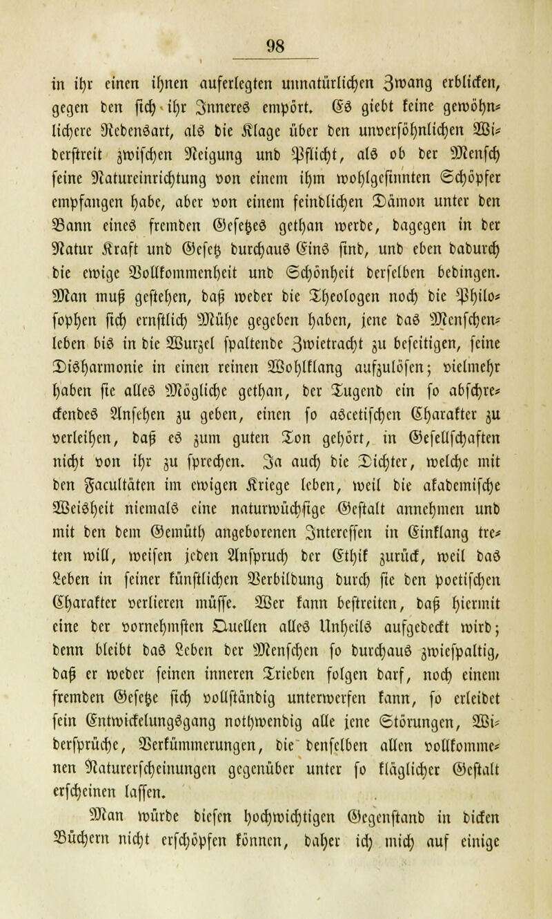 in tfyr einen ifjnen auferlegten unnatürlichen 3roang erbltcfen, gegen ben ftdj>if)r inneres empört. SS giebt feine gewötm* liefere Oiebenäart, als bie Älage über ben utwerföfynlicfyen 2Bi* berftreit äwifcfyen Neigung unb ^flicfjt, als ob ber Sftenfcr) feine 9catureinricf)tung r>on einem ifym wofylgeftnnten Schöpfer empfangen l)abe, aber »on einem feinblidjen 2)dmon unter ben 93ann eines fremben ©efejjeS gctr)an »erbe, bagegen in ber 9catur Äraft unb ®efe§ burcfyauS (SinS ftnb, unb eben baburef) bie ewige 23oi(fommcnr>eit unb <5ct)önf)eit berfclben bebingen. 9Jtan mujj gefielen, ba(j weber bie üfjeologen noef; bie €ßf>ito* fopljen ftcf) ernftlicf; 9Jcül)e gegeben l)aben, jene baS SJtenfctjeit^ leben bis in bie SBurjel fpaltenbe 3w'etract)t ju befeitigen, feine [Disharmonie in einen reinen 2öof)lflang aufjulöfen; »ielmefjr fyaben fte alles 9)cöglicf)e getfyan, ber Sugcnb ein fo abfcfyre* cfenbeS 2lnfcf)en ju geben, einen fo aöcetifcfjen Sfyarafter ju oerleifjen, bafj eS jum guten Xon get)ört, in ©efellfd)aften nid)t üon if)r ju fpreerjen. 3a auef; bie Siebter, welche mit ben gacultäten im eroigen Kriege leben, weil bie afabemifdje SBeiSfyeit niemals eine naturwüdiftge ©eftalt annehmen unb mit ben bem ©emütf) angeborenen 3ntercffen in ßinflang tre* ten will, weifen jcben Slnfprucf) ber <Stt>if jurücf, weil baS Seben in fetner fünftlicfjen 33erbilbung buvet) fte ben poettfcfien ßfjarafter »erfieren muffe. SBer fann beftreiten, bafj hiermit eine ber »ornefymftcn Duellen alles Unheils aufgebeeft wirb; benn bleibt baS Seben ber SJcenfcfyen fo burcrjauS jwiefpaltig, bajj er Weber feinen inneren trieben folgen barf, noct) einem fremben ®cfe$e fiel) »ollftanbig unterwerfen fann, fo erleibet fein (SntwicfelungSgang notfywenbig alle jene Störungen, 2Bi- berfprücfjc, SSerfümmcrungen, bie benfclben allen »ollfomme* nen 9caturerfcf)ctnungcn gegenüber unter fo flaglicfjer ©cftalt erfcfyeinen (äffen. 9JJan würbe biefen tjocrjwicfjtigen ©egenftanb in biefen Suchern nietjt erfdjöpfcn fönnen, baljer id; micr; auf einige
