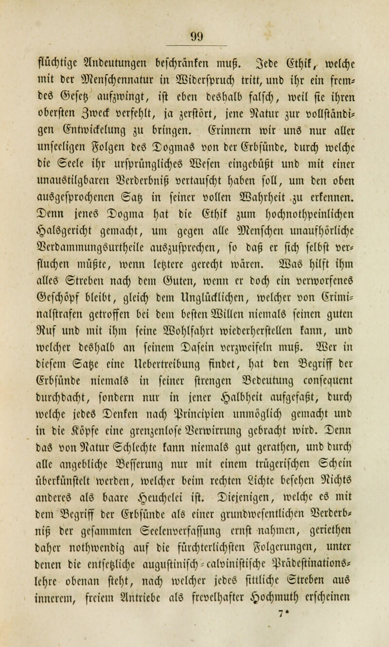 flüchtige 2lnbeutungen befcfyrünfen mufj. 3ebe (Stljif, welche mit ber 9J?enfcr;cnnatur in 2Biberfprucf? tritt, unb if)r ein frem* beö ©efe£ aufzwingt, ift eben beöbalb falfcf), weil fte ifjren oberften 3wecf »erfeljlt, ja jerftört, jene Statut jur »otlftänbi* gen ©ntmicfelung ju bringen. (Srinnem wir unö nur aller unfeeligen Solgen beö 2>ogma3 »on ber (Srbfünbe, buref) welche bic (Seele it)r urfprünglicf)e3 SBefen eingebüßt unb mit einer unaustilgbaren 93crberbnifi ücrtaufcfjt fyaben folt, um ben oben au3gcfprod)cnen <5a§ in feiner «offen 2Bat)rl)eit ju erfennen. 2)enn jeneö 2)ogina t)at bie (Stfjif jum f)ocf)nott)peinticf)en •!g>a(£3gerid)t gemacht, um gegen alle -äJtenfcfyen unaufhörliche 93erbaminung3urtf)ci(e auSjufprecfyen, fo bafj er ftei) felbft »er* fludjcit müjjtc, wenn festere gerecht wären. 2Baö f)ilft if)m al(eö (Streben naef) bem ®uten, wenn er bod) ein ttcrworfcncö ®efd)öpf bleibt, gleid) bem ünglütflicr)en, wcldjcr »on Grtmi* nalftrafcn getroffen bei bem beften SBiltcn niemals feinen guten 9Juf unb mit tl)in feine 2Bot)tfal)rt wicberljcrftctlen fann, unb welcher beöl)af6 an feinem 5)afein Bezweifeln muß. 903er in btefem Sa&e eine Uebcrtreibung ftnbet, fmt ben 23egriff ber (Srbfünbe niemals in feiner ftrengen S3cbcutung confequent burcf)bad)t, fonbem nur in jener §albf)eit aufgefaßt, fcurd) mclcfje jcbcS 2)enFcn nact) ^rinetpien unmöglich gemacht unb in bie Äöpfc eine gren^enlofe Verwirrung gebracht wirb. 2>enn baS »on Statur @cl)lcd)tc fann niemals gut geraten, unb bureb aUe angebliche 93effcrung nur mit einem trügeriftfjcn Sd)cin überfünftelt werben, Welcher beim rediten Sicfjtc befcfycn 9ticl)tö anbcrcS als baarc £eud)clci ift. diejenigen, weldjc eS mit bem 23cgriff ber (Stbfitnbe als einer grunbwcfcntlicfyen 93crberb* nif ber gefammten ©eelciwcrfaffung ernft nahmen, gerieten bafjcr nottjwenbig auf bie fürd)terlicf)ftcn Folgerungen, unter benen bie entfc£lid)e auguftimfd);cal»iniftifd)c ^räbeftination^ let)re obenan ftefjt, naef; welcher jebcS ftttlicr)e Streben auS innerem, freiem Slntriebc als frc»etl>after #od)mutr) erfrbeinen 7*