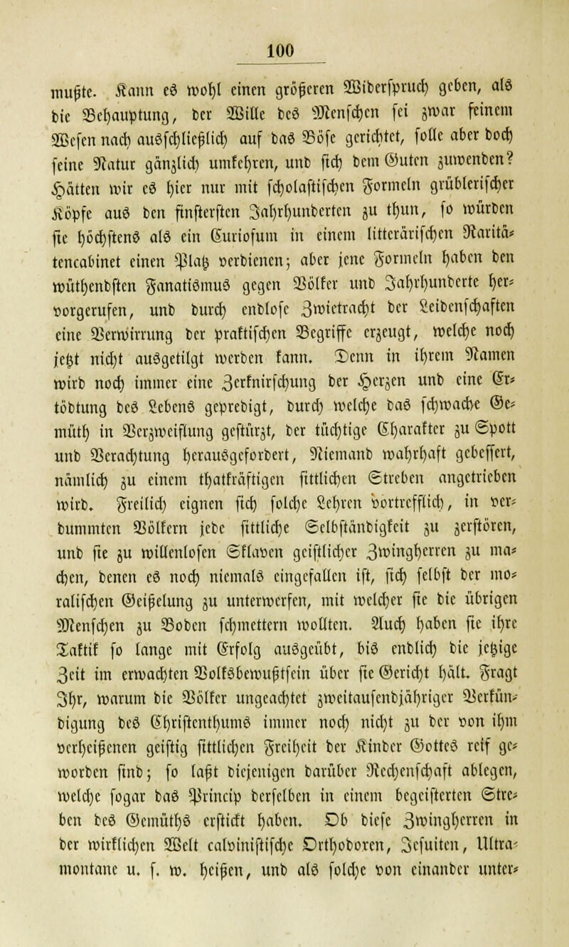 mu£te. Äaim eS wofyl einen größeren SBiberfprud) ge6cn, als Die 33Häuptling, ber SBiHe bcö 9tmf$en fei j»ar feinem SBcfen nad) auSfd)lie£lid) auf baS 23öfe gerichtet, fotte aber bod) feine 9catur gänjtid) umfcljren, unb ftd) beut ©uten juwenben? Ratten wir cS r)ier nur mit fd)claftifcfien gormein grübterifeber Äopfe auS ben finfterften 3al)rt)unberten ju tr)un, fo würben fte t)öcf)ftenS als ein Gutiofum in einem littcrärifcben SRaritä* tencabinet einen 5ßla(j »erbienen; aber jene gormein tjaben ben wüttjenbften ganatiSmuS gegen SSälfer unb 3ar)rr)unbcrre I>er* »orgerufen, unb burd) enblofc 3wictrad>t ber Seibcnfcfcaften eine 93erwirrung ber praftifdjen Segriffe erzeugt, welche noeb l'efjt trtcjjt ausgetilgt werben fann. Sehn in itjrem tarnen wirb nod) immer eine 3etfnirfd)ung ber JQerjen unb eine (5r* tobtung beS SebenS geprebigt, burd) welche baS febwaebe @e* mütr) in 93erjweiflung geftürjt, ber tüchtige (5t)arafter ju (Spott unb 23erad)tung r)eraü8gefötberi, 9iiemanb wafyrfyaft gebeffert, nämlid) ju einem tl)atfräftigcn ftttlirf)en Streben angetrieben wirb, greilia) eignen ftd) fotd)e Sebrcn bortrefflieb, in tter- bummten SSölfern jebc ftttlicfje (Sclbftänbigfeit ja jerftören, unb fte ju willenlofen ©flauen geiftlicber 3wingr)crrcn ju ma* eben, benen eS nod) niemals eingefallen ift, ftcr) felbft ber ino* ralifeben ©eifktung ju unterwerfen, mit welcher fte bie übrigen SJcenfcben ju SSobcn febmettern wollten. Slucr) baben fte ibre üaftif fo lange mit (Srfolg ausgeübt, bis cnblicb bie jeljige 3cit im erwad)ten 23olfSbewufj tfein über fte ©eriebt f)ält. gragt 3r)r, warum bie SSblfcr ungeachtet jroeüaufcnbjäljriger 93crtim> bigung bcS (5briftcntr)umS immer nod) nid)t 51t ber »on Hjm »crfycifjcnen geiftig ftttlidjcn greit)cit ber Äinbcr ©otteS reif gc* worben fmb; fo tafit Diejenigen barüber SJccrjenfcbaft ablegen, weld)e fogar baS ^rineip bcrfelben in einem begeifterten Stre- ben beS ©cmütfjS erftidt baben. Db tiefe 3wingbcrren in ber wirflid}cn 2Mt caltuniftifcbe DrtI)oboren, Scfuiten, Ultra- montane u. f, w. fycijjen, unb als fold)e »on cinanber unter*