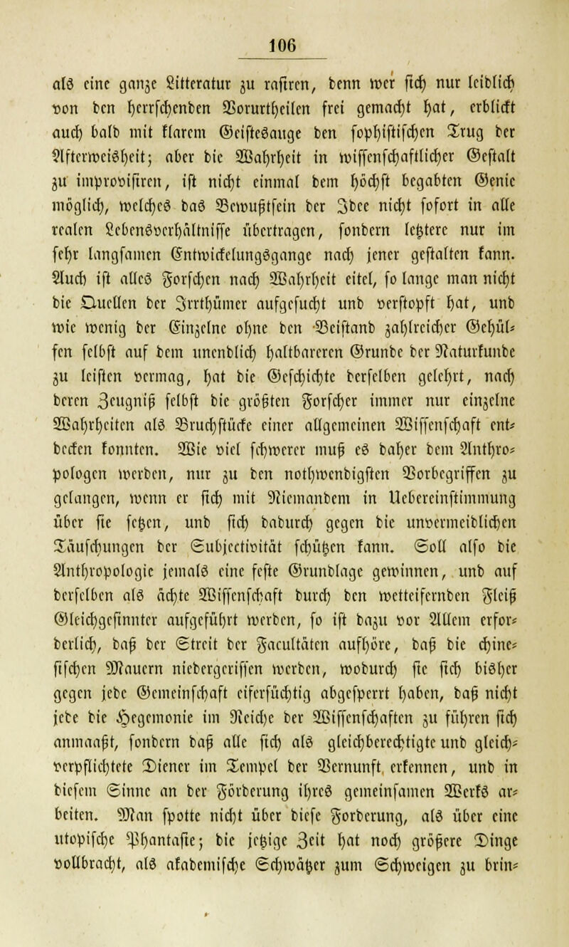 alö eine gange Sitteratur gu raftren, benn Wer ftcb nur leiblicb von ben ^eir(rf)enben 35orurtt)eilen frei gemad)t bat, erblicft aud) balb mit Harem ©eifteöauge ben foprjifttfcbcn £rug ber SlftcrroeiSfjeit; aber bic 2Baf)rf)eit in wiffcnfcbaftlicfycr ©efialt gu inwrot>iftrcn, ift niebt einmal bem I>öd)ft begabten ©enic möglid), vpclcfjcö ba6 23cwu£tfein ber 3bee nicfyt fefert in alle realen ScbenSserbältniffe übertragen, fonbern letztere nur im fer)r langfamen (Sntmirfelungögange nad) jener geftalten fann. Slucf) ift allcö gorfeben nad) 2ßal)rl)eit eitel, fo lange man nid)t bie Duellen ber 3rrtt)ümer aufgefucfjt unb »erftopft bat, unb wie wenig ber Singclnc oI)ne ben -S3ciftanb gablrcicbcr ©etjüt* fen fclbft auf bem uncnblid) faltbareren ©runbe ber Staturfunbc gu leifien »ermag, bat bie @efd)id)te berfelben gelehrt, nad) beren 3cugnij3 felbft bie größten gorfeber immer nur einzelne 2Baf)rr)citcn alö SSrucbftürfe einer allgemeinen Sßiffenfcbaft ent* beefen fonnten. 2Bie »icl frbwerer mufj eö baber bem 2lntbro* pologen werben, nur gu ben notl)Wcnbigften SSorbcgriffen gu gelangen, roenn er ftd) mit 9cicmanbem in Uebercinftimmung über fte fefjcn, unb fiel) baburd) gegen bie unvermeiblicben üäufebungen ber Subjcctinität fcbüfjcn fann. ©oll alfo bie 2lntl)ropologic jemals eine fefte ©runblage gewinnen, unb auf berfelben als äebte Sßiffcnfcbaft bureb ben wetteifernben glcifj @teid)gcftnnter aufgeführt werben, fo ift bagu vor Slllein erfor* berlicb, bafj ber Streit ber gacultäten aufbore, bafj bie cbine* fifet)en dauern niebergeriffen werben, woburd) fte ftcb bisher gegen jebc ©emeinfebaft ciferfüd)tig abgefperrt l)abcn, bafj niebt jebe bie Hegemonie im 9ieid)e ber 2ßiffenfd)aften gu führen ftcf) anmaafjt, fonbern bafj alle ftcfj alö gleicbberecbtigte unb gleich Terpflicbtete Wiener im Tempel ber SSernunft erfennen, unb in biefem ©innc an ber görberung il)rcö gemeinfamen Sßerfö ar* beiten. SJcan fpotte niebt über biefc gorberung, alö über eine utopifebe q3f)antafiej bic jefcige %i\t fyat nod) gröfjere 3)inge ttoilbrad)t, als afabcmifd)e Scbwä(jer gum ©ebweigen gu brin*