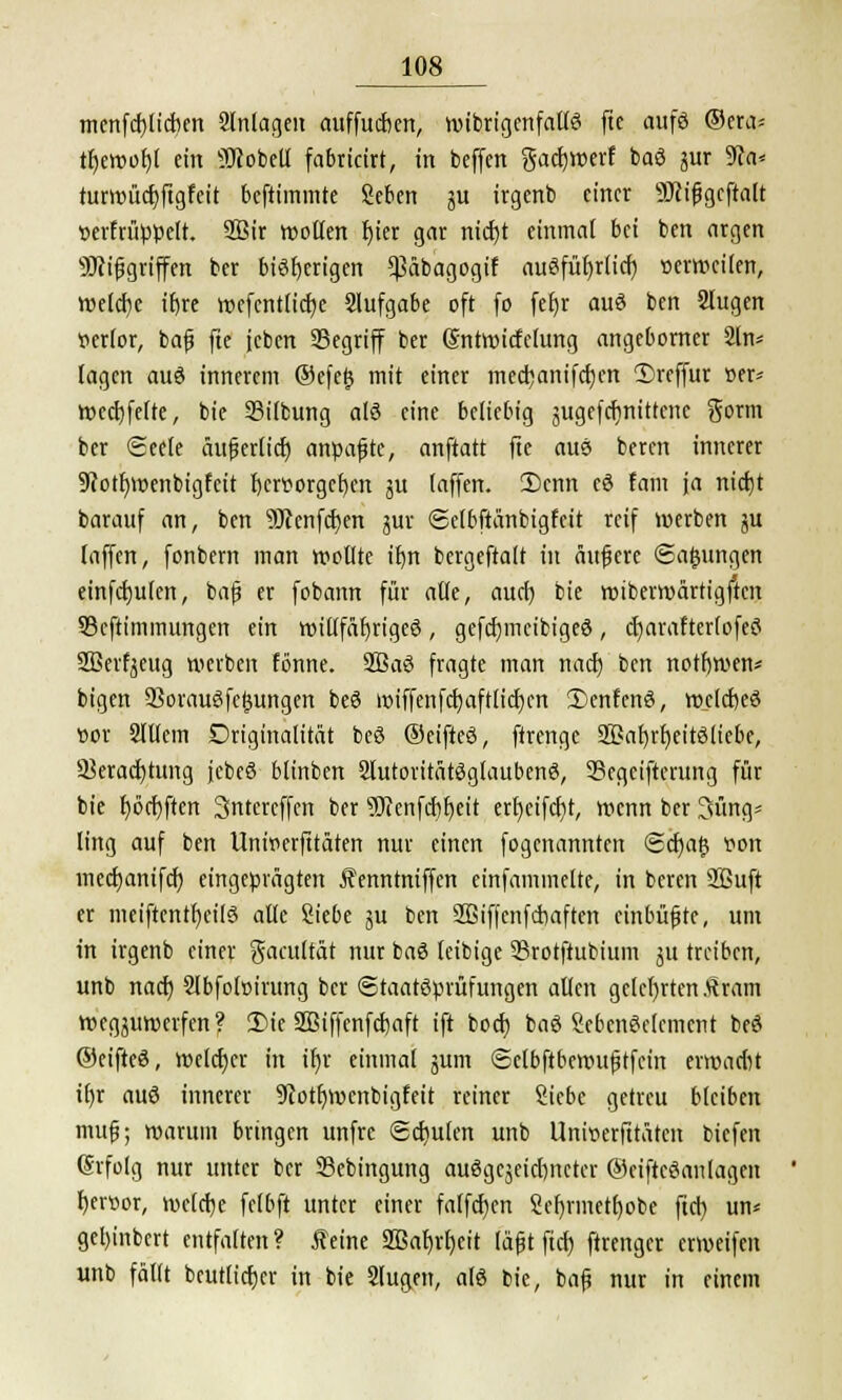 menfd)lid)en Anlagen auffucfjen, n>tbrtgenfaüö fte aufö ®aa- tfjemof)! ein SJiobeU fabricirt, in beffcn gact)lt>erf baö ^ur 9ca* turmüd)ftgfeit befummle geben $u irgenb einer 9J(ißgeftalt serfrüppelt. 2Bir wollen l)ier gar nicfyt einmal bei ben argen Mißgriffen ber bisherigen ^äbagogif auöfüfyriicr) »erteilen, welche itjre wefentlicfye Slufgabe oft fo fer)r auS ben Slugen verlor, baß fte jcben SSegriff ber Sntwicfclung angeborner 2ln* lagen auö innerem ®efe§ mit einer medmnifdjen 1)reffur »er* Wed)felte, bie Silbung a(ö eine beliebig jugefcfynittenc Sonn ber 6cele aufertiet) anpaßte, anftatt fte auö beren innerer 9cotf)wenbigfeit hervorgehen ju (äffen. 2)cnn cö fam ja ntctjt barauf an, ben 9Jcenfcf;en jur ©elbftanbigfeit reif werben ju [äffen, fonbem man wollte iljn bergeftalt in äußere (Sajjungen einfallen, baß er fobann für alle, aurf) bie wiberwärtigften 93eftiminungen ein willfäljrigeö, gefdjmcibigeö, d)arafter(ofe$ 2Berfyeug werben fönne. 2ßa3 fragte man nad) ben notrjmen* bigen 93orau3fe£ungen beö miffenfd)aft(id)en Senfcnö, weldjeä r>or SIttem Driginalität be3 ©eifteö, ftrenge SBarjrfyeitöliebe, 33erad)tttng jebeö blinben SlutoritätSgfaubenS, 33egciftcntng für bie Ijöcfyften 3ntercffcn ber ?Oienfd)f)eit ert)ctfcf>t, wenn ber 3üng* ling auf ben Unirierfttäten nur einen fogenannten <S<fya§ »on medmnifcf; eingeprägten Äenntniffen einfammelte, in beren 2ßuft er meiftcntfjeilö alle Siebe ju ben Sßiffcnf duften einbüßte, um in irgenb einer gaatftät nur ba3 feibige 23rotftubium ju treiben, unb nad) Slbfoloirung ber Staatsprüfungen allen gelehrten fram wegjuwerfen? 2)ie SBiffenfcfjaft ift bod) bag SebenSclement beS ©eifted, welcher in ifyr einmal jum (Sclbftbewußtfein ermarin if)r auö innerer 9cotf;wenbigfeit reiner Siebe getreu bleiben muß; warum bringen unfre Schulen unb Unwerfttäten biefen (Srfolg nur unter ber SBebingung ausgezeichneter ©eiftcöanlageit l)er»or, welche felbft unter einer fa(fd)en ScI)rmctf)obe ftd) un* gel)inbert entfalten? feine 2Bab>t)eit läßt ftd) ftrenger erweifen unb fällt beutlicfjer in bie Slugen, a(3 bie, baß nur in einem