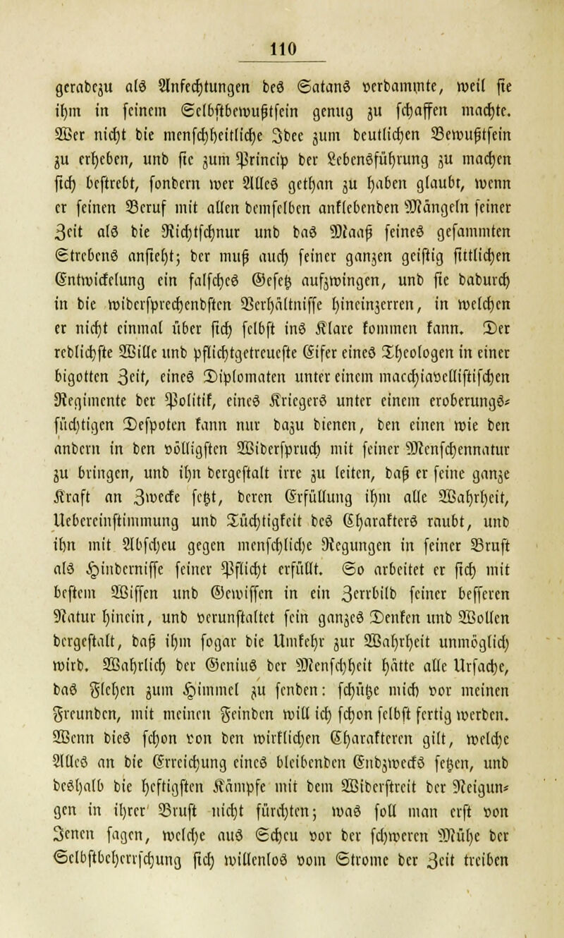 gctabfju als Anfechtungen beö ©atanö »erbammte, weil fte itjin in feinem Sclbftbemufjtfcin genug ju fcfjaffen machte. 2Ber nicf)t bie menfd)f)eitlid)e 3bee jum beutlicfjen 23ewuftfein $a ergeben, unb fte jum ^rineip ber SebenSfüfjrung ju machen ftcf? beftrebt, fonbern wer 2llleö getfjan ju l)aben glaubt, wenn er feinen 33cruf mit allen bcmfelbcn anflebenben Mängeln feiner 3eit als bie SUdjtfcfjnur unb baS SDtaaf feineö gefammten Strebend anfiet)t; ber muf aucr) feiner ganjen geiftig ftttlid)en (Sntwicfelung ein falfcfjeö ©efefc aufjwingen, unb fie baburef; in bie wibcrfprecrjenbftcn 93er()altniffe l)inein3erren, in weichen er nicfjt einmal über ftcf) fclbft inö f lare fommen fann. 3)er reblicbjte 9ßtCTc unb pflicf)tgetreuefte (Sifer eineö Geologen in einer bigotten Stit, eines 2)ip(omaten unter einem maccfjiaöeUiftifcfjen Siegimcnte ber ^olitif, eines Äricgerö unter einem eroberungö* füd)tigcn 2)efpoten fann nur bagu bienen, ben einen wie ben anbern in ben »ölligften SBiberfpruct) mit feiner 9)cenfd)ennatur ju bringen, unb il)it bergeftait irre ju leiten, bafj er feine ganje Äraft an 3wetfe fcfct, beren (Erfüllung ir)m alle 2Baf)rl)eit, Uebereinftimmung unb £üd)tigfcit beö (5r)arafter6 raubt, unb ifm mit 2Ibfd)eu gegen menfcfjltctje Regungen in feiner SSruft als ^inbevniffe feiner $flid)t erfüllt, ©o arbeitet er fiel) mit beftem Sßiffen unb ©enuffen in ein ßerrbilb feiner befferen SRatur Ijincin, unb oerunftaltct fein ganjeö 2)enfen unb 2Botlen bergeftait, bafj ir)m fogar bie Umfefyr jur S55ac)rt)eit unmöglid) wirb. SBafjrlict) ber OcniuS ber 3)cenfd)t)cit f)ätte alle Urfacrje, baö Sieben jum §immcl ju fenben: fdjüjjc mid) vor meinen greunben, mit meinen geinben will tcr) fetjon felbft fertig werben. 2ßcnn bieö fd)on ton ben wirflidjen Stjaraftcrcn gilt, weldjc SlUcö an bie (Srrcidjung eineö bleibcnben Snbjwetfö fefccn, unb bcöljalb bie r)eftigjien Kampfe mit bem SBiberftreit ber 9ieigun* gen in iljrer SBrufi uid)t fürd)ten; \v>a$ foll man erft »on 3encn fagen, weldje auö <Sd)cu »or ber fd)wcrcn 9Mr)e ber 6clbftbcl)cri|d)ung ftcrj willenlos vom Strome ber 3* treiben