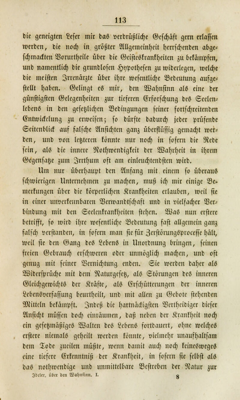 bie geneigten Sefer mir baö »erbrüf ItcEje ©cfdjäft gern erlaffcn werben, bie nod) in größter 2lllgemeinr;eit fjerrfetjenben abge* fdjmacften Vorurteile über bie ©eifteöfranffyeiien ju befämpfen, imb namentlich, bie grunblofen -^poiljefen gu wibcrlcgen, welche bie meiften Srrenavjte über itjre wefentlicfye SSebeutung aufge* ftellt fyafcm. ©elingt eö mir, ben Sßafynfmn als eine ber günftigften @clegenr)ctten gur tieferen (Srforfcfyung bcö Seelen* lebenö in ben gefejjlicfyen Sebingungcn feiner fortfd)reitenben ©ntwicfclung gu erweifen; fo bürfte baburef; jeber prüfenbc ©eitcnblicf auf falfcfye 2lnftcf)tcn gang überflüffig gemacht wer* ben, unb von lederen fönnte mir nod) in foferrt bie 9iebe fein, alö bie innere 9cotl)Wcnbigfcit ber S33at)vt)eit in iljrcm ©egenfalje gum 3rrtr)uin oft am cinleudjtcnbftcn wirb. Um nur überhaupt ben Slnfang mit einem fo überauö fc()Wicrigen Unternehmen gu machen, muß tet) mir einige 33c> merfungen über bie förpcrlicfjcn Äranffyeiten erlauben, weil fte in einer uiwcrfcnnbarcn SBerwanbtfcfyaft unb in vielfacher 93er- binbung mit ben ©cclcnfranfljcitcn ftcfjcn. 2üaö nun erfterc betrifft, fo wirb ifyre wefentiicfje SBcbcutung faft allgemein gartj fatfd) »erftanben, in fofern man fic für 3n'ftörungöproceffe l)ält, Weil fte ben ©ang bcö Sebenö in Unorbnung bringen, feinen freien ©ebrauef) erfcfywcren ober unmöglich, machen, unb oft genug mit feiner Vernichtung enben. <5ie werben bafycr alö 2ßibcrfprücl)c mit bcin 9taturgefcl^, alö Störungen beö inneren ©leicrjgewichtö ber tträftc, alö Grfcfyüttcrungen ber inneren Sebcnöocrfaffung bcurtl)ei(t, unb mit allen gu ©ebote ftet)cnbeit 9)tittcln befämpft. Snbcfj bie fmrtnätfigftcn SScrthcibiger biefer 2lnficl)t muffen bod) einräumen, bafi neben ber Äranfl)eit nod) ein gcfe{$mäfjigcö SBalten beö Sebenö fortbauert, ohne weldjeö elftere niemals geseilt werben fönnte, »iclmcljr unauffyaltfam bem £obe gucilen müßte, wenn bamit aud) nod) fcincöwcgeö eine tiefere @rfenntni|j ber 5?ranfl)eit, in fofern fte felbft alö baö notl)Wenbige unb unmittelbare Seftreben ber 9catur gur 3Dclcr, übet 6cn 3SJal;iifinti. I. o