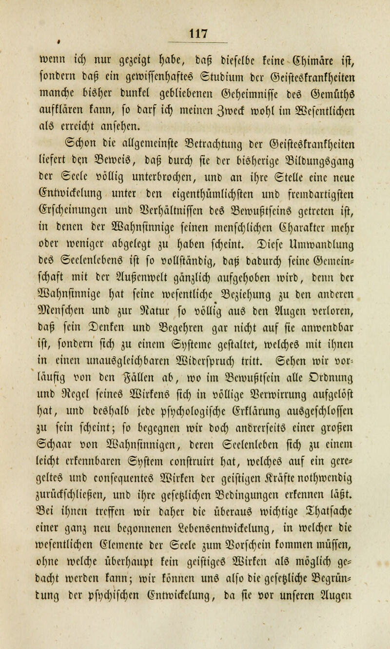 wenn icf) nur gezeigt fmbe, baf? biefelbe feine gf)imäre iff, fonbem baf ein geWiffenfjafteS Stubium ber ©eifteSfranffyeiten mandie bisher bunfei gebliebenen ©efjeimniffe bcö @emutf)3 aufführen tarn; fo barf icr) meinen 3»ecf wof)l im 2Bcfentlid)cn alö erreicht anfefyen. <Sd)on bie ailgemeinfte ^Betrachtung ber ©eiftegfranf breiten liefert ben 23ewei3, baf burd) fte ber bisherige 33i(bung3gang ber Seele ttöflig unterbrochen, unb an if)re (Stelle eine neue Sntwitfclung unter ben eigentf)üm(icf;ftcn unb freinbartigften @rfct)einungen unb 93erf)älmiffcn bc6 Sewufjtfcinö getreten ift, in benen ber 2ßa(mftnnige feinen menfdjlidjcn (Sfjaraftcr mefjr ober weniger abgelegt ju t)aben fcfjeint. 2)iefc Umwanbtung bcö Seelenlebens ift fo oollftänbig, baf baburd) feine ©emein* fcfjaft mit ber Slufcnwelt gänjlid) aufgehoben wirb, benn ber 2Baf)nftnnige tjat feine wefentlicfje Scjiefyung ^u ben anberen 9Jcenfcf)en unb jitr 9iatur fo völlig aus ben Slugcn »citoren, baf fein ü)enfen unb 33eget)ren gar nidjt auf fte anwenbbar ift, fonbem ftcf) ju einem Si;fteme geftaltet, wcfdjeö mit ifmen in einen unauSgleicfjbaren Sßibcrfprucb, tritt, ©eben wir »or= läufig von ben gälten ab, wo im Scmuftfein alle Drbnung unb Siegel feineö 2Birfen8 ftcf) in ööllige Verwirrung aufgclöft f)at, unb bcöfyalb jebc pft;cf)ologifcf)e Srflärung au3gefd)(offcn äu fein fcfjcint; fo begegnen wir boef) anbrerfeitS einer grofen Scfjaar »on SBafmftnnigen, beren Seelenleben ftcfj ju einem (eiefit erfennbaren Softem conftruirt fjat, welches auf ein gere* gelte© unb confequentcS Sßirfen ber geiftigen Gräfte notf)Wcnbig jurücffd)liefen, unb ihre gefetjlicficn SBcbingungen erfennen lä§t. S3ei ifjnen treffen wir bafjer bie überaus wichtige Sfjatfacfje einer ganj neu begonnenen SebcnScntwitfelung, in welcher bie mefentlidjen (Elemente ber Seele jum QSorfdjein fommen muffen, ofme welche überhaupt fein geifttgeö SBirfcn als mög(icf) ge* bacf)t werben fann; wir fönnen und a(fo bie gcfc&licfje 23egrmv tung ber pfyd)ifd)cn Ghttwirfelung, ba fte »or unferen Slugeu