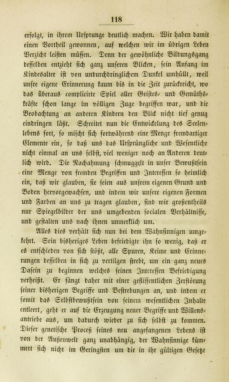 erfolgt, in ifyrcm llrfprunge beutlicf) mad)en. SBir Ijaicn bamit einen SSorttjcil gewonnen, auf wcldjen wir im übrigen Seben 23erjid)t leiften muffen. 2)enn ber gctt)öf)nfict)e Bilbungögang beffclben entyteljt ftd) gan^ unferen 33licfen, fein Slnfang im ÄinbeSalter ift von unburcf;bringlid)cm 3)unfel umfüllt, weil unfre eigene (Erinnerung faum bis in bie 3£it surütfreicrjt, Wo baö überaus comülicirte Spiel aller ®eiftcS= unb ©emütfjS* fräfte fd)on lange im völligen 3ug« begriffen war, unb bie Beobachtung an anbercn Äinbern ben Blid nicfyt tief genug einbringen läft. ©djreitet nun bie ©ntwirfelung beS ©eefen* lebenS fort, fo mifctjt ftd) fortwäfjrcnb eine SJJenge frembartigcr (Elemente ein, fo baß unS baS Urfprünglid)e unb Söefentlidjc nictjt einmal an unö fclbft, siel weniger nod) an Slnbercn beut* lief) wirb. 2)ie 9cadmf)mung fcfymuggctt in unfer Bcwufjtfein eine SJJenge von fremben Gegriffen unb 3ntereffcn fo fyeimlid) ein, baf wir glauben, fte feien aus unfrem eigenen ®runb unb Boben licrvorgcwadjfcn, unb inbem wir unfere eigenen formen unb garben an unö gu tragen glauben, finb wir großenteils nur ©ptegelbilbcr ber unS umgebenben focialen Berfyältniffe, unb gestalten uns nach, ifjnen unmerHid) um. SllleS bteö verhält ftd) nun bei bem Sßafynftnnigen umge- fcfjrt. Sein bisheriges Sebcn befriebigte ifrn fo wenig, baf er eS cntfd)icben von ftcf) ftöfjt, alle ©puren, Äcime unb Erinne- rungen beffclben in ftet) ju vertilgen ftrebt, um ein ganj ncucS 2)afein ju beginnen wetctjcS feinen Sntcrcffcn Befricbigung verr)eifjt. dt fängt baf)er mit einer geflif|cntlid)cn 3cvftörung feiner bisherigen Segriffe unb Beftrebungcn an, unb inbem er formt baS ©elbftbewuptfein von feinem wefentlidjen Snfyalte entleert, gefyt er auf bie (Erzeugung neuer Begriffe unb SßillcnS* antriebe auS, um baburd) wieber ju ftd) fclbft ju fommen. 3)icfer gcnetifcfye ^rocefj feines neu angefangenen ScbcnS ift von ber Slujjenwelt ganj unabhängig, ber Söafjnftnnigc tum* mert ftd) nid)t im ©eringften um bie in it)r gültigen Oefefcc