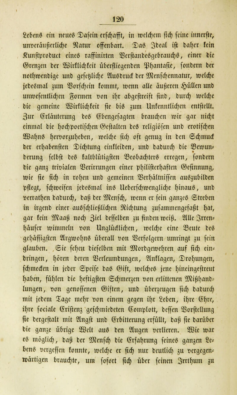 Scbenö ein netteö 2)afein erfdejafft, in welchem ftcf) feine innerfte, utweräuferlicfye 9iatur offenbart. 3)aö 3beat ift b<it)cr fein Äunftyrobuct eineö raffinirten 93erftanbeögebraucf)ö, einer bic ©renjen ber SBirf lief) feit Überfliegenben ^(jantafte, fonbern ber notfjwenbige unb gefc$licf)e SluSbrucf ber SDtenfcfjcnnatur, wctcf)e jebeSmal jum 9Sorfcr)cm fommt, wenn alle äußeren füllen unb unmcfentlictjcrt gönnen üon tf)r abgeftreift ftnb, buref) welche bie gemeine 2Birflid)feit fte bis jum Unfcnntticfyen entftcllt. 3«r (Srläuterung beö Sbengcfagten brauchen wir gar nicfjt einmal bie l)oct)poctifci)en ®eftaltcn bc3 religiöfen unb erotifcfjen 2ßafmö Ijerttorjubeben, welcfje fict) oft genug in ben <5cfjmucf ber erfjabenften 3Mcf)tung einreiben, unb baburef) bie Sewun* berung fcfbft beS faltblütigften 23cobadjterö erregen, fonbern bie gans trivialen 33erirrungen einer pl)il{ftert)aftcn ©eftnnung, rote fte ftcf; in rofjen unb gemeinen Sßerr)ä(tntffcn auöjubilben pflegt, fcfjweifen jebeömaf inö lleberfcf)weng[icf)e fjinauö, unb »erraten baburef), bafj ber 9Jienfcf), wenn er fein ganzes Streben in irgenb einer auöfcf)ttefttcl)en 9iicf;tung äitfammcngcfaflt fjat, gar fein sJD?aaf noef) j$id beffelben ju ftnbcn weif. Sitte 3crts f)äufer wimmeln von Unglücf lieben, welcfje eine 93eute beö gefjäffigftcn 2lrgwol)nö überall r>on Verfolgern umringt 51t fein glauben. Sie fefjeu biefclbcn mit 9Jtorbgewet)rcn auf ftcf; ein* bringen, fjören beren SSerleumbungen, 2lnflagen, !l)rol)ungen, fefemeefen in jeber Süeife baö ®ift, welcf)e3 jene f)ineingeftrcut fjaben, füllen bie fjeftigften @cf)meqen ron erlittenen 9Jiift)anb- hingen, »on genoffenen Oiften, unb überzeugen ftcf) baburef) mit jebent Sage mer)r »on einem gegen if)r Scben, if)re (§r)re, tl;re fociafe (Sriftenj gefd)micbcten Gomütott, beffen SSorfteßung fte bergeftalt mit Slngft unb Erbitterung erfüllt, bajj fte barüber bie gan^e übrige 2Bclt auö ben Slugen verlieren. 2Bie war eö möglief), bajj ber SKenfcf) bie (Srfaf)rung feincö ganjen Sc* benö oergeffen fonnte, welche er ftcf) nur bcutlict) ju r>crgcgcn* Wärtigen brauchte, um fofort ftcf; über feinen 3rrtt)um 31t