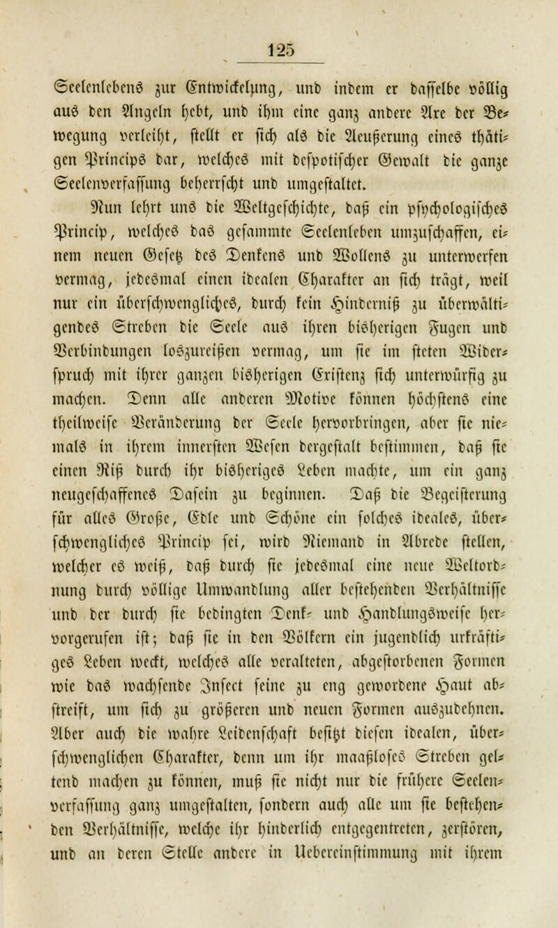 Seelenlebens utr Sntmirfefung, unb inbem er baffelbe »öHig au6 ben 2lngeln fycbt, unb ib,m eine ganj anberc 2lre ber 33c* wegung verleibt, [teilt er ftd) als bie Sleußerung eines tt>äti= gen ^rincipS bar, weltfjcS mit befpotifdjer ©ewalt bie ganje Secleiwerfaffung bef)errfct)t unb uingeftaltct. 9hin lcr)rt unS bie 2Bettgcfcr)ic£)tc, baß ein pfttdjologifdjeS *ßrincip, welcfyeS baS gefammte ©eetorfebtn umjufcfyaffcn, ei* nein neuen ®efe£ bcS 3)enfcnS unb SBotlenS ui unterwerfen üermag, jebeStnal einen ibealen Sfjarafter an ftd) trägt, weil nur ein übcrfcfywenglidjeS, burd) fein .^interniß ^u überwälti* gcnbeS (Streben bie Seele aus il)ren bisherigen ftugen unb SScrbinbungen (oöjureifen »ermag, um fte im fteten 2Bibcr* fprud) mit ifjrcr ganjen bisherigen ßriftenj ftcJ; unterwürfig ju macfjen. 2)cnn alle anberen 9Ücotir>e fönnen fjöeliftenS eine tfjcilwcife Skränbcrung ber ©eelc r)eroorbringen, aber fte nie* malS in ifjrem innerften Sßefcn bergcftalt beftimmen, baß fte einen 9iiß buref) if>r bisheriges Seben marbte, um ein ganj neugcfel)affcneS 2)afein ^u beginnen. £>aß bie Segeifierung für alles @roßc, (Sbte unb Sef)öne ein folcrjeS ibealeS, über* fcr)wenglicr)c3 ^rineip fei, wirb 9ciemanb in Slbrcbe ftcllcn, weleber eS weiß, fcaß burd) fte jcbeSmal eine neue SBeltorb* nung bind) völlige Umwantlung aller bcftel)cnben 23erl)ältniffc unb ber burd) fte bebingten 5)cnf* unb §anb(uiigSwcifc t)cr* »orgerufen ift; baß fte in ben Q3ölfern ein jugenblid) urftäfti* geS Scbcn werft, wcler)e3 alle veralteten, abgeworbenen gönnen wie baS wad)fenbc 3nfect feine ju eng geworbene §aut ab* ftreift, um fteb 311 größeren unb neuen gönnen auSjubefmen. 216er aucr) bie wabre Scibcnfcfjaft beftjjt biefen ibealen, über* fd)wcnglicr)en Gf)araftcr, beim um if)r maaßlofeS Streben gel* tenb machen ju fönnen, muß fic nid)t nur bie frühere Seelen* »erfaffung ganj umgeftaften, fonbern aud) alle um fte befttf)cn* ben 3krl)ültniffe, weld)c il)r fyinbcrlicr) entgegentreten, jerftören, unb an beren Stelle anbere in Ueberrinftimmung mit irjrcm
