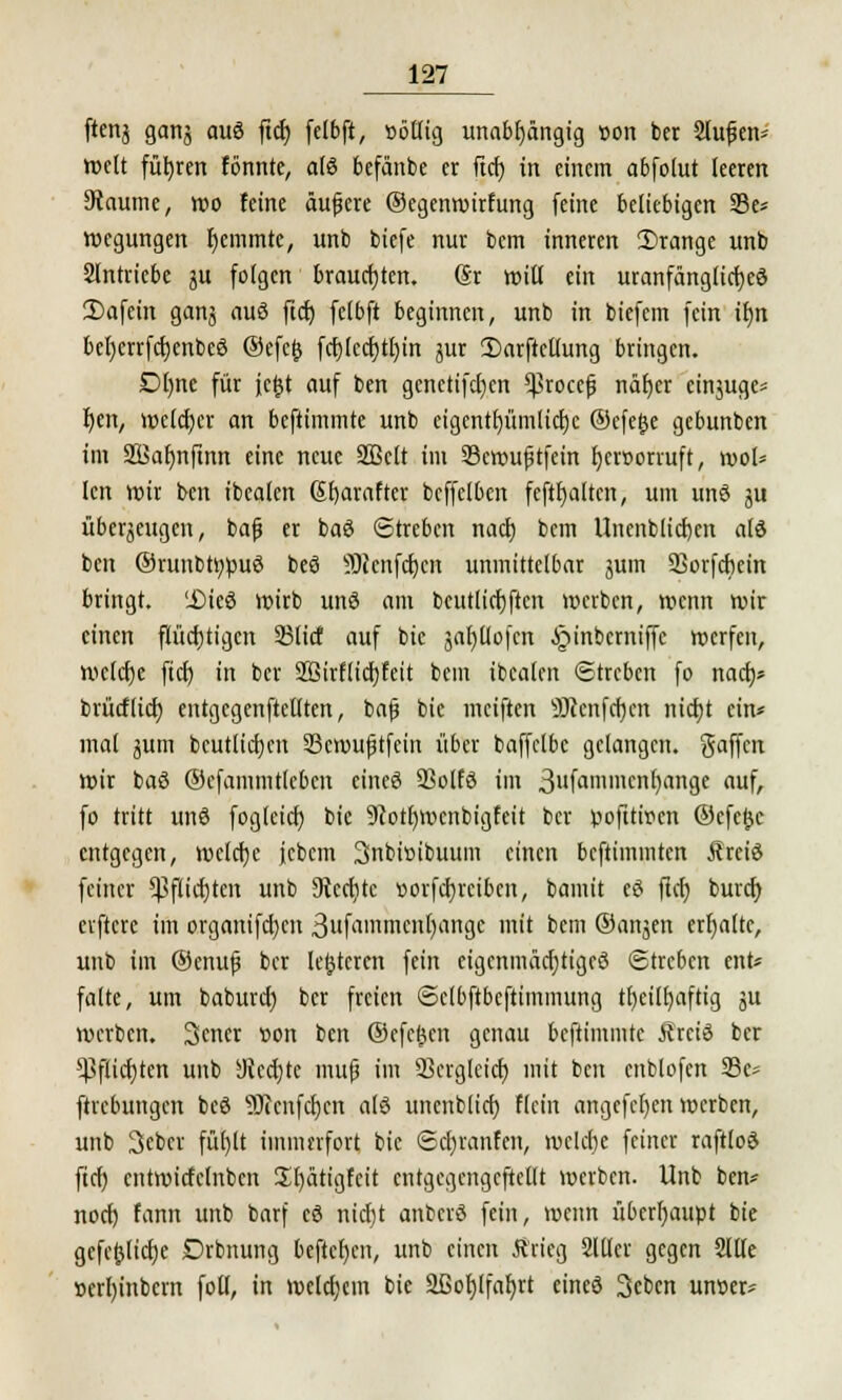ftcnj genta auö ftd> felbft, »öttig unabhängig »on ber Stufen- weit führen fönnte, atö befänbe er ftcf) in einem abfolut leeren 3taume, wo feine äufjere ©egenwirfung feine beliebigen 23e* wegungen fjemmte, unb biefe nur bem inneren orange unb Sfntriebe ju feigen brauchten. @r will ein uranfänglicfyeö Dafein ganj auö ftcf; felbft beginnen, unb in biefem fein tt)n befjerrfcfjenbeö ©efefc fcfj(ccf)tf)in jur £)arftctfung bringen. Dt)ne für ictjt auf ben gcnetifcfjen ^tocefj näfyer einjuge* Ijen, welcher an beftimmte unb cigentfyümlicfjc ©efetse gebunben im 2öaf)nftnn eine neue 2Bclt im 93cwuf?tfein f)cr»orruft, wol* len wir ben ibealen Sfyarafter bcffclben feftfjaltcn, um unö 511 überzeugen, bafj er baö Streben naef) bem Unenblicfjcn atd ben ©runbttypuö beö 9Jcnfct)cn unmittelbar jum SSorfcfmn bringt. 'Dieö Wirb unö am bcutlicfjftcn »»erben, wenn wir einen flüchtigen 33(icf auf bie jafjttofcn ijinberniffe werfen, we(cf)e ftcf) in ber Sßirflicfjfeit bem ibealen ©treben fo naef;* brücfticf) entgcgenftetlten, bafj bie meiften 9)ienfci)cn tticfjt ein* mal jum bcutlicfycit 33cmufjtfein über baffetbc gelangen. Raffen wir baö ©efammtleben cineö SSolfö im 3ufanin,cn')i™aje auf, fo tritt und fogleicf) bie 9?otf)wciibigfcit ber poftttoen ©efe^e entgegen, wclcfje jcbem Snbiöibuum einen beftimmten Äreiö feiner ^fticfjten unb 9iccf)tc uorfcfjrcibcn, bamit eö ftcf) burefy elftere im organifcfjcn 3f'iii'mcnl)angc mit bem ©attjett erhalte, unb im ©enufj ber festeren fein eigcttmäcfjtigcö (Streben ent* falte, um baburef) ber freien ©clbftbcftimmung tfyeilfyaftig ju werben. Setter »on ben ©efe^cn genau beftimmte Ärciö ber ^flicf)ten unb SJJccf)te mufj im 93ergleicf) mit ben citblofen 33e* ftrebungen beö 9J?cnfcf)cit alö unenblicf) flein angefetjen werben, unb Sebcr füt)lt immerfort bie ©cfjranfen, wellte feiner raftloö ftcf) cntwicfelnbcn Utjätigfcit entgcgengcftellt werben. Unb ben* noef) fann unb barf cö nicfjt anberö fein, wenn überhaupt bie gcfe^licfje Drbnung beftcf)en, unb einen Ärieg 2111er gegen Sllfe t>erf)inbcrn fotf, in welcfjem bie 2ßof)lfaf)rt eineö 3eben uncer*