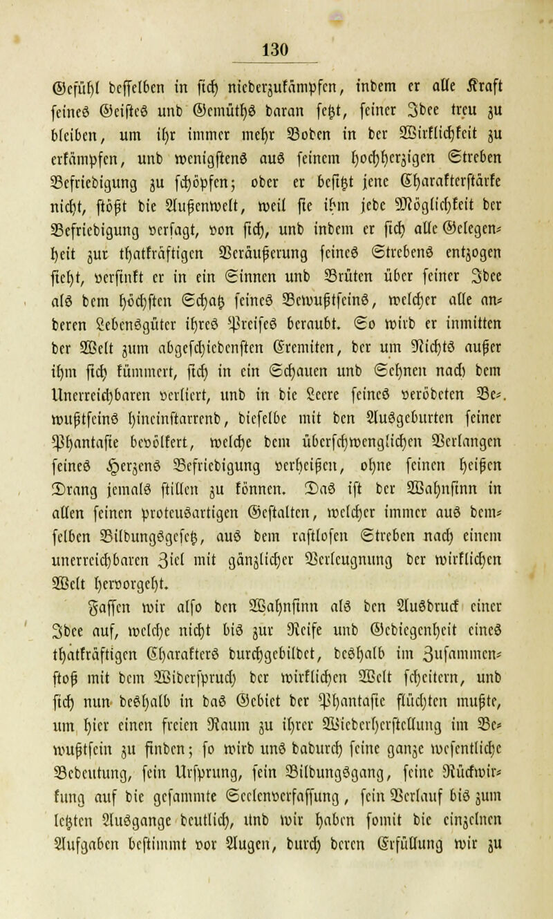 ®cfüf)I beffelben in ftcf) nicberäuffimpfen, intern er alle tfraft fcincö ©eifteS unb ®cmütf)8 baran fegt, feiner 3bee treu ju bleiben, um if)r immer mefyr Sßoben in ber Sßirflidjfcit ju erfämpfert, unb wenigftenö auö feinem fyocfjfycräigcn Streben 23efriebigung ä fctjöpfen; ober er beftgt jene Sfyarafterftärfe ntct)t, ftöft bie Stufjcnwelt, weil fte ihn jebe SJcöglicfjfeit ber SBefriebigung »erfagt, »on ftcf), unb inbem er ftcf) atlc®elegem f)eit jur tfyatfraftigen 93cräuferung feineö ©trebenö entjogen ftefjt, »erftnft er in ein Sinnen unb SSrüten über feiner 3bee a(ö bem f)öcf)ftcn ©cfjafc feincö SBcmuftfcinö, wetcfjer alle an* beren Sebenögüter ifjreö Sßr'eifeö beraubt, ©o wirb er inmitten ber SBeit 511m abgefcl)icbenften Sremiten, ber um 9cicf)tö auf er tfjm ftcf) fümmert, ftcf) in ein ©cfjauen unb ©crmcit nad) bem Unerreichbaren örelfert, unb in bie Seere feines »eröbeten 33e*. wufstfeinö fyincinftarrenb, biefelbe mit ben Sfuögeburten feiner *ßf)antafte bctiölfert, welcfje bem ubcrfcfjwcnglicfjen Verlangen feineö §erjenö SBefriebigung »erljctfjcn, ofyne feinen fycifjcn 2)rang jemals füllen ju fonnen. 2)aö ift ber Sßafjnftnn in aßen feinen protcuöartigen ©eftaltcn, wctcfjcr immer auö bem« feiben SBilbungögcfcg, auö bem raftlofen ©treben naef) einem unerreichbaren 3id mit gänslidjer fficrfcugmtng ber tviifticben 2Belt I)evöorgefjr. gaffen wir alfo ben Sßafynftnn alö ben Sluöbrucf einer 3bee auf, »e(cf)e nicf)t biö jur Keife unb ©cbiegcnfycit eineö tfjatfräftigen ßfjarafterö burcfjgcbilbct, bcöfjalb im 3ufaniicn* ftofj mit bem 2Bibcrfprud) ber wirflicfyen 2Belt fcfjcitevn, unb ftcf) nun beöfjaib in baö ©cbiet ber $f)antafte flüchten muffe, um f)icr einen freien Kaum ju il)rer 2l$icbcrf)crftcü'ung im 23e* wuftfein jtt ftnbcn; fo wirb unö baburef) feine ganje wcfcntticfic SBcbcutung, fein Urfprung, fein 23ilbungögang, feine Kücfwir* fitng auf bie gefammte ©cclcnttcrfaffung , fein SSerlanf biö jum legten 2luögange beutlicf), Unb wir fyabcn fomit bie eiitjelntn 2lufga6cn beftimmt sor Slitgen, bnrd) beren Srfüflung wir ju