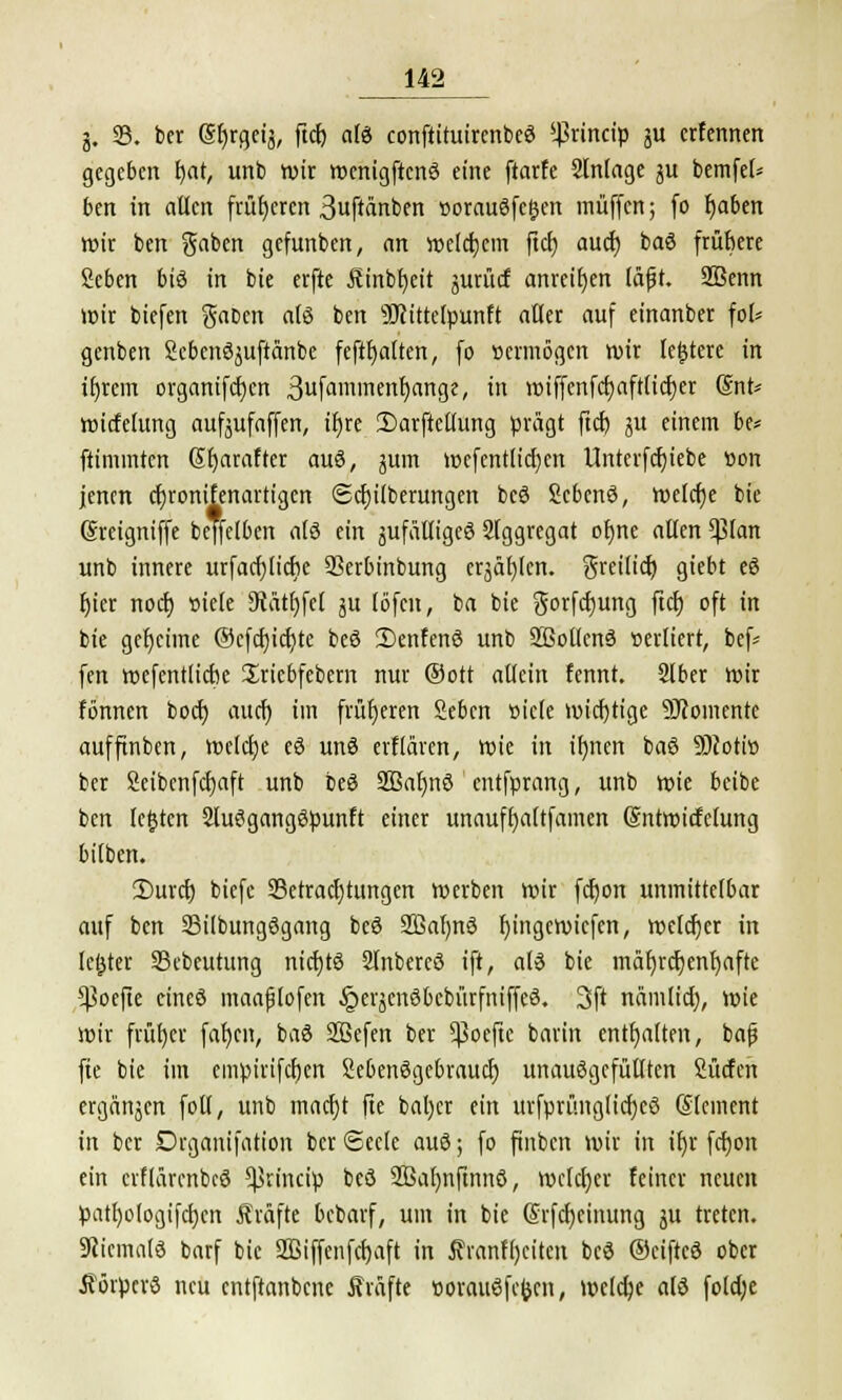 g. 33. bcr (Sfjrgeig, ftc£> alö conftituircnbeö ^rincip gu ctfcnnen gegeben fyat, unb wir wcntgftcwS eine ftarfe 2lnlage gu bemfel* ben in allen früheren ßuftänben »orauSfegen muffen; fo tjaben wir ben gaben gefunben, an welchem fiel) auef) baö frühere Scben bis in bie erfte Äinbfyeit gurtief anreihen läfjt. SBenn wir biefen gaDen als ben SJcittelpunft aller auf einanber fol* genben Scbenöguftänbe feftfjalten, fo »ermögen wir leitete in intern organifcf;cn 3fam'nfn^ange, in «stffenfet)afttief)er @nt* wicfelung aufgufaffen, tl)rc 2)arftellung prägt ftcf) gu einem hu fiimmten (Jfjaraftcr auö, gum wefentlicf)en Unterfdjiebe »on jenen djronifenartigcn Säuberungen bcö Scbenö, welche bie (Sreigniffe beffelben als ein gufälligeö Slggregat otme allen %\cm unb innere urfacfylicfie SSerbinbung erjagten, greilicb; giebt e8 fjier nodj »iele 9tätf)fel gu (öfen, ba bie gorfefjung ftcf) oft in bie geheime ®cfd)icr/tc beö 2)enfenö unb 2ßoltcn3 »erliert, bef= fen wefentlictie Sriebfebern nur (Sott allein fennt. Slber wir fönnen boeb, aud) im früheren Sebcn »icle wichtige Momente aufftnben, welche eö unä erflären, wie in ifmen baö SHotto ber 2eibcnfct)aft unb beg SBafjnö entfprang, unb wie beibe ben letzten SluSgangSpunft einer unauffyaltfamen (Sntwicfclung bilben. £>urcf) biefe 93etracl)tungen werben wir fcfjon unmittelbar auf ben Sübungögang beö 2ßaf)n3 f>ingetvicfen, welcher in letzter 23ebeutung nicfjtS Slnbercö ift, al£ bie mäf)rcf)enl)afte *ßoejte cineö maafjtofen Jjergenöbebürfmffeä. 3ft nämlid), wie wir früt)er fafjen, baS SBefen ber ^3ocfic barin enthalten, bafj fie bie im cmpirifcfien Sebenögebraucf) unauSgcfütlten Surfen ergangen foll, unb maerjt fie bafyer ein urfprünglicfjcö (Slcinent in ber Drganifation ber ©ecle au3; fo ftnbcn wir in iljr fcfyon ein erflärcnbcö ^rineip bcö SBafmftnnö, welcher feiner neuen patf)o(ogifcf)cn Äväfte bebarf, um in bie (Srfcfyeinung gu treten. Niemals barf bie Sßiffenfcfjaft in Ävanfljcitcn bcö ©eiftee ober iförpcrS neu entftanbene Äräfte twrau$fc&cn, welche alö fotd;e