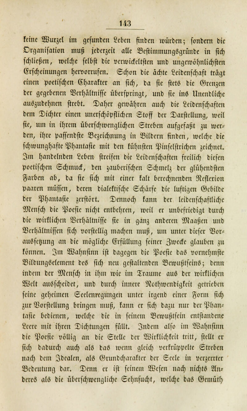 feine SBuräel im gefunben geben ftnben würben; fonbern bie Drganifation mufj jeberjeit alle 33eftimmungögrünbe in ftcb fcfjlte^cn, welche fetbft bie tterwirfeltften unb ungciüot>nIicf)ftcn grfebeinungen hervorrufen. Schon bie ächte Seibenfcbaft trägt einen poetifeben Sbarafter an fta), ba fte ftetö bie ©renken ber gegebenen 23erf)ältniffe überfpringt, unb fte inö Uncnbficbe auöjubefjnen ftrebt. 2)af)er gewähren auch bie Seibcnfchaften bem Siebter einen uncrfcfjöpfticficn Stoff ber 3)arftcUung, weil fte, um in ifjrcm überfebwenglicben Streben aufgefaßt ju wer* ben, ihre paffenbfte Scjeicbnung in Silbern ftnben, welche bie febwunghafte ^bantafte mit ben fübnften ^infclftricbcn jeiebnet. 3m banbetnben Seben ftreifen bie Seibcnfchaften freilieb biefen poetifeben Scbmucf, ben jauberifeben Scbmclj ber glübenbften garben ab, ba fte ftcb mit einer falt bcrccfjncnben Dteflcrion paaren muffen, beren bialeftifcfye Schärfe bie luftigen ©ebilbe ber <Bbantafte serftört. Dennoch fann ber Icibcnfctjaftlicfjc s3)?enfcb bie *Boeftc nicht entbehren, weil er unbefriebigt burd) bie wirflieben 23crl)ältniffe fte in ganj anberen 9J?aafjcn unb 93crl)ältniffcn ftcb »orftcllig machen mufj, um unter biefer 9ßor* auöfcljung an bie mögliche (Erfüllung feiner 3mctfe glauben ju fönnen. 3m 9JJar)nftnn ift bagegen bie ^oefte baö »ornebmfte SBilbungMemcut beö ftcf) neu geftattenben SBcwufjtfcinö; benn inbem ber äftcnfcb in ihm wk im Xraumc auö ber wirfiieben Süclt auSfcbcibct, unb bureb innere 9totf)wenbigfcit getrieben feine gebeulten Scclcnrcgungett unter irgenb einer gorm ftcb jtir 33orftcUung bringen mufj, fann er ftcb baSu nui &cr ^ban* tafte bebienen, wclcfjc bie in feinem 23cwufitfcin entftanbene Scerc mit ifjren 2)tcr)tungcn füllt. Snbcin alfo im SBabnftnn bie ^oeftc völlig an bie Stelle ber SBirflichfcit tritt, ftetlt er ftcb babureb aueb alö baß wenn gleich »erfrüppclte Streben naef) bem 3bcalcn, alö ©runbebarafter ber Seele in »erjerrter Scfccutttng bar. S)enn er ift feinem SBcfctt nach nidjtö 2ln* bercö alö bie übcrfctjwcnglicbe Scbnfucfjt, welche baö ©emütl)