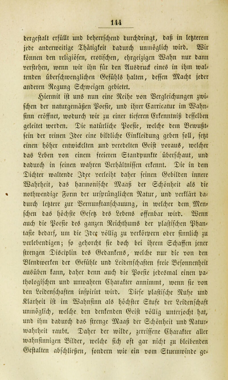 bergeftalt erfüllt urtb befyerrfdjenb burcfybringt, bajj in Ic&terem jcbe anberweitige £f)ütigfeit baburd) unmöglich wirb. 2Bir fönnen bert religiöfcn, erotifcfjen, ehrgeizigen 2Bar)n nur bann »erfteljen, wenn wir ilm für ben 2luSbrucf eincö in ir)m wal* tenben übcrfdjwenglidjen @efü()l3 Ratten, beffen ÜJtacfjt jeber anberen Regung Schweigen gebietet. §icrmit ift unö nun eine Dlctfje »on 23crgleid)ungen ^wi* fcfyen ber naturgemäßen $oefte, unb ifjrcr Sarricatur im SBaljn* ftnn eröffnet, woburef) wir ju einer tieferen (Srfcnntnifj bcffclben geleitet werben. 2)tc narürlicrje Cpocfte, welche bem Seroufjt* fein ber reinen 3bce eine bitblicfje Ginftcibung geben foll, fejst einen r)ör)cr entroicfclten unb »erebcltcn ©eift »orauö, welcher baö Seben »on einem freieren Stanbpunfte überfefjaut, unb baburdj in feinen wahren 93crt)ä(tiüffcn erfennt. 3Me in bem 2)icr)rer waltenbe 3b,ee »crlctljt baljer feinen ©cbilben innere 2BaI)rf)cit, ba3 fyarmonifdje SRaajj ber <3cr)önr)cit a(3 bie notfyroenbigc gönn ber urfprünglidjen 9?atur, unb »erflärt ba* buref) letztere jur 25ernunftanfd;auung, in welcher bem, Sften* fcfjcn baö l)öd)fte ©efetj bcö Sebenö offenbar wirb. 2Berm auci) bie ^oefte bcö ganzen Dicidjtfyumä ber plaftifcfyen tyfyam tafle bebarf, um bie 3be$ »öilig ju »erförpern ober ftnnlid) ju »crlebenbigen; fo gel)orcr)t fte boefj bei iljrcm Schaffen jener ftrengen 2)iöciplin beö ©cbanfenS, wcldx nur bie »on ben 33lenbrocrfen ber ®efüt)le unb Seibenfrbaften freie 33efonncnt)cit ausüben fann, bafyer benn aud) bie Sßoefte jebeömal einen pa* tfwfogifdjcn unb unwahren Kfyaraftcr annimmt, wenn fte »on ben £eibcnfd)aften infpirirt wirb. £>iefe plaftifcfye 9iur)e unb Älarfycit ift im 2öaf)nftnn als Ijocfyftcr (Stufe ber Seibenfdjaft unmögltd), mtyt ben benfenben ©eift »ötlig unterjocht r)nt, unb if)m baburd) baS ftrenge s3)iaajj ber <Scr;önr)eit unb 9iatur* waf)vl)cit raubt. 2>ar)er ber wiibc, gerriffene Erjaraftet aller wa^nftiinigcn Silber, welche ftcrj oft gar nid)t ju bkibenben ©eftalten abfdjKefert, fonbern wie ein »om Sturmwinbc gc*