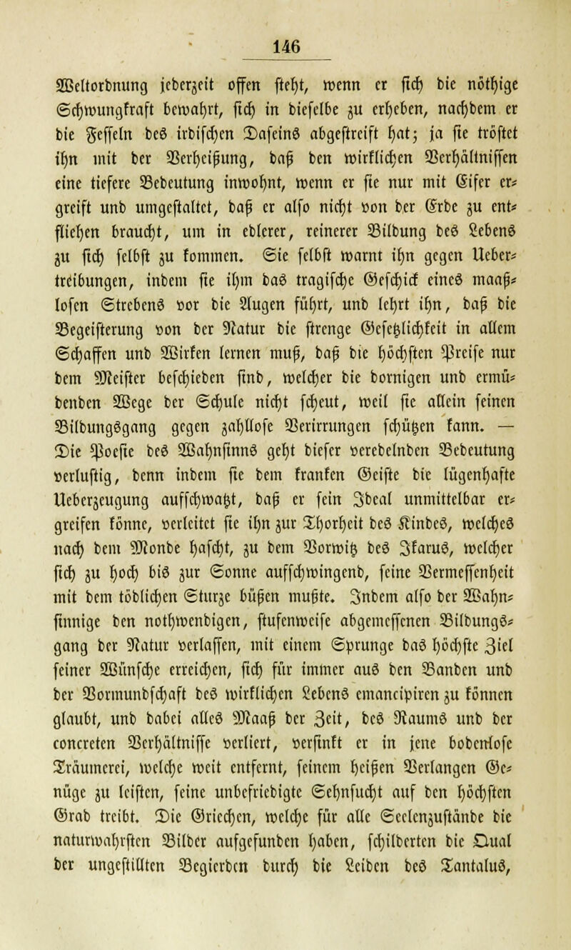 äBettorbming jcbcrgctt offen ftefjt, wenn er ftcr; bie nötige ©cfjwungfraft bewahrt, ftdt) in biefelbe gu erljeben, nacfybem er bie Seffeln beS irbifcfyen SafeinS abgeftreift r)at; ja fte tröftet ir)n mit ber 93erf)eifjung, bafj ben wirf(ici)en 9Sert)ä(tniffen eine tiefere Sebeutung inwofjnt, wenn er fte nur mit (Sifer er* greift unb umgcftaltct, bafj er alfo nicfjt üon ber @rbe 3U ent* fliegen braucht, um in eblerer, reinerer 33ilbung beö Sebenö ju ftcf) felbft ju fommen. ©ie fel6ft warnt tt)n gegen lieber* trribungen, inbem fte i()m baS tragifetje ©efcf)icf eines maafj* lofcn (Strebend »or bie 2(ugen füfyrt, unb lefyrt it)n, bafj bie 33egeifterung »on ber 9tatur bie ftrenge @efcl3licf;feit in atiem ©Raffen unb SBirfen lernen mufj, bafj bie t)6elften greife nur bem SJceifter befcfyieben ftnb, welcher bie bornigen unb ermiV benben SBege ber ©dnile ntcfjt fcfjeut, weif fte allein feinen 33ilbung6gang gegen safjllofe SSerirrungen fcfjüfjen fann. — 2)ie ^oefte beö SSafjnfinnö gef)t biefer »erebelnben Sebeutung »erluftig, benn inbem fte bem franfen (Seifte bie lügenhafte Ueberjeugung auffctjwa^t, bafj er fein Sbeal unmittelbar er* greifen fönne, oevleitct fie il)n jur St)orf)eit bcö Äinbeö, wcfdjeö naefj bem SDtonbe r)afcfjt, ju bem 23orwifj beS 3faruö, welcfjer ftcf) ju fjoef) biö äur ©onnc auffdjwingenb, feine 9Sermeffent)ett mit bem töblicfyen ©turje fcüfjen mußte. Snbem alfo ber 2ßafm* finnige ben notfnuenbigen, ftufenweife abgemeffenen 23i(bung6* gang ber 9catur »crlaffen, mit einem Sprunge baS I)öcf)fte ßkl feiner SBünfcfje erreichen, fiefj für immer aus ben SBanben unb ber S3ovmunbfct)aft beö wirflidjen Sebenö emaneipiren ju fönnen glaubt, unb babei afleö SJtaafj ber Seit, beö 9taumö unb ber concreten SScrr)ältniffe verliert, »erftnft er in jene bobetrfofe Träumerei, welche weit entfernt, feinem fjcifjen SSerfangen ®c* nüge ju reiften, feine unbefriebigte @ef)nfucf)t auf ben f)öcf)ften @rab treibt. 2>ie ©riechen, welche für alle ©cefcnjuftanbe bie naturwaljrften Silber aufgefunben fyaben, fcfyilbertcn bie Dual ber ungefüllten 33egicrbcn buret) bte Seiben beö SEantaluö,