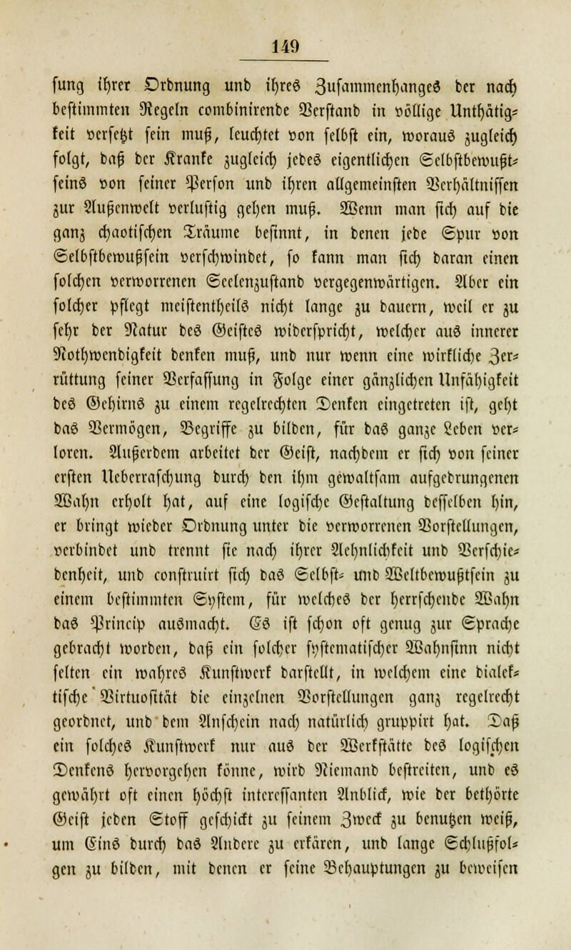 fung ib>r Drbnung unb tfjree 3ufammenb>nge3 ber nach beftimmten Regeln ccmbinircnbc SBerftanb in völlige Untätig* feit »erfe&t fein mufj, feuchtet »on fetbft ein, woraus jugieicf) folgt, bafj bcr Äranfe jug(cicf) jebeö eigentlichen (Selbftbenntfjt* feinö »on feiner *ßerfon unb tr)ren allgemeinften Scrfyältniffen jur Slufjenroelt »erluftig gel)en mufj. SBenn man ftdt) auf bie gan$ ct)aotifct)en Sräume befinnt, in benen jebe Spur »on ©cibftbcwuffem »erfcfywinbet, fo fann man ftcf; baran einen fotcrjcn »erroorrenen ©cetenjuftanb »ergegenwärtigen. Stber ein foldjer pflegt mciftentf)ei(3 nicfjt lange ju baucrn, weil er ju fet)r ber Statur beS ©ciftcö wibcrfprid)t, welcher auö innerer ^otfywenbtgfeit benfen muf), unb nur wenn eine wirfiidje >$u* rüttung feiner SSerfaffung in goige einer gnnj[ict)m Unfäf)igfeit bcö ®et)irnö #x einem regelrechten 2)cnfcn eingetreten ift, gefyt baö Vermögen, ^Begriffe ju bilben, für ba8 ganje Scben »er* loren. Sluferbem arbeitet ber Oeift, nacfjbcm er ftcf) »on feiner erften Ucbcrrafdjung burd) ben it)m gewaltfam aufgebrungenen 2ßa()n ertjott f)at, auf eine (ogifdje ©eftaitung beffdben I)in, er bringt wieber Drbnung unter bie verworrenen SSorftcüungen, verbinbet unb trennt fte naef; ifjrer Sücfynlidifcit unb 93crfd)ic* bcnt)eit, unb conftruirt fid) t>a$ ©c(bft= unb 2ßcltbewu|jtfein ju einem beftimmten ©tyftcm, für welcbcö bcr f)errfcr;enbe SBatjn ba$ *Princip auömadjt. @9 ift fcr)on oft genug jur <2prad)e gebracht worben, bafj ein foicfjer fsiftcmatifcfyer 9Baf)nftnn ntcfjt feiten ein wafjrcS Äunftwcrf barftcilt, in welchem eine biatcf* tifdjc' SSirtuofttat bie einzelnen Sßorftcttungen ganj regehecfjt georbnet, unb bem 2lnfd)cin nad) natürlid) gruppirt f)at. S)af ein fokrjcS Äunftwcrf nur auö bcr SBerfftätte beö logifdjen 2)cnfenc3 b/rttorgcrjcn fönne, wirb 9cicmanb beftreiten, unb eS gewährt oft einen Ijöcfjft intcreffanten Slnblicf, wie ber bettjörte ©eift feben Stoff gcfdu'rft ju feinem 3roccf 51t benufcen weiß, um ©inö burd) bac3 Slnbere ju erfaren, unb lange (Sdjtufifol* gen ju bilben, mit benen er feine ^Behauptungen ju (weifen