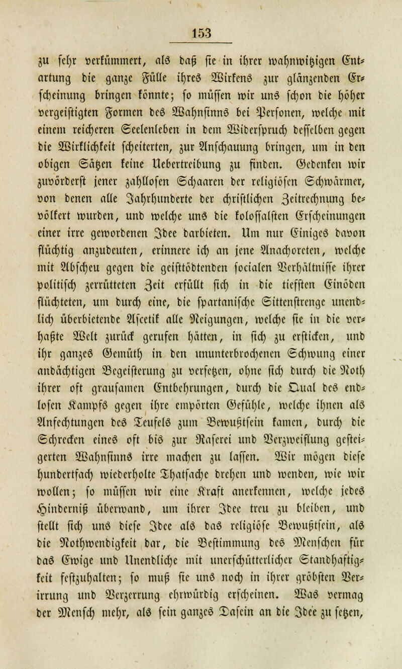 ju fefyr »erfümmert, alä bafj fte in ibrer war)nwif}tgen Snt* artung bie gange gütle itjred SBirfcnö jur glängcnben Sr* fcbetnung bringen fönnte; fo muffen wir un3 fd)on bie f>öf)cr »ergeiftigten gormen beö 2Bafjnftnnö bei ^erfonen, welcfje mit einem reicheren Seelenteben in bein SBiberfprud) beffclben gegen bie 2Birflid)feit fd)eiterten, gur 2lnfd)auung bringen, um in ben obigen ©ä£en feine Uebertreibung gu finben. Oebenfen wir gtwörberft jener gafjtlofen @d)aaren ber re(igiöfen Schwärmer, üon benen alle 3af)tt)unberte ber cfjrtftltdjen 3ettrccf>nttng be* cölfert würben, unb weldje unö bie foloffalften Erlernungen einer irre geworbenen 3bee barbieten. Um nur Ginigcö baöon flücrjtig angubeuten, erinnere id) an jene 2lnad)orcten, weldje mit Slbfcfjcu gegen bie geifttöbtenben focialen 23crf)ältniffe it)rer politifd) gemitteten 3t<t erfüllt fid) in bie tiefften Ginöbcn flüchteten, um burcr) eine, bie fpartanifebe Sittcnftrcngc unenb- licf) überbietenbc Slfcetif alle Steigungen, welche fte in bie »er* fyafjte Sßclt gurürf gerufen f)ättcn, in ftd) gu erftirfen, unb if)r gangeö ®emüt!) in ben ununterbrochenen ©d)wung einer aubäcf)tigen 23cgciftcrung gu verfemen, ofyne ftd) burd) bie 9iotl) ibrer oft graufamen Gntbcfyrungcn, bind) bie Dual beei enb* lofen Äampfö gegen tr)re empörten ©efül)le, wcld)e il)ncn a(3 2lnfed)tungen bcö ücufclö gum 23ewu<jtfein famen, burd) bie ©cfjrccfcn eincö oft biö gur 9tafcrei unb 93crjmeiflung geftei* gerten SBaljnftnnö irre madjen gu laffen. 2Bir mögen biefe f)unbertfad) wiebcrr)olte üf)atfad)e bref;cn unb wenben, wie wir wollen; fo muffen wir eine Ä'raft anerfenucn, we(d)c jcbeö §iitbcrni£ überwanb, um ibrer 3bcc treu gu bleiben, unb ftellt ftd) unö biefe 3bce alö baö rcltgiöfe SBcwiijjtfcin, als bie 9cotr)wenbigfcit bar, bie 23cftimmung bcö üKenfdjen für baö (Swige unb Unenblidje mit unerfd)üttcrlid)er ©tanbljaftig? feit fcftgufyalten; fo muf fte unö nod) in ir)rer gröbftcn 93er* irrung unb 93crgcrrung ebrwürbig erfdjcinen. 3Baö uermag ber SJienfd) niefyr, alö fein ganjeö 2)afcin an bie 3be'e gu fc&en,
