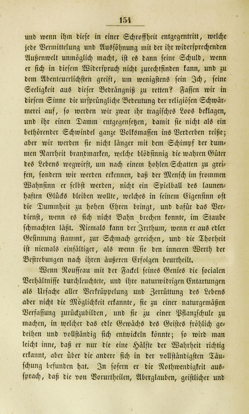 unb wenn ifjm biefe in einer Schroffheit entgegentritt, weiche jebe SScrmittelung unb Sluöföfynung mit ber ii)r wiberfprectyenben Slufknwctt unmöglich macht, ift eö bann feine ©chulb, Wenn er ftcb in biefcin Sfiibetfpruch nicht ättrechtfinben fann, unb ju bem Sibentcuerlichften greift, um wenigftcnö fein 3ch, feine ©celigfeit auö biefer 23ebrängnifj ju retten? gaffen wir in biefem Sinne bie urfprüngtiche 23cbeutung ber religiöfen ©chwär* merei auf, fo werben wir jwar ihr tragifchcö Sooö befiagen, unb ihr einen 3)amm entgegenfetjen, bamit fte nicht a(ö ein bethörenber ©chminbef ganje 23olfömaffcn inä Serberben reife; aber wir werben fte nicht tätiger mit bem ©chimpf ber bum* men Starrheit branbmarfen, welche btobftnnig bie wahren ©üter beö Scbcnö wegwirft, um nach einem fjohlen ©chatten ju grei* fen, fonbern wir werben erfennen, baf ber SKcnfcf) im frommen SBahnftnn et fclbft werben, nicht ein ©pietbaü bcö tarnten- haften ©utefö b(ei6en wollte, wclcfycö in feinem Sigenftnn oft bie ^Dummheit ju hohen Ghren bringt, unb bafür baö 93er* bienft, wenn cö ftc^j nicht 23ai)n brechen fonnte, im ©taube fehmachten läfjt. Niemals fann ber Snthum, wenn er auö ebler ©eftnnung ftammt, jur ©chmach gereichen, unb bie Shorheit ift nicmalö einfältiger, alö wenn fte ben inneren SBertf) ber 23eftrcbungcn nach ihren äufjercn (Srfoigen beurtheitt. 2Bcnn 3touffcau mit ber gacfcl feineö ©enieö bie focialen 93erhä[tniffe burchlcucbtcte, unb ihre natttrnubrigen Entartungen alö Urfache aller 93crfrüppc(ung unb 3crrüttung beö Sebcnö aber triebt bie SRöglicbfctt erfannte, fte ju einer naturgemäfen aSerfaffung äurücfättbilbcn, unb fte ju einer ^fianjfchule ju machen, in welcher baö ebte ©cwächö beö ©eiftcö fröhlich ges beiden unb »oüftänbig ftrfj entroicfcln fonnte; fo wirb man leicht inne, baf er nur bie eine §älfte ber SBahrhcit richtig erfannt, aber über bie anberc fiel) in ber »otlftänbigften £äu* fchung befunben hat. 3n fofern er bie 9?otl)menbigfcit auö* fprach, bap bie t>on 93onntl)eilcn, Aberglauben, geiftlichcr unb