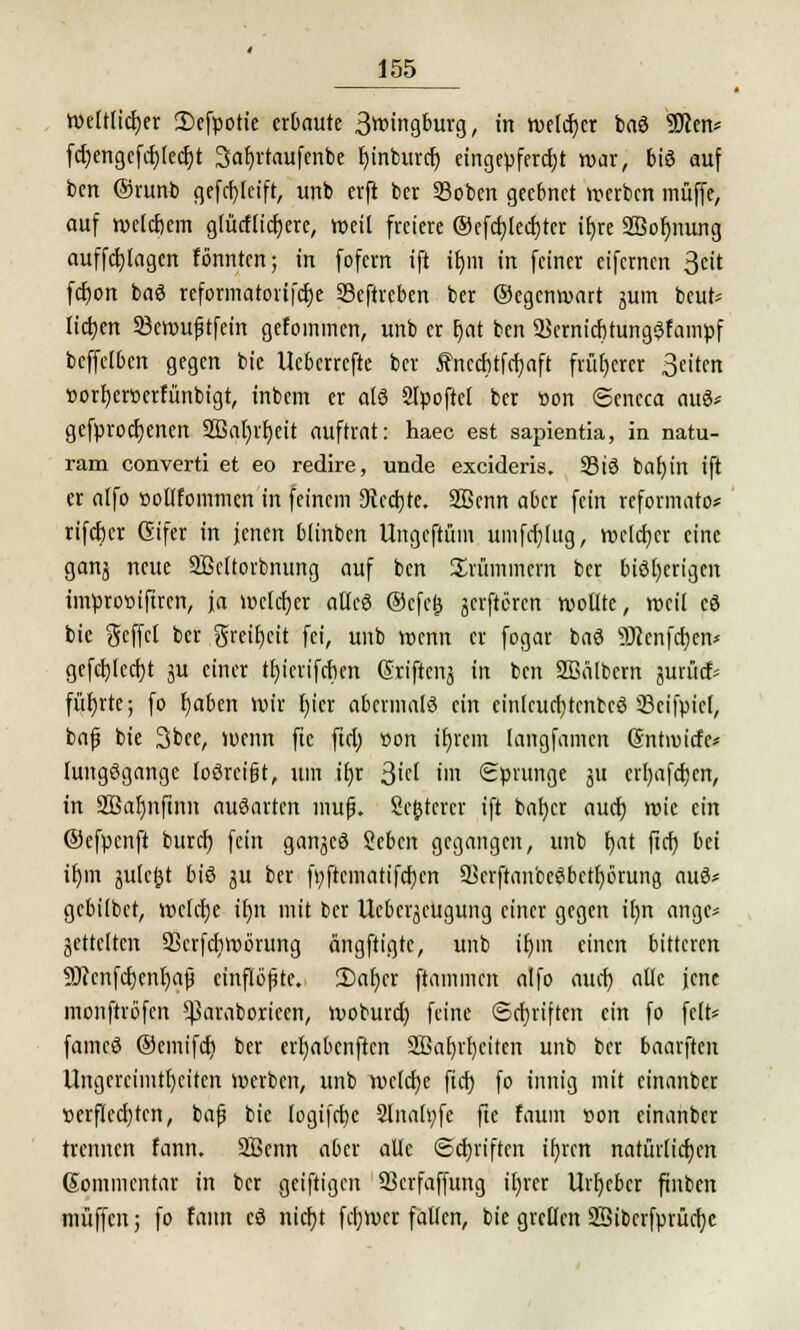 Weltlicher 2)efpotie erbaute 3wingburg, in welcher baö 9)ien* fdjengefcr)lecr)t 3ar)rtaufenbe bjnburcr) eingepfercht war, bis auf bcn Qbxurti gefcfyleift, unb erft ber 23oben geebnet »erben muffe, auf welchem glücflicfjere, weit freiere ®efcr)lecr;ter ifjre 2Bor)nung auffctjlagcn fönnten; in fofern ift tt)ni in feiner eifernen 3eit fcfyon baö reformatortferje Seftreben ber ©egenwart jjum beut* liefen SBerouptfcin gefoinmcn, unb er r)at ben 9Sernicr)tung$fampf beffetben gegen bie Ueberrcfte ber ifrucrjtfrfyaft früherer 3eiten »orfycrtterfünbigt, inbem er alö Slpoftcl ber tion ©eneca auö* gefprocljenen 2Bai)vt)ett auftrat: haec est sapientia, in natu- ram converti et eo redire, unde excideris, S3tä bafyin ift er alfo »otlfommen in feinem 9tcd)te. SBenn aber fein reformato* rifcfjer Gifer in jenen blinben Ungcftüm umfdjlug, welcher eine ganj neue SBcttorbnung auf bcn Krümmern ber bisherigen tmproöiftrert, ja welcher atleö ®cfe& jeiftcren wollte, weil c8 bie geffcl ber greir)cit fei, unb wenn er fogar baö SJienfdjen* gefdjledjt ju einer ttjicrifcben (Sriftenj in ben 9Bä(bern jurücf- fütjrte; fo t)abcn wir fyier abermals ein einlcucfytcntcö iBeifpiel, baf bie 3bee, wenn ftc ftd; »on ifjrem (angfamen ©ntroiefe* luitgßgangc toöreigt, um if)r ßid im Sprunge ju erl)afd)cn, in SBafjnfinn auöartcn muß. Sc&tcrcr ift bafycr aud) wie ein ®cfpcnft burd) fein ganjeö Sebcn gegangen, unb {jat ficfj bei it)m äulc^t biß $u ber fyftcmatifcfjcn S[>crftan'ceSbctt)6rung auS* gebilbet, welche tr)n mit ber Uebcr^cugung einer gegen il)n ange* jettclrcn Skrfdjwörung ängftigte, unb it)m einen bitteren ÜDi'cnfcrjenljajj einflößte. 2)ar)cr ftammen alfo auef) alle jene monftröfen ^3araboricen, woburd) feine Schriften ein fo feit* famcö ©emifd) ber erfyabenften 2Bar)vt)citen unb ber baarften Ungereimtheiten werben, unb welche ficf> fo innig mit einanber verflechten, baß bie logifcbc 2lnoh;fe fte faum von einanber trennen fann. SBenn aber alle Schriften ifjrcn natürlichen (Sommentar in ber geiftigen SSerfaffung il)rer Urheber ftnben muffen; fo fann eö nierjt fdjwcr fallen, bie grellen SBibcrfprtidje