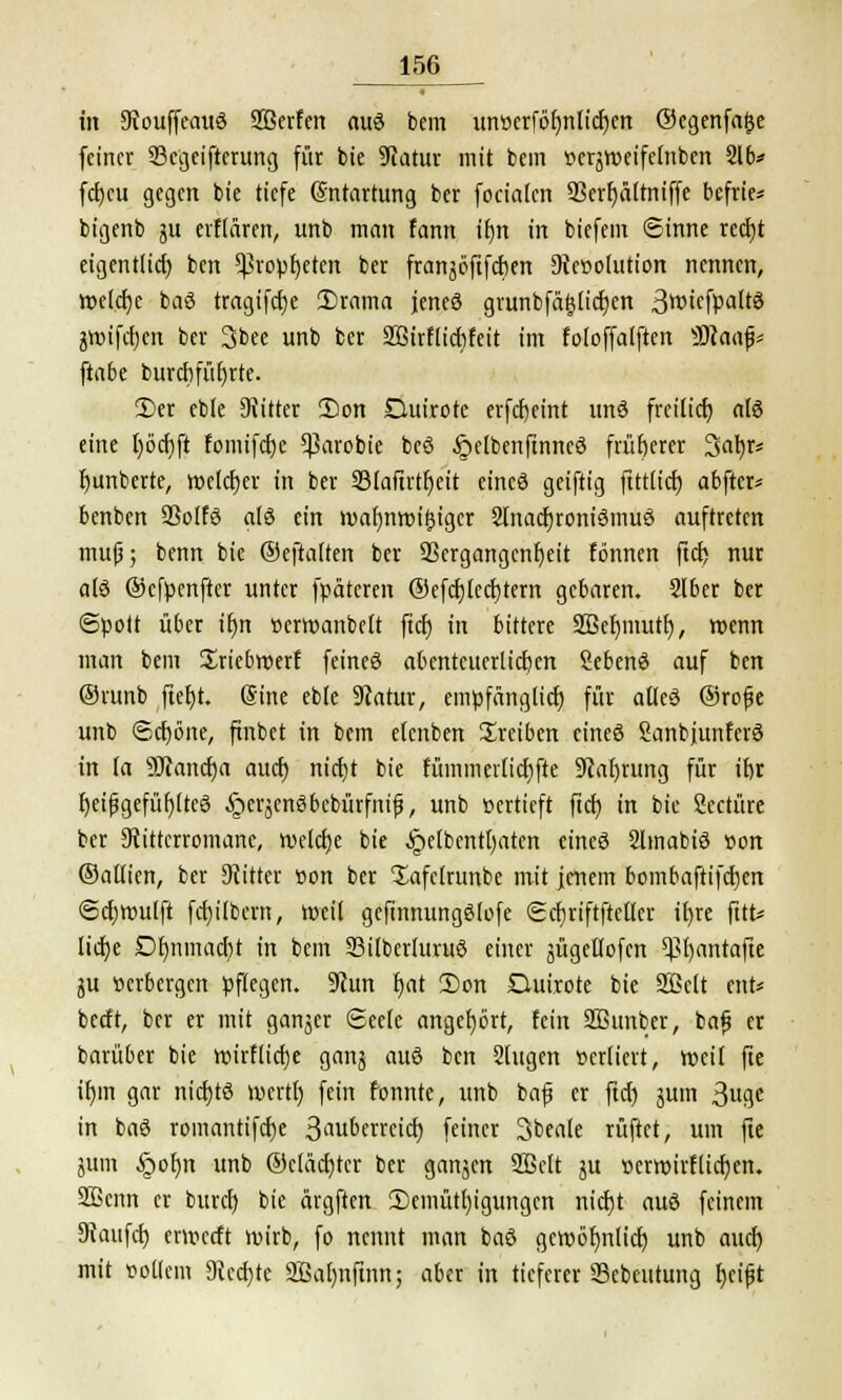 in StouffeauS 2Berfen aus bem un»erfbbnlicljen ©egenfafce feiner tBccjeifterurtg für bie Statur mit bem »erjweifelnben 216* fct>cu gegen bie tiefe Entartung ber focialcn SSerfjattrttffe befrte* bigenb gu erflären, unb man fann if)n in biefem Sinne recfjt eigentlid) ben Cßropfjetcn ber franjöftfcben Devolution nennen, welche baS tragtfetje £)rama jenes grunbfä£lid)en 3wief»altS greifet) en ber 3bee unb ber SBirfltcbfeit im foloffalften IBlaap ftabe burebfübrte. 3)er eble 9iitter 2)on Ouirote erfdjeint unS freilief) als eine l)öd)ft fomifdje *ßarobie beö §elbenftnneö früherer Satyr* bunberte, welker in ber 33laftrtljeit eines geiftig ftttlid) abftcr* benben QSoffö als ein tvafynroifcigcr 2finid)roniSmuS auftreten mu(j; benn bie ©eftatten ber Vergangenheit fönnen ftd) nur a(S ©efpenfter unter fpäteren ©efdjtecfjtern gebaren. 2lber ber Spott über if)n »erroanbelt ftd) in bittere Sßefymutr;, wenn man bem Sriebroerf feines abenteuerlicben SebenS auf ben ©runb fteljr. (Sine eble 9catur, empfänglicf) für alles ©rojje unb Scfjöne, ftnbct in bem elcnben treiben eines SanbjunferS in la 9Jcand)a aud) nid)t bie fümm erlief) fte Stafn-ung für ibr beifjgefüfjlteS ^erjenSbebürfnif, unb »ertieft ftd) in bie Seetüre ber 9tittcrromane, weld)e bie ^»elbentl)aten eines SlmabiS »on ©atlien, ber Dritter »on ber Xafelrunbe mit jenem bombaftifd)en Scfjroulft fd)ilbcrn, weil gefinmtngSlofe Scf)riftfteller il)re frtfc* lid)e Df)nmad)t in bem S3ilberluruS einer jügellofen Vfjantafte gu »erbergen pflegen. 9iun t)at 2)on Duirote bie Sßclt cnU berft, ber er mit ganger Seele angehört, fein SBunber, bajj er barüber bie tt>irflicf)e gang aus ben Singen »erlicrt, rocit fie ib,m gar nid)tS wert!) fein fonnte, unb bajj er ftd) gum ^ua,t in baS romantifd)e 3aubcrrcid) feiner 3beale ruftet, um fie gum Jpoljn unb @cläd)tcr ber gangen 2Bclt gu »erroirflid)en. 2ßenn er burd) bie ärgften 3)emütl)igungen nid)t aus feinem Diaufd) en»ccft wirb, fo nennt man baS geroöfwlid) unb aud) mit »ollem 3Jed)te SBarmfinn; aber in tieferer SScbeutung fyeifjt