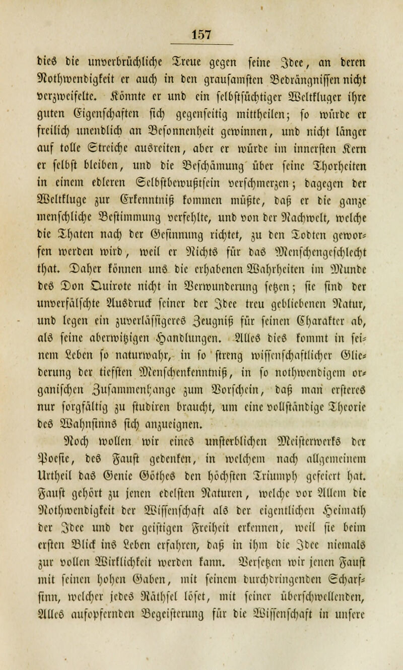 bieö tue unr>crbrüd)lid)e £reue gegen feine 3bee, an beren 9cotf)Wenbigfcit er aud) in ben graufamften 33ebrängniffen nid)t bezweifelte, könnte er unb ein fclbftfüditiger SBcltflugcr it)re guten (Sigenfcf/aften ftd) gegenfeitig mitteilen; fo würbe er freiließ unenblicb an 23efonnenI)eit gewinnen, unb nicfjt länger auf tolle ©treidle auöreiten, aber er würbe im innerften Äcrn er felbft bleiben, unb bie Sefcpinung über feine $r)ort)circn in einem ebicren Sclbftbcttnijjtfein »crfdjmcrjcn; bagegen ber Söcltfluge jur (Srfenntnif fommen müfjte, bafj er bie ganje mcnfd)lid)e Sefttinmung »erfefylte, unb son ber 9?ad)welt, welche bie Zl)atm nad) ber ©cfinmmg richtet, ju ben Sobtcn gewor* fen werben wirb, weit er Wcfytö für baö 9Jcenfd)engefd)lecf;t tljat. 2)al)cr tonnen unö bie erhabenen 2Bal)rf)citcn im üDhmta bcö £)on Ouirote nietjt in SSerwunberung fernen; ftc ftnb ber uiwerfä(fcl)tc Sluöbrutf feiner ber 3bce treu gebliebenen 9catur, unb legen ein juvcrläffigereö 3eugnif3 für feinen 6()araftcr ab, alö feine überwiegen §anb(ungen. 2lllcö bieö fommt in fei* nein Sebcn fo natunvab,r, in fo ftreng wiffcufdjaftlicrjer ©lic* berung ber tiefften Sienfcbenfenntnif, in fo notljwcnbigem or* ganifcr)en 3ufrtnimcn[;ange jum SSorfriiein, bafj man erftercö nur forgfältig ju ftubiren braucht, um eine »ollftänbige 2-()coric beö 2ßal)nftnnö ftcb, anzueignen. 9tod) wollen wir cincö nnfterblicfyen Sfteifterwerfö ber ^oefte, beö gauft gebenfen, in welchem nacr) allgemeinem Urtfyeil baö ®enie ®ötl)eö ben fjbcrjften fjriumpr) gefeiert r)at. gauft gcl)ört 5U fetten ebelftcn Staturen, welche v>or Slllem bie 9cotl)rocnbigfeit ber 2£iffcnfcr)aft alö ber eigentlichen ^leimatt) ber 3bcc unb ber geiftigen greifet erfennen, weil fie beim elften S3licf inö geben erfahren, bafü in ir)m bie 3bee nicmalö jur »ollen 2Birflid)fcit werben fann. SBcrfcßen wir jenen Sauft mit feinen l)ol)cn ©aben, mit feinem burcfybringenben Sdjarfv finn, welcher jcbcö 9Mtl)fel löfet, mit feiner übcrfdjwettenben, Sllleö aufopfemben Scgciftcruitg für bie äßiffenfcrjaft in unfere