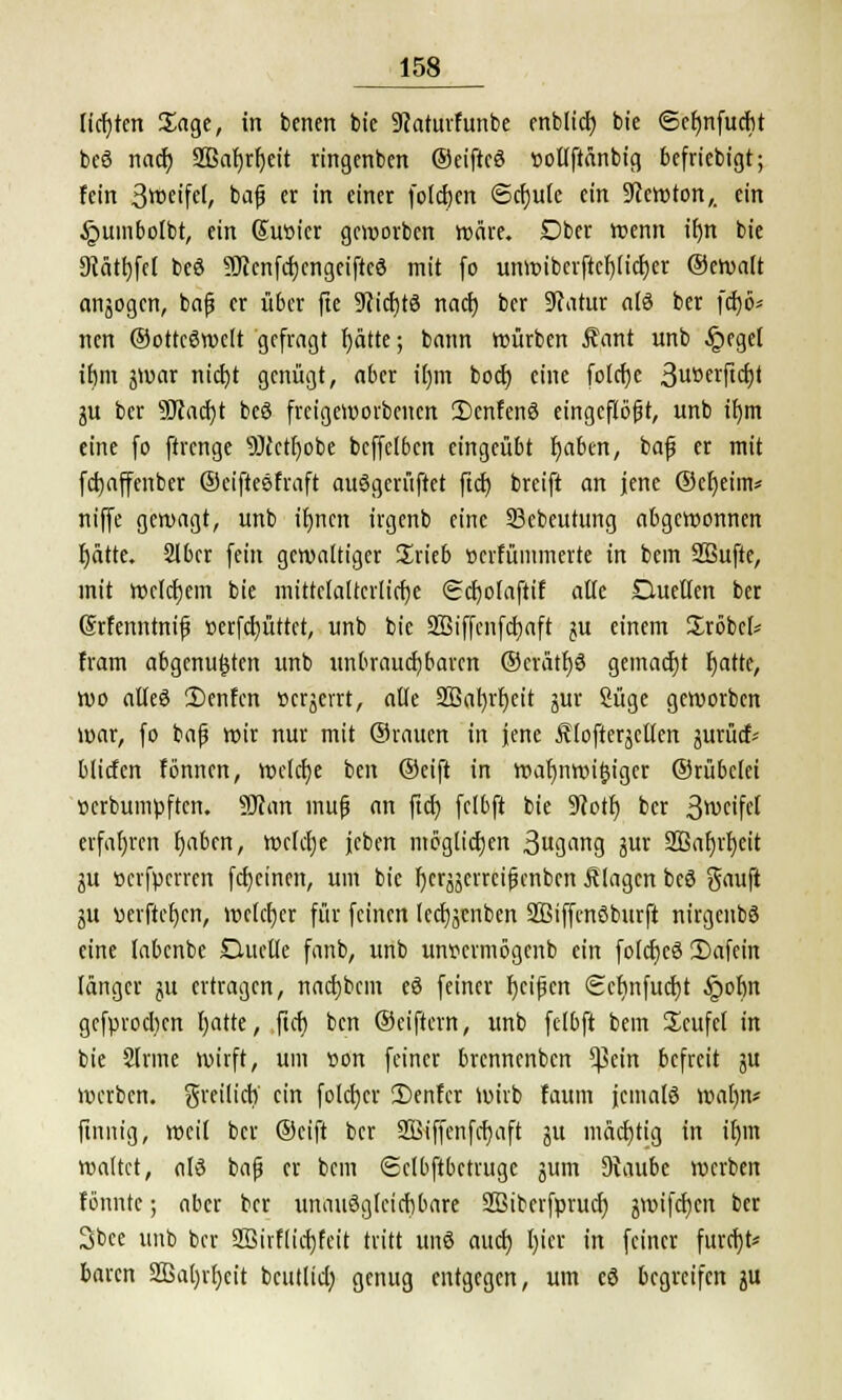 lidjtcn Sage, in bcncn bie 9iaturfunbe enbltd) bie 6ef)nfucf>t beö nacf; SBatjr^ett ringenben ©eifteö tiotlftänbig befricbigt; fein Steifet, bafj er in einer foldjen <5cr)ute ein Newton,, ein §umbolbt, ein Güröicr geworben wäre. Dber wenn ifm bie 9tätl)fel beö SOJenfcfjcngeifteö mit (o unwibcrftct)ticf)er ©cwalt anjogen, bajj er über fte Wcfjtö nact) ber Statur atö ber fcfjö* nen ©ottcöwelt gefragt f)ätte; bann würben Äant unb §eget ir)m jwar triebt genügt, aber itjm boeb eine fotebe 3UDetftcf)t $a ber SJcacbt beö freigeworbenen 2)cnfenö eingeflößt, unb itjm eine fo ftrenge äJcctbobe bcffclbcn eingeübt baben, baf er mit fdjaffenber ©eifteefraft auögerüftet fiel) breift an jene ©cbeim* niffe gewagt, unb ibnen irgenb eine 23cbeutung abgewonnen bätte. Slber fein gewattiger £rieb »erfümmerte in bem SBufte, mit welchem bie mittelalterliche <Scf)oIaftif alle Duellen ber (Srfenntnifj »erfebüttet, unb bie SBiffenfcbaft ju einem Sröbcl* fram abgenu^ten unb unbrauchbaren ©eratbö gemaebt batte, wo alleö 'I)enfen »erjerrt, alle Sßabrbeit 5m- Süge geworben war, fo bafj wir nur mit ©vaucn in jene ÄlofterjcUen jurücf* bliefen fönnen, welche ben ©eift in wafjnwifcigcr ©rübelei »erbumpften. 9J?an muß an ftcb fclbft bie 9cotb ber 3weifel erfahren baben, welche jcben möglichen 3ugang jur Sßabvbeit ju öcrfpcrren febeinen, um bie fjcrjäcvrciJKnbcn klagen beö Sauft lü vierfteben, weteber für feinen lecfjjcnben SBiffenöburfi nirgenbö eine labenbe Duette fanb, unb unvermögenb ein fotebeö Dafein länger ju ertragen, naebbem eö feiner beifjen Sebnfucbt §ot)n gefproeben fjatte, ftcb ben ©eiftern, unb fclbft bem Scufel in bie Sinne wirft, um üon feiner brennenben *J3ein befreit ju werben, gveitieb' ein foleber !Denfcr Wirb faum jemals watyn* finnig, weil ber ©eift ber SBiffenfcbaft 51t mäcfjtig in ibm waltet, alö ba|j er bem (Sctbftbctruge jum DJaube werben formte; aber ber unauöglcicbbare äßiberfprucb jwifetjen ber 3bce unb ber 2Bivflicbfeit tritt unö aueb l)ier in feiner fuvcfjt* baren Sßabrbcit beutlicb genug entgegen, um eö begreifen ju