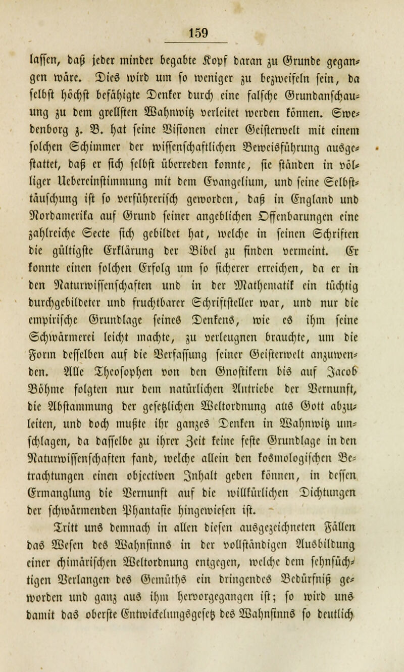 laffcn, baf* jeber minbet begabte $opf baran ju ©runbe gegan* gen wäre. 2)icö wirb um fo weniger ju bejweifeln fein, ba fclbft f)öcr)ft befähigte 2)cnfer bureb; eine falfcfje ©runbanfcfcau* ung ju bem grellften 2Baf)nwi£ Berleitet werben fönnen. <Swe* benborg j. SB. f)at feine SSiftonen einer ©eiftcrwelt mit einem folcfyen «Schimmer ber wiffenfcbaftlirfyen ^Beweisführung auöge* ftattet, bafj er ftcfj fclbft überreben fonnte, fie ftänben in »öl* Itger Ucbcreinftimmung mit bem (Stmngclium, unb feine Sclbft* täufcfyung ift fo t>crfüt>rcrifcf) geworben, bafj in (Snglanb unb 9corbamcrifa auf ®runb feiner angeblichen Offenbarungen eine jaf)(reicf)c ©ecte ftcf) gebilbet Ijat, welche in feinen ©ebriften bie gültigftc Grflärung ber 23ibc( ju finbert »ermeint. (Sr fonnte einen folgen (Srfolg um fo fieberet erreichen, ba er in ben Scaturwiffcnfctjaftcn unb in ber 9J?atl)cmatif ein tücrjtig burcbgcbilbctct unb fruchtbarer Sdjtiftftctlct war, unb nur bie empirifcrjc ®runb(age feinet? 3)enfcne>, wie cd it)in feine Schwärmerei tcicfyt machte, gu »evlcugnen brauchte, um bie gönn bcffclben auf bie SSerfaffung feiner ©eiftcrwelt anjuwen* ben. 2l(Ie ^Ijcofopfjcn »on ben ©noftifem biö auf 3acob 23ö()me folgten nur bem natürlichen Slittricbe ber SScrnunft, bie Slbftammung ber gefe$licfjcn SBcltorbnung attö @ott abjw leiten, unb boeb, mufte ibr ganjeö 3)enfcn in 2ßa()nwi(5 um* fd)(agen, ba baffelbc ju it)rcr 3eit feine fefte ©runblage in ben Scaturwiffcnfcfjaftcn fanb, wclcbe allein ben foömologifcbcn 33c* traebtungen einen objeetwen Snfjalt geben fönnen, in beffen (Srmanglung bie Vernunft auf bie will füll icfycn £>icf)tungcn ber fcf)Wärmenbcn ^fyantafie l)ingcwiefcn ift. Sritt unö bemnarf) in allen biefen anögejeicfjnctcn galJfen baö SBcfen bcö 2Bat)nfinnö in ber öotlftänbigcn Sluöbilbung einer cfyimärifcfyen SBeltorbnung entgegen, welcfjc bem fcfynfücf;* tigen Verlangen beö ©cmütf)$ ein bringenbeö 23cbürfmjj ge* Würben unb ganj auö ifjm f)cr»orgegangcn ift; fo wirb und baniit baö oberfte @ntwicfclitng3gcfe& beß 2ßal)nfinn3 fo beutlicf)