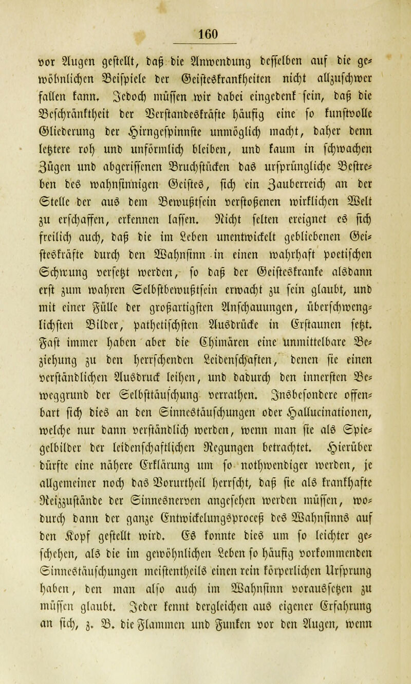 por Slugen geftellt, bafj bie Slnwenbung beffetben auf bie gc* tüclmticfjcn SBeifpiele bet ©eifteSfranfljeiten nicl)t al^ufcfywer fallen fann, Sebocfj muffen wir babet eingeben! fein, bafi bie 33cfcl)ränftf)eit ber SSerftanbeSfrafte Jjäuftg eine fo funfWolIe ©lieberung ber §irngcfpinnfte unmöglich maerjt, bat)er benn leitete rob, unb unförmlich, bleiben, unb faum in fcf)Wacf;en 3ügen unb abgeriffenen 23rud)ftücfen baö urfprünglictje SScftre* ben be§ walmftnnigen ©eifteä, ftcf) ein Saubateify an ber ©teile ber auö bem SBemu^tfein »erftofenen wirflicf)cn 2Öelt ju erfcfyaffen, erfennen laffen. 9cicl)t feiten ereignet eö fiel) freilief) auefj, baf bie im Seben unentwicfclt gebliebenen ©ei* fteßfräfte buret) ben SBabnftnn in einen wahrhaft poetifct)en Schwung »eifert werben, fo bafj ber ©eifteSfranfe alöbann erft ^um wahren ©elbftbewujjtfein erwacht ju fein glaubt, unb mit einer gülle ber grofjartigften Slnfcfjauungcn, itberfebweng* Haften Silber, patf)ctifcr)ften SluSbrücfe in (Srftaunen fe£t. gaft immer Ijaben aber bie Sfyimaren eine unmittelbare 23e* jiefyung ju ben fyerrfdjenbcn Scibenfdjaften, benen fte einen »erftänblicfjen SluSbrucf leiten, unb babureb, ben tnnerften 23e* weggrunb ber ©etbfttäufcljung »erraten. 3nöbefonbere offen* bart ftcr) bteö an ben ©inneStäufcf)ungen ober §ailurinationcn, welche nur bann Perftdnblicf) werben, wenn man fte als <£pie* gelbilber ber leibenfcfyaftlicljcn Regungen betrachtet, hierüber bürfte eine nafjere Grflärung um fo notfywenbiger werben, je allgemeiner noch, baS 23orurn)eit I)crrfci)t, bafj fte aU franffyafte Dteijjuftdnbe ber ©inneöneröen angefeljen werben muffen, wo* buref) bann ber ganje Gntwicfclungäprocef beö SBafmftnnö auf ben £opf geftellt wirb. Se fonnte bieö um fo leichter ge* fehlen, als bie im gewöt)nlid)en Sebcn fo fyiiuftg »orfommenbcn ©inneStäufcrjungen mciftcnttjeilS einen rein föipcrlictjen Urfprung l)aben, ben man alfo auet) im SBalmftnn üorauSfc^en ju muffen glaubt. Sebcr fennt bcrglcicljen auö eigener @rfal)rung an fiel), 3. 33. bie glammcn unb gunfen Por ben 2lugen, wenn