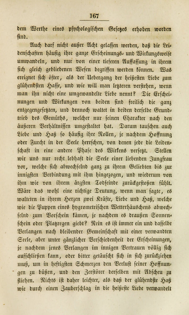 bcm 2Bcrtt)e eineö pfycfjotogifcfjen ©efefceö erhoben worbcn ftnb. 2lucf) barf ntcfjt aujjer 2tcf>t gelaffctt »erben, bafj bie Sei* benfcr)aftert l)äuftg xtjre ganje (Srfctjcinungö^ unb SBirfungöroeife umroanbeln, unb nur t»on einer tieferen Sluffaffung in itjrcm ftcf) gleich, gebliebenen SBcfen begriffen werben tonnen. 2Baö ereignet ftcb, öfter, a(3 ber Uebergang ber fjeifjcften Siebe jiun glüfjenbften §affe, unb »nie Witt man lejjteren »erfteh/n, wenn man it)n nicfjt eine umgcmanbelte Siebe nennt? 2)ie (Srfcbei* nungen unb 2Birfungen von beiben ftnb freilich, bie gonj cntgegcngcfcistcn, unb bennoeb. waltet in beiben bcrfclbe ©tunb* trieb beä ©einüttjö, welcher nur feinen (St)arafter nact) ben äußeren 9Sert>dttntffcn umgeftattet fyat. £>arum taufcfjcn auch, Siebe unb §af fo f)äuftg ibje Stollen, je nacfybcm Hoffnung ober gurcfyt in ber ©eck fycrrfcfycn, »on benen jebe bie Seiben* fcfyaft in eine anbere ^3b)afc bcö SBirfenö öerfeßt. ©teilen nur unö nur rccf)t lebhaft bie Seele einer liebenben 3ungfrau vor, welche ftcl) abmccfyfclnb ganj ju t^tein ©cliebten bid jur innigften SScrbinbung mit it)m r)ingcjogcn, unb roieberum »on il)m wie üon ihrem ärgften Sobfeinbe juntefgeftopen füf)lt. Sßäre baö wor)l eine richtige Deutung, wenn man fagte, eö walteten in ifn'em .Sperren jmei Gräfte, Siebe unb §ap, welche roie bie puppen cincö t)i;gromctrifd)cn 3Bctterl)äuöcb,cnS abweeb/ fclnb jum 93orfcl)cin tarnen, je nadjbcm cö brausen Sonnen* fcbjcin ober ^lo^regcn giebt? Stein eö ift immer ein unb baffelbe Verlangen nach, blcibenbcr ©cmeinfcfyaft mit einer »erwanbten Seele, aber unter ganjlicfycr 23crfcf)icbcnf)eit ber Grfcfycinungen, je nachdem jencö Verlangen im innigen SSertraucn »öllig ftcl) auffcijlicfKit fann, ober bitter getäufebt ftcb in ftcl) jurücfyiefyen mujj, um in l)cftigftcn Scfmicrjcn ben 93crluft feiner Jpoffnun* gen ju büßen, unb ben 3crft°rcr berfclben mit 2lbfcf)cu ju fliehen. 9ticf)tö ift taber leichter, alö baß ber glüf)cnbfte §afj Wie bureb, einen 3<mberfcblag in bie fyeißcfte Siebe t>em>anbelt