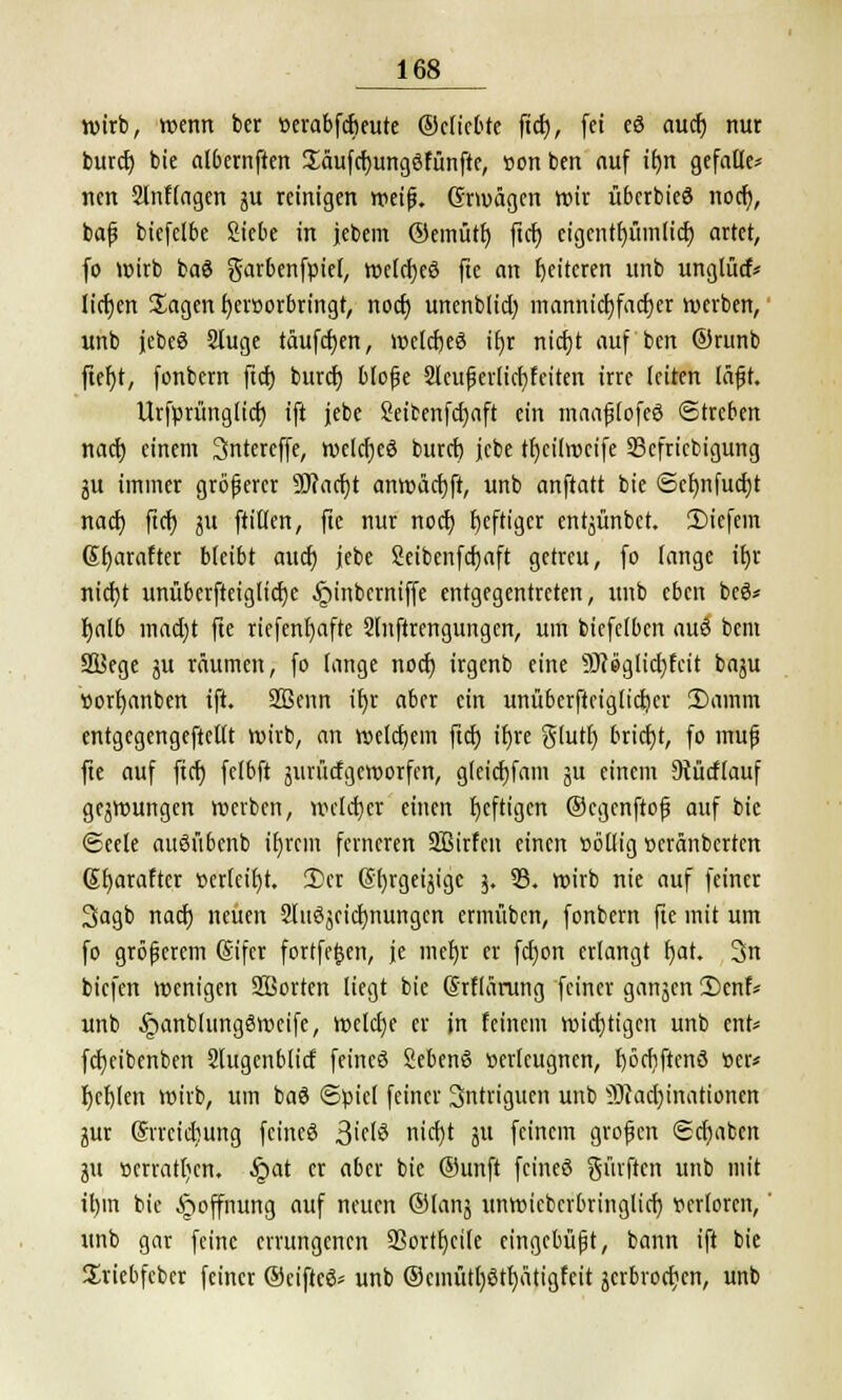 wirb, wenn bcr üerabfcfieute ©cficbte ficf), fei eö aucf) nur burcf) bie atbernften Jäufcfyungöfünfte, »on ben auf if>n gefalle* nen 2lnf(agen 51t reinigen weif. Grmägen wir tibcrbieö nocf), baß biefelbe Siebe in jebem ©emtitf) ftd) eigentfjümlicr) artet, fo wirb baö garbenfüiet, wetcfjeö fte an Weiteren unb unglucf* lidjen Sagen hervorbringt, nocf) unenblid) mannicfjfacfjer werben, unb jebeS 2tuge taufdjen, welcfjeö itjr nicf)t auf ben ®runb ftefyt, fonbern ftcf) burcf) bloße 2leußerlicf)feiten irre leiten läßt. Urfprünglid) ift jebe Seffcenfcfjaft ein maaßlofeö Streben nach einem Sntereffe, welcf)eö fcuret) jebe tfycilrocife 33cfricbigung ju immer größerer SDfacr)t anwarft, unb anftatt bie @ef)nfucf)t nad) ftcfy ju ftilten, fte nur nocf) heftiger entjünbet. liefern Gfjarafter bleibt aucf) jebe 2eibenfd)aft getreu, fo lange ifjr nicf)t unüberfteiglicfje Jpinbcrniffe entgegentreten, unb eben bcö* f)alb mad)t fte riefenfyafte Slnftrengungen, um bicfelben auö bent SSJege ju räumen, fo lange nocf) irgenb eine 9Jcöglid)fcit baju »orljanben ift. 2Benn ir)r aber ein unüberftciglictjer 2)ainm entgegengeftellt wirb, an welchem ftcf) tr)re $lutl) brict)t, fo muß fte auf ftcf) fclbft jurücfgcworfen, gleicfjfam ju einem 9{ücflauf gejwungen werben, welcher einen fjeftigen ©cgenftoß auf bie Seele auöfibenb ifyrcm ferneren 2Birfcn einen völlig veränberten (Stjaraftcr verteilt. 3>cr (Sfyrgeijige 3. 33. wirb nie auf feiner 3agb naef) neuen 2luöjeicf)nungen ermüben, fonbern fte mit um fo größerem (Sifcr fortfe^en, je mefjr er fcf)on erlangt f)at. 3n biefen wenigen Sßorten liegt bie Srflärung feiner gangen 2)enf* unb ^»anblungSweife, welche er in feinem wichtigen unb ent* fcf)eibenben Slugcnblicf feincö Sebenß verleugnen, f)örfiftcnö »er* fjefjlen wirb, um baö Spiel feiner 3ntriguen unb 9Jcad)inationcn $ux (Srrcicfmng feineö 3'fiö nid)t 51t feinem großen <Sd)aben ju Serratien. .Spat er aber bie ®unft feineö Surften unb mit it)m bie Hoffnung auf neuen ©fang unwieberbringtief) verloren,' unb gar feine errungenen 33ortf)cile eingebüßt, bann ift bie Sriebfcber feiner ©ciftcS* unb ®cmütf)6tf)ätigfeit jerbrodjen, unb