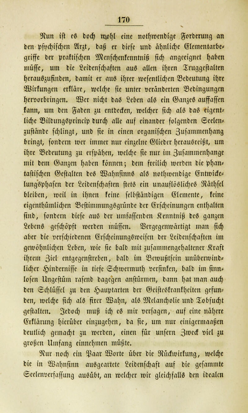 9cun ift cS bocf) w.of]l eine notfywenbige gorberung an ben pft;ct)ifcf)en 2lrjt, bafj er biefe unb äl)nticr)e Slementarbe* griffe ber praftifdjen 9J?cnfcf)enfcnntnifj ftcr) angeeignet r)aben muffe, um bie Sicibcnfctjaftcn aus allen if)ren Sruggcftaften fyerauSjufinbcn, bamit er aus it)rcr wefentlicfjen SScbeutung it)re SÜirfungen erfiäre, welche fte unter »eränberten SBebingungcn hervorbringen. 2Ber nietjt baS Seben als ein ©anjeS auffaffen fann, um ben gaben ju entbeefen, welcher ftet) als baS eigene licfye 93ilbungSprincip buref) alle auf einanber folgenben ©eelcn* juftanbc fci)lingt, unb fte in einen organifct)en 3fflmmenf)ang bringt, fonbern wer immer nur einzelne ©lieber fjcrauSrcift, um it)re 93cbcutung ju erfpäf)en, welche fte nur im ßufammenh/inge mit bem ©anjen t)abcn fönnen; bein freilief; werben bie pfmn* taftifcfjen ©eftalten beS SBafjnfmnS als notfywcnbige ©ntwiefe* lung'spfyafcn ber Sctbenfcfjaften ftctS ein unauflösliches 9lätf)fcl bleiben, »eil in ifynen feine felbftänbigen ©lemente, feine eigcntfnimlicljen SBeftimmungSgrünbe ber (Srfdjcinungen enthalten ftnb, fonbern biefe aus ber umfaffenben Äenntnif beS ganjen SebcnS gcfcfjöpft werben muffen. 33crgegenmärtigt man ftcf) aber bie »ergebenen (SrfdjctnungSwcifcn ber Scibenfcfmften im gewöhnlichen Scben, wie fte balb mit jufainmengcfjaltencr Äraft ifyrcm 3'el entgegenftreben, balb im SBcwufjtfcin unüberroinb* lieber §inberniffe in tiefe ©cfymcvmutr) »erftnfen, balb im ftnn> lofen Ungeftüm rafenb bagegen auftürmen, bann t)at man auet) ben Scf)Iüffcl ju ben §auptarten ber ©ciftcSfranfl)eiten gefun* ben, welche ftcf) als fiter 2ßat)n, als s)Jtelanct)olie unb Sobfucfyt geftaltcn. 3cbocl) muß icf) eS mir »erfagen, auf eine nähere ßrflärung l)icrüber einjugefyen, ba fte, um nur einigcrmaafjen beutltcf; gemacht 3U werben, einen für unfern 3wccf »iel ju großen Umfang einnehmen müßte. 9?ur noef; ein $aar 2ßorte über bie 9iücfwirfung, welche bie in 2ßal)nftnn ausgeartete Seibenfctmft auf bie gefammte ©cetemxrfaffung ausübt, an welcher wir gleichfalls ben ibealen