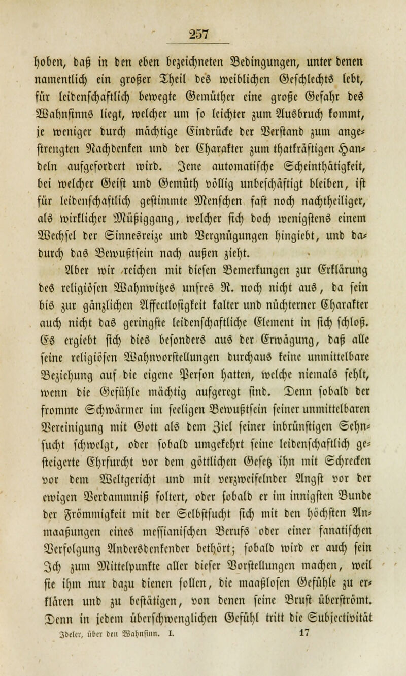 Robert, bafj in ben eben beseiteten Vebingungen, unter benen namentlich, ein grofer £f)eil beö weiblichen ©efcblecbtö lebt, für Icibenfcbaftlicb bewegte ©emütber eine grofe ®efal)r be$ 2Baf)nftnn3 liegt, welcher um fo leicfjter jum 2lu3brud) fommt, je weniger buref) mächtige (Sinbrütfe ber Verftanb jum ange* ftrengten ÜRadjbenfen unb ber St)atafter jutn tfjatfräftigen §an* beln aufgeforbert wirb. 3cne autoinatifclje ©cbeintfyätigfeit, bei welcher ©eift unb ©emütf) ttöllig unbefdiäftigt bleiben, ift für leibcnfcbaftlid) geftimmte Sftenfdjcn foft nod) nachteiliger, als wirflicfjer sIRüfiggang, welcher ficr) boct) wcnigftenS einem 2Bed)fcl ber ©inncSreije unb Vergnügungen fyingiebt, unb ba* bureb baS 33ewu(jtfein nach aujjen jieljt Slber wir -reichen mit biefen Vemerfungcn jur Srftärung beS rcligiöfen 2ßaf)nmi&eS unfrcS 91. nod) nid)t auS, ba fein bis jur gänjlidjen Slffcctloftgfcit faltcr unb nüchterner Sfyarafter auch, nict)t baS geringfte leibenfd)aftlid)e Clement in ftd) fchjofj. @S ergiebt ftet) bieS befonberS auS ber (Srwägung, bafj alle feine rcligiöfen 2ikf)nttorftcHungcn burcbauS feine unmittelbare SBejicljung auf bic eigene Verfon Ratten, wcldtc niemals fcl)lt, wenn bie ®cfüf)Ie mächtig aufgeregt finb. 2)enn fobalb ber fromme Schwärmer im fecligen Vemufjtfcin feiner unmittelbaren Vereinigung mit ©Ott als bem j$id feiner inbrünftigen Sefjn* fud)t fdjwclgt, ober fobalb umgefcljrt feine leibenfd)aftlid) ge* fteigerte 6l)rfurd)t t>or bem göttlichen ©efefc if)n mit Schweden »or bem 2Bcltgerid)t unb mit üerjweifelnber Slngft vor ber eroigen Verbammnifj foltert, ober fobalb er im innigften 33unbe ber grömmigfeit mit ber ©elbftfucht ftd; mit ben l)öd)ftcn 2ln* maafnmgcn eines meffianifeben VcrufS ober einer fanatifd)cn Verfolgung 2lnbcrSbcnfenbcr betbört; fobalb wirb er auch, fein 3d) jum 9Jiittelpunfte aller biefer Vorftctlungcn machen, weil fte if)m nur baju bienen füllen, bic maafjtofcn ©efüfjle ju er* flären unb ju beftätigen, üon benen feine 93ruft überftrömt. 2)enn in jcbem übcrfcb>cnglichcn ©cfüf)l tritt bie ©ubjectiüität SSelcv, iiter ^cn ffla&nfinn. I. 17