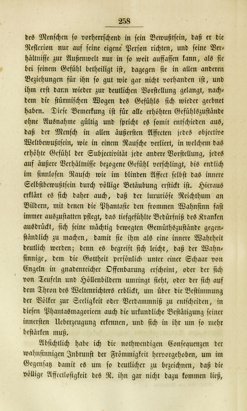 beö SÖienfcfjen fo oorfjerrfcfjenb in fein 35eroujjtfein, bajj er bie 9ieflcrion nur auf feine eigene $erfon richten, unb feine 93er* fjältniffe jur 2lufenroelt nur in fo weit auffaffen fann, als ftc bei feinem ®efüf)l beseitigt ift, bagegen fte in aQen anberen SSejiefjungen für ifjn fo gut roie gar ntdt)t »orfyanbcn ift, unb ifym crft bann roieber jur beutttttjen 23orftcilung gelangt, nacf)* bem bie ftürmifcfyen SBogen beö ©efüf)(6 ftcf) roieber geebnet fyaben. 3)icfe Semerfung ift für alle erbeten ©efüfjfSjuftäntoc ofjne Sluönafyme gültig unb ftoricfjt eS fomit entfcfyiebcn aus, bajj bcr sJDcenfcf) in alten äujjerften Effecten jcbeä objectroe 2Bcltberoufjtfein, wie in einem 9iaufcf)e sediert, in welchem baö erf)öf)te ©cfül)I ber ©ubjectiöität jebe anbere 93orftetlung, jcbeö auf auf ere 93erf)äftniffe belogene ©cfüf)l »erfdjlingt, biö entließ im ftnnlofen kaufet) roie im blinben Slffect felbft baö innere ©elbftbcrouftfein buref) oöllige Betäubung erftiett ift. £ierauö erflärt e3 ftcf) batjer auef), bafj ber lururiöfe 9ieicf)tt)um an Silbern, mit benen bie 93f)antafte ben frommen 2Baf)nfinn faft immer ausstatten pflegt, baö tiefgefühlte 23cbütfnif beö Äranfen auäbrücft, ftcf) feine möcfjtig bewegten ®emütf)6juftanbe gegen* ftänblicf) ju machen, bamit fte il)m alö eine innere 2ßaf)rf)ctt beutlicf) werben; benn eö begreift ftcf) leicfjt, bafj ber Sßafjn* finnige, bem bie ®ottf)eit perfönlicfi unter einer ©cfjaar t?on Engeln in gnabenreieljer Offenbarung erfcfjcint, ober bcr fiel) »on Teufeln unb ^öttenbilbem umringt fief)t, ober ber ftcf? auf bem £I)ron beö 2Bettenricf)ter3 erbtieft, um über bie üSeftimmung ber SSblfer jur ©eeligfeit ober 93crbammnifj ju eutfd)ciben, in biefen ^f)antaömagorieen auef) bie urfunblicf)c 23cftätigung feiner innerften Ueberjeugung erfennen, unb ftcf) in ifjr um fo mcf)r beftärfen lnufj. 2lbftcf)tlicf) fjabe icf) bie notfjwenbigen (Sonfcquenjen ber roaljnfinnigen 3nbrunft ber grömmigfeit I)er»orgef)oben, um im ©egenfafc bamit cö um fo beutlicf)« ju beäeicfjnen, bafj bie »ötlige Slffcctloftgfeit beö 3t, ifm gar nicfjt baju fominen lief,