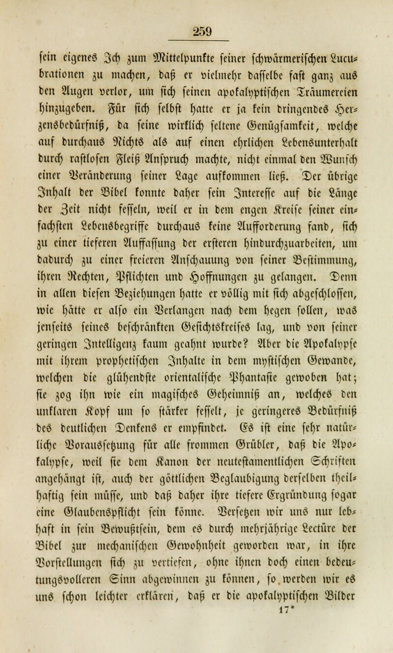 fein eigenes 3cb 311m Sftittelpunfte (einer fcfjwärmerifcfjen Sucu* brationcn ju machen, baf er »ielmefjr baffelbe faft ganj auS ben 2fugen »erlor, um ftcf) feinen apofah)ptifcf)en Träumereien I)inäugcben. gür ftcf) felbft tjatte er ja fein bringenbeö §€t> jenSbcbürfnifj, ba feine wirflief) feltene ©enügfamfeit, welcfje auf burcfjauö 9cicf)t$ alö auf einen ef)dicf)en Sebenöunterfjalt bureb) raftlofen gleiß Slnfprucf) machte, nid)t einmal ben SBunfcr) einer Ikränberung feiner Sage auffommen lief. 2)er übrige 3nf)a(t ber Bibel tonnte bnfjer fein Sntereffe auf bie Sänge ber 3e't nietjt feffeln, weil er in bem engen Äreife feiner ein* facfjftcn Sebcitöbegriffe burcfjauS feine 2lufforberung fanb, ftcf) ju einer lieferen Slufaffung ber erftcren f)inburcf)juarbcitcit, um baburd) ju einer freieren Slnfcfjauung üon feiner Bcftimmung, if)ren 9iecf)ten, Cßflic£>ten unb Hoffnungen ju gelangen. 3)enn in allen biefen Bedienungen fyatte er sättig mit ftcf) abgefcf)loffen, wie fjätte er alfo ein Bedangen nacr) bem fjegen follen, wai jenfeitö feineö befcfyränften ©eftcljtSfreifeS lag, unb »on feiner geringen 3ntettigeii£ faum gcafwt würbe? Slber bie Slpofawpfe mit ifjrcm propl)etifcf)cn 3nf)alte in bem mr/ftifcf)en ©ewanbc, Wrlcfyen bie glüfycnbfte oricntalifcf)e *Br)antafte gewoben l)at; füe jog if)n wie ein magifcfjeö ©efyeimnif an, wcfcfjeö ben unflaren Äopf um fo ftärfer feffelt, je geringeres Bebürfnijj bcö bcutlicfjcit SicnfenS er empftnbet. ßö tft eine fef)r natür- liche Borauöfcfcung für alfe frommen ©rübler, bafj bie 2Ipo* fatypfe, weil fte bem J?anon ber neuteftamentlicfyen ©cfjriften angehängt ift, auef) ber göttlichen Beglaubigung berfelben tfyeil* l)aftig fein muffe, unb ba(j baf)er ifyre tiefere (Srgrünbung fogar eine ®laubcnöpfiicf)t fein fbnne. Berfe&en wir unö nur leb* ()aft in fein Bemufjtfetn, bem eö buref) mel)riäf)rige Seetüre ber Bibel jur mecf)anifcf)en ®ewof)nf)eit geworben war, in ifjre Borftcüungcn ftcf) ju sertiefen, ofmc if)nen boef) einen bebeu* tungösoUcrcn Sinn abgewinnen ju fönnen, fo.werben wir eö unö fcf)on leichter erflären, baf er bie apofah;ptifcf)en Silber 17*