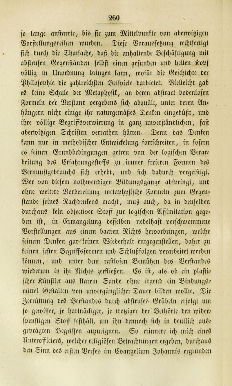 fo lange anftarrte, biö fte junt 9)cittelpunfte »on abermifcigen 93orftetlung3reif)cn würben. CDicfc 23oraugfe|}ung rechtfertigt ftct) burcf) bie Sfjatfacfye, baß bie anfjaltcnbe 33efd)äftigung mit abftrufcn Oegenftänbcn felbft einen gefunben unb Ijellen Äopf »ötlig in Unorbnung bringen fann, wofür bie ©efcfyicrjte ber 'SPfyilofopfjie bie äar)treidjften SBeifpiele barbietet. 93iclleicf)t gab eö feine ©rfjule ber 9Jtetapl)9ftf, an beren abftract bobcnlofen gormein ber SSerftanb »ergebend fiel; abquält, unter beren 2ln* rjängem nicfjt einige iEjr naturgemäße^ 3)enfen eingebüßt, unb it)re »öüige 23egriff3»erwirrung in ganj untterftänblicfjen, faft aberwi&igen ©ctjriften »errattjen fjätten. 2)enn baö 2)enfcn fann nur in metl)obifcf)er Sntwicfelung fortfdjreiten, in fofern eö feinen ©runbbcbtngungen getreu »on ber logifdjen 53erar* beitung beS ©rfafjrungöftoffö ju immer freieren gönnen beö a?ernunftgebraucf)ö ftcf) ergebt, unb ftct) baburet) »ergeiftigt. 2Ber »on biefem notfywcnbigen 93i(bungögange abfpringt, unb ofme weitere Vorbereitung metapr)t;fifcr)c gormein jum ©egen* ftanbe feines Sladjbcnfcnö madjt, muß auef), ba in benfelbcn burcfjauS fein objeetiöer Stoff jur logifcfyen Slffimilation gege* ben ift, in Srmangclung beffclbcn nebelhaft »erfcfjwommene ÜBorftellungen auö einem baaren 9cicfjtö Ijeröorbringcn, welche feinem 2)cnfen gar'feinen Sßicberfjalt entgcgenftcllen, bafjer ju feinen feften 33egripformen unb Schußfolgen »erarbeitet werben fönnen, unb unter bem raftlofcn 33emüf;en beö Skrftanbeö wieberum in ifyr 9?id)tö jerfließen. So ift, als ob ein plafti* fdjer Mnftler auö Harem ©anbe of)ne irgenb ein 33inbung6* mittet ©eftalten »on unvergänglicher 2)auer bilben wollte. 2)te 3crrüttung beö SScrftanbeö buref) abftrufeS ©rübcln erfolgt um fo gewiffer, je r)artnäcfigcr, je tro^iger ber 33ctf>örte ben wiber* fpenftigen ©toff fcftljält, um il)n bennoef) ft(f> in beutlicr; au& geprägten Segriffen aujueignen. <So erinnere icf; mief) eincö UntcrofficicrS, welcher vcligiöfen Betrachtungen ergeben, burcfjauö ben Sinn beö elften 93crfcß im Süangelium 3ol)anniS ergrünben