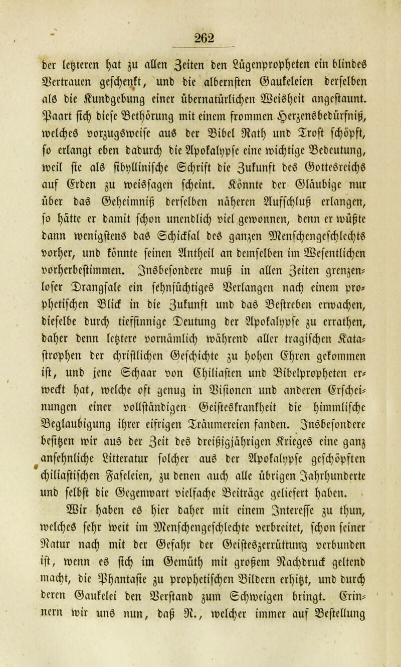 ber leiteten tjat ju allen 3eiten ben Sügenpropfjeten ein blinbee Vertrauen gefcfjenft, unb bie albemftert ©aufeleien berfclbcn als bie Jhtnbgebung einer übernatürlichen 2Beief)cit angeftaunt. *$aart ftet) biefe 33ctf)örung mit einem frommen ^erjenebebürfnip, welches »orjugeweife aue ber Bibel 9tatf) unb Sroft fdE>öpft, fo erlangt eben baburef) bie 2lbofalt;üfe eine wichtige Bebeutung, tvetl ftc als ftbtttlinifcf)e ©cljrift bie 3«funft bee ©otteereicfje auf (Srben ju weisfagen fcfjeint. Äönnte ber ©täubige nur über bae @er)et'mnifj berfelben näheren 2Iuffcf)(uf erlangen, fo f)ätte er bamit fcfjort uncnblicf; «icl gewonnen, benn er wüfjte bann wenigftene bae ©cf)icffal bee ganzen SJJenfcfjcngcfcrjIccfytS »orfjer, unb fönnte feinen Slntfjcil an bemfclben im 2öcfent(icf)cn »orf)erbeftimmen. Snsbefonbere mufj in allen 3te grenjen* lofer 2)rangfale ein fef)nfücr)tige3 Verlangen naef) einem pro* :pt)etifcr)en ©lief in bie 3ufunft unb bae Beftreben erwachen, biefelbe burcr) tiefftnnige 2>eutung ber 2lßofah;tife ju erraten, baljer benn (entere üomämlicf) wätjrcnb aller tragifcfjen Äata* ftrcrpt)ert ber cf)rifilicr)cn ®efcf;icf)te ju f)or)en Gfyrcn gefommen ift, unb jene ©cfyaar oon Sr)iliaftcn unb Bibclbroüf)cten er* werft t)at, welche oft genug in Bifioncn unb anberen (Srfcfjct* nungen einer »otlftänbigen @eifteefranft)eit bie r)immlifcr)c Beglaubigung ifjrer eifrigen Träumereien fanben. 3nsbefonbere bcft&en wir aus ber 3?'* bes breijjigjäljrigen Krieges eine ganj anfef)n(ict)e Sitteratur folcfyer aus ber 2löofal»üfe geköpften cfyiliaftifcijen gafcleien, äu benen aud) alle übrigen 3ar)rf)unbcrte unb felbft bie ©cgenwart »iclfacfje Beiträge geliefert fyabcn. 9Bir t)aben es l)ier bafyer mit einem Sntereffe ju tfyun, welcfjee fet)r Weit im 9)}enfcf)engefct)lecljte »erbreitet, fcfyon feiner 9catur naef) mit ber ©efar)r ber ©cifteSjerrüttung »erbunben ift, wenn es ftcf) im ©emütf) mit grofem 9tacf)brurf geltcnb macf)t, bie *Pf)antafte ju proüfjctifcfjcn Bilbcm erl)ifct, unb bureb, beren ©aufelei ben Berftanb juin ©cfjweigen bringt. ßriru nern wir uns nun, baß 31., welcher immer auf Beftellung