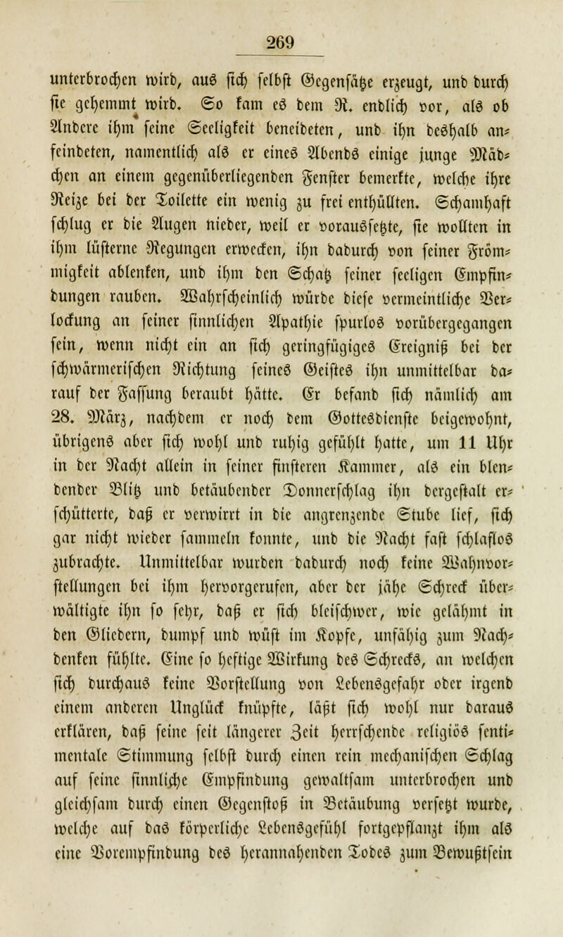 unterbrochen wirb, aus ftcb, felbft ©egenfäfce erzeugt, unb burct) fie gcljemmt wirb, ©o tarn eS bem 9t. enblicf) cor, als ob 2tnbere ir)m feine ©eeligfeit beneibeten, unb ifjn bcSl)atb an* feinbeten, namentlich als er eines 2lbenbS einige junge SKäb* cr)en an einem gegenüberliegenben genfter bcmerfte, n>elcr)e il)re Steige bei ber Toilette ein wenig ju frei enthüllten. ©cfyamfyaft fcfylug er bie Slugen nieber, weil er »orauSfe&te, fte wollten in ifjm lüfterne Regungen erwecfen, it)n baburctj »on feiner grom* migfeit ablenfen, unb if)m ben ©cfyafc feiner fecligen (Smpfin* bungen rauben. 2Bat>rfc^einltcr; würbe biefe Bcrmeintlicfye 23er* locfung an feiner finnlicf)en 2lpatf)ie fpurtoS vorübergegangen fein, wenn nicrjt ein an ftdt) geringfügiges greignif bti ber fcb,wärmerifcf)en 3ticf)tung feines ©eifteS ilm unmittelbar ba* rauf ber gaffung beraubt r)ätte. Sr befanb ftd) nämticf) am 28. ÜÄärj, nactjbem er noct) bem ©ottcSbicnftc beigewohnt, übrigenö aber ftdt) wofjl unb rufyig gefüllt fjatte, um 11 tltjr in ber Stacfyt allein in feiner ftnfteren Kammer, als ein blen* benber 23li|) unb betäubenbcr 3)onncrfcf)lag ifyn bcrgcftalt er* fcfyüttcrte, ba|j er »erwirrt in bie angrenjcnbe (Stube lief, ftd) gar nicfjt wieber fammeln fonnte, unb bie 9cacf)t faft fcfjlafloS äubracfjte. Unmittelbar würben baburcf) nocr) feine 2Bal)n»or* ftelumgen bei tfym r)eroorgcrufcn, aber ber jäfje @cr)recf über* wältigte ifyn fo fetjr, baf er ftd) bleifcbwer, wie gelähmt in ben ©liebem, bumpf unb wüft im Äopfe, unfähig jum 9?acl}* benfen füllte. (Sine fo heftige 2Birfung beS (Sd)rctfS, an welchen ftcf) burdjauS feine Sorftettung tson SebenSgefafyr ober irgenb einem anberen Unglürf fnüpfte, läßt ftcb wol)l nur barauS erflären, bafj feine feit längerer Seit f)errfcf)cnbc religiös fenti* mentale Stimmung fclbft burefj einen rein meefjanifeben Schlag auf feine ftnnlid)e (Smpftnbung gcwaltfam unterbrochen unb glcidjfam burct) einen ©egenftofj in SSctäubung »erfefjt würbe, welche auf baS förpertiebe ScbcnSgcfüf)! fortgepflanzt tr)m alö eine 23orcmpfinbung beS f)crannar)enben üobcS junt 23cwujjtfcin