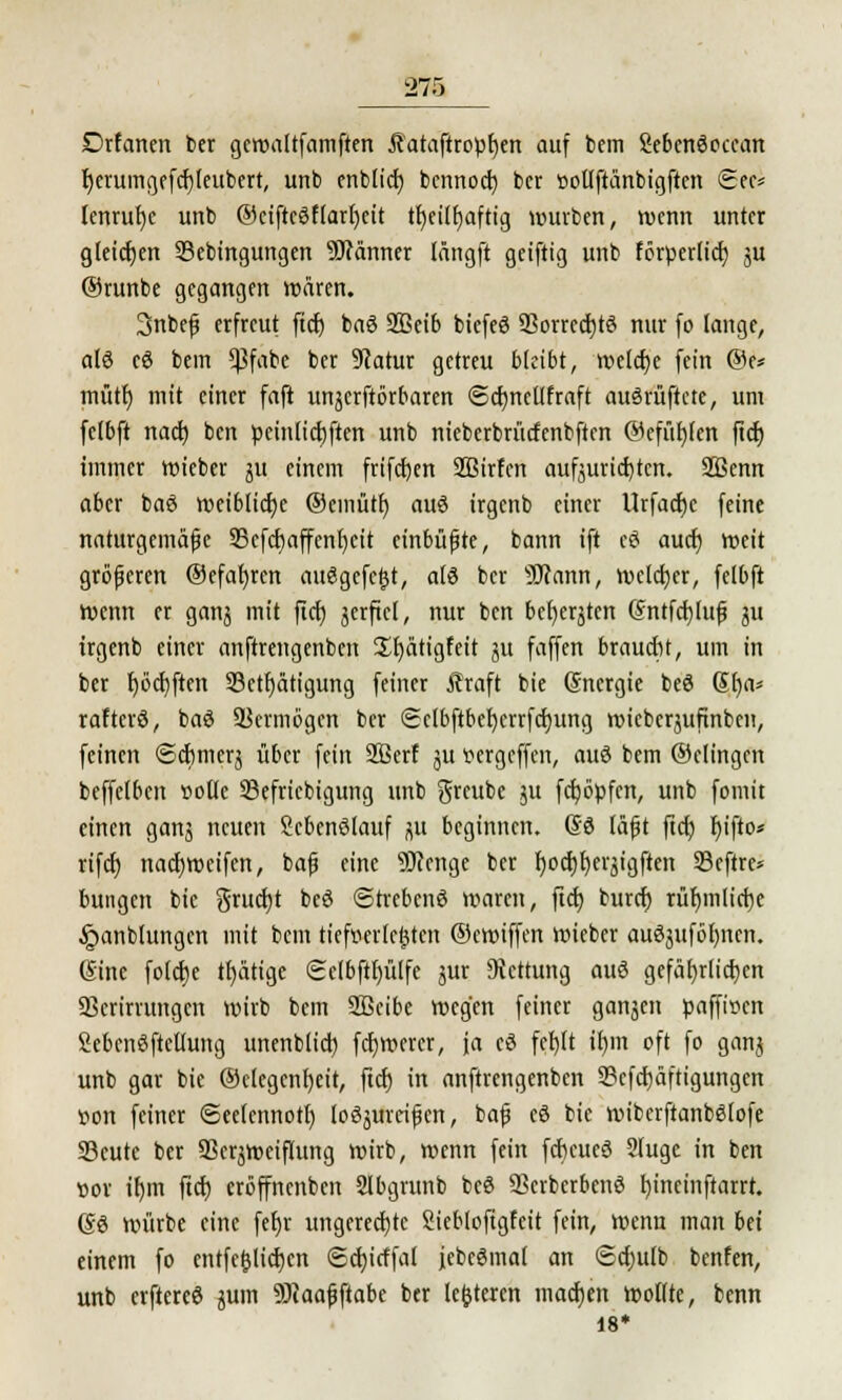 Drfanen ber gcwaltfamften Jtataftropfyen auf bem Sebcnöoccan fyerumgefcfjieubert, unb enblid) bennod) bcr üoUftänbigftcn 6ec* lenrufye unb ®eiftc3flarl)cit ttjeilfjafttg würben, wenn unter gleichen 23ebingungen 9J?änner längft geiftig unb förperlicf; ju ©runbe gegangen wären. 3nbef erfreut ffcf) ba6 2Beib biefeö SSorrcdjtö nur fo lange, alö cö bem 5)3fabe bcr 9catur getreu bleibt, welche fein ®e* mütf) mit einer faft unjcrftbrbaren @cf)neUfraft auSrüftete, um felbft naef) ben peinlicfjften unb nieberbrücfenbftcn @efiit)(en ftcf) immer wieber ju einem frifcfjen SBirfcn aufzurichten. 2Öemt aber baö weiblidje ®cmütr) auö irgenb einer Urfacfjc feine naturgemäße 33cfcf)affenf)cit einbüßte, bann ift c3 auef) weit größeren ©efafyren ausgefegt, als bcr sHcann, welcher, felbft wenn er ganj mit ficr; jerficl, nur ben bellten @ntfcf)tuf} ju irgenb einer anftrengenben üfyätigfeit ;u faffen braucht, um in ber t)öd)ften 33etf)ätigung feiner ffitaft bic Sncrgie beö ßfya* raftcrö, baö Vermögen ber (Scibftbefycrrfdjung wieberjufinben, feinen Schmer} über fein Sßerf ju pergeffen, auö bem ©elingen beffelben »oüe 33efriebigung unb greube ju fcfyöpfcn, unb fomit einen ganj neuen Skbenölauf jut beginnen. @3 läßt ftcr; r)ifto* rifcf) nacfjweifen, baß eine SRenge ber f)ocf)I)erjigften 93cftrc* bungen bic gruetjt beö StrebcnS waren, ftcf; buref) rütjmlictje §anblungcn mit bem tiefwrlejjtert ©ewiffen wieber auöjtiföb/ncn. (Sine folcfye tätige Selbftfjülfe jur Dtcttung auö gefährlichen 93crirrungcn wirb bem Sßeibe wegen feiner ganjen paffwen Sebenöftcüung unenblict) fcfjWcrcr, ja cö fctjft tt)m oft fo gan$ unb gar bie ®clcgcnf)eit, ftcf) in anftrengenben SBcfcpftigungen oon feiner ©eelennott) loöjurrißcn, baß cö bie wiberftanbSlofe Scutc ber SSersweiflung wirb, wenn fein fcficueö 2(uge in ben ttor tl)m ftcf) eröffnenben Slbgrunb bcö SBcrbcrbenö rjineinftarrt. gö würbe eine fef)r ungerechte Siebloftgfcit fein, wenn matt bei einem fo entfefclicrjcn ©cfyicffal jebeSmal an ©cfjulb benfen, unb erftereö gum SJJaafftabc ber lederen tnadjen wollte, benn 18*