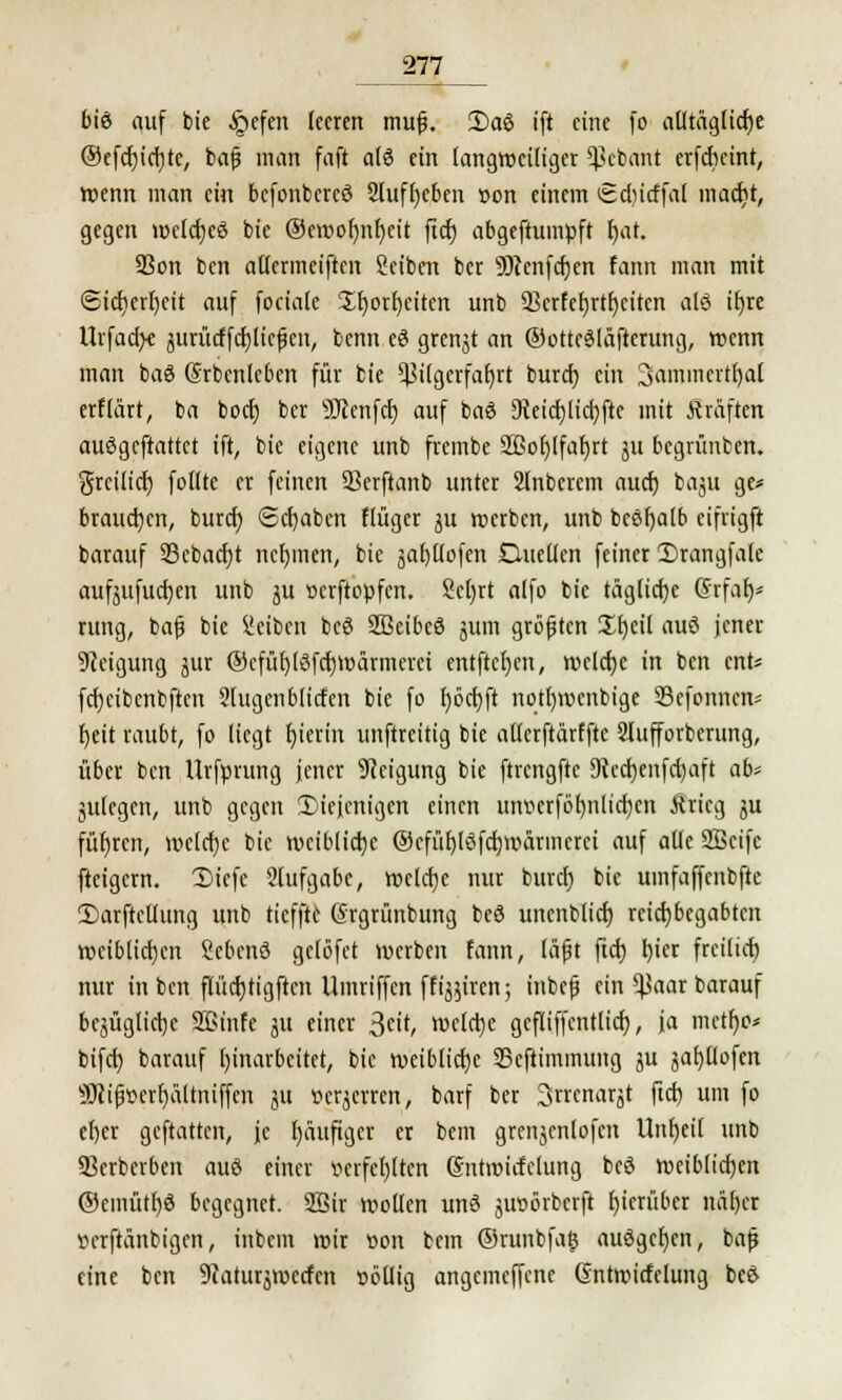 biß auf bie §cfcn leeren mujj. 2)aö ift eine fo atltäglicfje ®efcf)icf)te, bafj man faft a(3 ein langweiliger Sßebant erfebeint, wenn man ein befonbercö 2lufl)eben »on einem tSdiicffal marfjt, gegen wctcfjeö bie ©ctt»or)nt)eit ftd) abgestumpft r)at. 93on ben allermeisten Reiben ber 9)tcnfct)en fann man mit «Sidjerfyeit auf feciale Xf)ort)eitert unb SScrfefjrtfjcitcn alö it)re Urfacf>e jurürffdjlief cn, benn eö grenjt an ®otte3lafterung, wenn man baö Srbcnlebcn für bie Pilgerfahrt burd) ein 3aromertr)al erflärt, ba bod) ber Sftenfd) auf baö EReicfjtictjfte mit Kräften auögeftattet ift, bie eigene unb frembe 2ßol)lfaf)rt ju begrünben. greilief) foltte er feinen Serftanb unter SInbcrcm aud) bogu ge* brauchen, burd) Schaben flüger ju »erben, unb bcöfyalb eifrigft barauf 33ebacf)t nehmen, bie äaf)üofen SHueüen feiner Drangfale aufjufucfjen unb ju »erftopfen. 2cl)rt alfo bie tägliche Srfa$* rung, bafj bie Selben beö SBeibeö jutn größten 21)eil auö jener Neigung jur ©cfüf)(öfd)Wärmerei entfielen, welche in ben mU fcrjeibenbften Slugenblirfen bie fo f)öd)ft notfjwcnbige 93efonnen* fyeit raubt, fo liegt hierin unftreitig bie atlerftärffte Slufforberung, über ben Urfprung jener Neigung bie ftrengftc Üicdjenfctjaft ab' julegcn, unb gegen diejenigen einen utwcrförmlidjen Äricg ju führen, wclcfje bie weibliche @cfüf)löfd)warmcrci auf alle SBcifc fteigern. T)icfe 2lufgabe, weldje nur burd) bie uinfaffenbfte Sarftctlung unb tieffte Srgrünbung beö unenblicf) reicfybegabten weiblichen gebend gclbfet werben fann, lüfjt ftd) l)icr freilief) nur in ben flüdjtigften Umriffen ffi^iren; inbefj ein ^aar barauf bejüglicrjc Sßinfe ju einer 3cit, toclctjc gefliffentlicf), ja mcrfjo* bifet) barauf Einarbeitet, bie weibliche 35eftiminuug ju jafjllofen SHifwerfyältniffcn ju öerjerren, barf ber 3rrcnarjt ftd) um fo efyer geftatten, je häufiger er bem grettjcnlofcn Unf)eit unb 9?erberben auö einer mfefylten (Sntwicfclung beö weiblichen ®emütl)ö begegnet. 2öir wollen unö juoörbcrft hierüber näfjcr »erftänbigen, inbem wir oon bem ®runbfa§ auögcfjen, ba|j eine ben Siaturjwecfcn »ötlig angemeffene Gntwitfelung beö